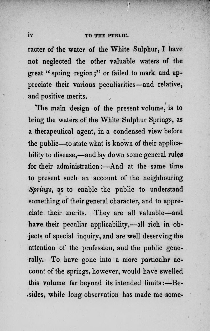 racter of the water of the White Sulphur, I have not neglected the other valuable waters of the great u spring region; or failed to mark and ap- preciate their various peculiarities—and relative, and positive merits. The main design of the present volume, is to bring the waters of the White Sulphur Springs, as a therapeutical agent, in a condensed view before the public—to state what is known of their applica- bility to disease,—and lay down some general rules for their administration:—And at the same time to present such an account of the neighbouring Springs, as to enable the public to understand something of their general character, and to appre- ciate their merits. They are all valuable—and have their peculiar applicability,—all rich in ob- jects of special inquiry, and are well deserving the attention of the profession, and the public gene- rally. To have gone into a more particular ac- count of the springs, however, would have swelled this volume far beyond its intended limits:—Be- .sides, while long observation has made me some-