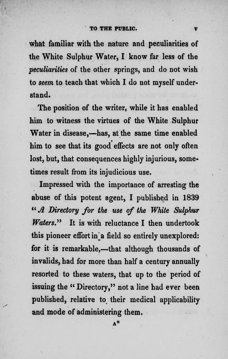 what familiar with the nature and peculiarities of the White Sulphur Water, I know far less of the peculiarities of the other springs, and do not wish to seem to teach that which I do not myself under- stand. The position of the writer, while it has enabled him to witness the virtues of the White Sulphur Water in disease,—has, at the same time enabled him to see that its good effects are not only often lost, but, that consequences highly injurious, some- times result from its injudicious use. Impressed with the importance of arresting the abuse of this potent agent, I published in 1839  A Directory for the use of the White Sulphur Waters. It is with reluctance I then undertook this pioneer effort uf a field so entirely unexplored: for it is remarkable,—that although thousands of invalids, had for more than half a century annually resorted to these waters, that up to the period of issuing the  Directory, not a line had ever been published, relative to their medical applicability and mode of administering them.