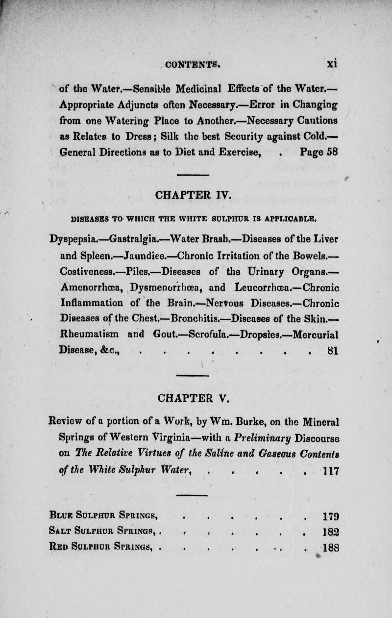 of the Water.—Sensible Medicinal Effects of the Water.— Appropriate Adjuncts often Necessary.—Error in Changing from one Watering Place to Another.—Necessary Cautions as Relates to Dress; Silk the best Security against Cold.— General Directions as to Diet and Exercise, . Page 58 CHAPTER IV. DISEASES TO WHICH THE WHITE SULPHUR IS APPLICABLE. Dyspepsia.—Gastralgia.—Water Brash.—Diseases of the Liver and Spleen.—Jaundice.—Chronic Irritation of the Bowels.— Costiveness.—Piles.—Diseases of the Urinary Organs.— Amenorrhea, Dysmenorrhea, and Leucorrhoea.—Chronic Inflammation of the Brain.-*—Nervous Diseases.—Chronic Diseases of the Chest.—Bronchitis.—Diseases of the Skin.— Rheumatism and Gout.—Scrofula.—Dropsies.—Mercurial Disease, &c, 81 CHAPTER V. Review of a portion of a Work, by Wm. Burke, on the Mineral Springs of Western Virginia—with a Preliminary Discourse on The Relative Virtues of the Saline and Gaseous Contents of the White Sulphur Water, . . . . .117 Blue Sulphur Springs, ...... 179 Salt Sulphur Springs, . , . . . . .182 Red Sulphur Springs, . 188