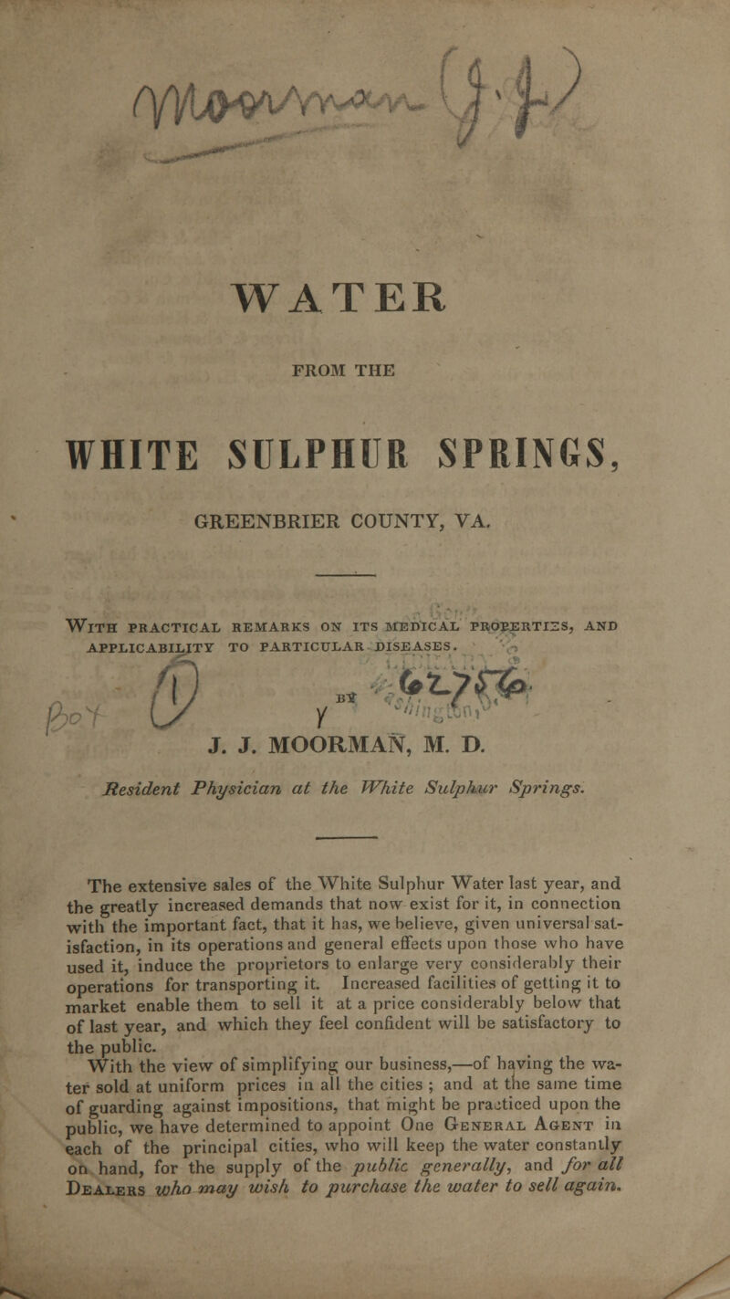 (yi/Lp^v WATER FROM THE WHITE SULPHUR SPRINGS, GREENBRIER COUNTY, VA. With practical remarks on its medical proeertizs, and applicability to particular diseases. BIT J. J. MOORMAN, M. D. Resident Physician at the White Sulphur Springs. The extensive sales of the White Sulphur Water last year, and the greatly increased demands that now exist for it, in connection with the important fact, that it has, we helieve, given universal sat- isfaction, in its operations and general effects upon those who have used it, induce the proprietors to enlarge very considerably their operations for transporting it. Increased facilities of getting it to market enable them to sell it at a price considerably below that of last year, and which they feel confident will be satisfactory to the public. With the view of simplifying our business,—of having the wa- ter sold at uniform prices in all the cities ; and at the same time of guarding against impositions, that might be practiced upon the public, we have determined to appoint One General Agent in each of the principal cities, who will keep the water constantly on hand, for the supply of the public generally, and for all Dealers who may wish to purchase the water to sell again.