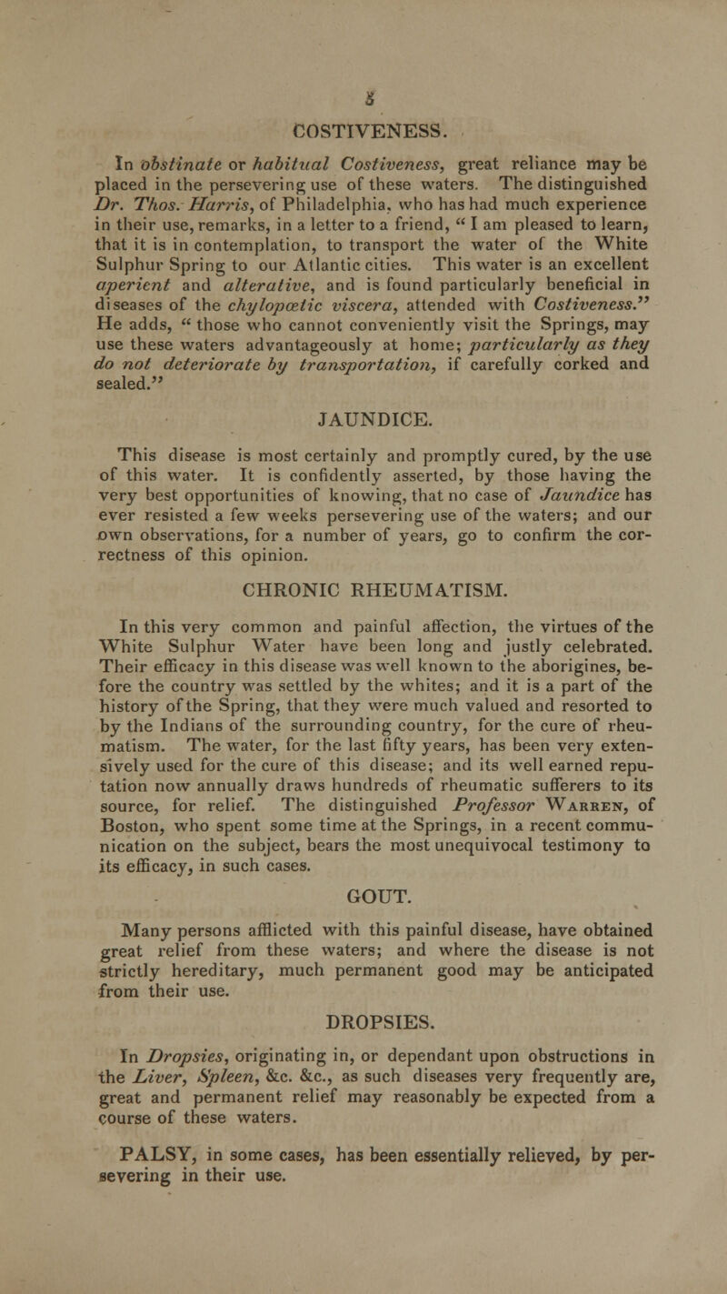 COSTIVENESS. In obstinate or habitual Costiveness, great reliance may be placed in the persevering use of these waters. The distinguished Dr. Thos. Harris, of Philadelphia, who has had much experience in their use, remarks, in a letter to a friend,  I am pleased to learn, that it is in contemplation, to transport the water of the White Sulphur Spring to our Atlantic cities. This water is an excellent aperient and alterative, and is found particularly beneficial in diseases of the chylopcetic viscera, attended with Costiveness He adds,  those who cannot conveniently visit the Springs, may use these waters advantageously at home; particularly as they do not deteriorate by transportation, if carefully corked and sealed. JAUNDICE. This disease is most certainly and promptly cured, by the use of this water. It is confidently asserted, by those having the very best opportunities of knowing, that no case of Jaundice has ever resisted a few weeks persevering use of the waters; and our own observations, for a number of years, go to confirm the cor- rectness of this opinion. CHRONIC RHEUMATISM. In this very common and painful affection, the virtues of the White Sulphur Water have been long and justly celebrated. Their efficacy in this disease was well known to the aborigines, be- fore the country was settled by the whites; and it is a part of the history of the Spring, that they were much valued and resorted to by the Indians of the surrounding country, for the cure of rheu- matism. The water, for the last fifty years, has been very exten- sively used for the cure of this disease; and its well earned repu- tation now annually draws hundreds of rheumatic sufferers to its source, for relief. The distinguished Professor Warren, of Boston, who spent some time at the Springs, in a recent commu- nication on the subject, bears the most unequivocal testimony to its efficacy, in such cases. GOUT. Many persons afflicted with this painful disease, have obtained great relief from these waters; and where the disease is not strictly hereditary, much permanent good may be anticipated from their use. DROPSIES. In Dropsies, originating in, or dependant upon obstructions in the Liver, Spleen, &c. &c, as such diseases very frequently are, great and permanent relief may reasonably be expected from a course of these waters. PALSY, in some cases, has been essentially relieved, by per- severing in their use.