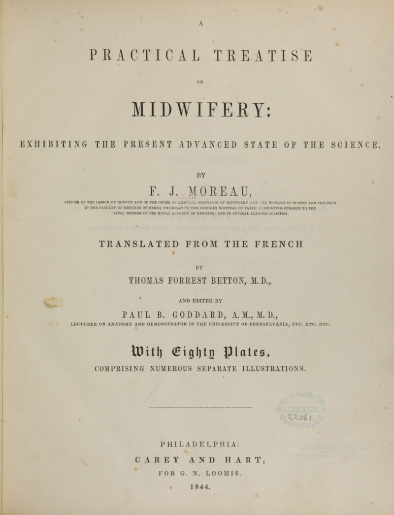 PRACTICAL TREATISE MIDWIFERY: EXHIBITING THE PRESENT ADVANCED STATE OF THE SCIENCE BY F. J. MOREAU, OFFICER OF THE LEGION OF HONOUR AND OF THE ORDER OF LEOFi.£>; PROFESSOR OF MIDWIFERY A\r> 'HE DISEASES OF WOMEN AND CHILDREN IN THE FACULTY OF MEDICINE OF PARIS; PHYSICIAN TO THE LYING-IN HOSPITAL OF PARIS; I I NSULTING SURGEON TO THE KING; MEMBER OF THE ROYAL ACADEMY OF MEDICINE, AND OF SEVERAL LEARNED SOCIETIES. TRANSLATED FROM THE FRENCH BY THOMAS FORREST BETTON, M.D., AND EDITED BY PAUL B. GODDARD, A. M., M. D., LECTURER ON ANATOMY AND DEMONSTRATOR IN THE UNIVERSITY OF PENNSYLVANIA, ETC. ETC. ETC. iDitl) <£tgi)t.a |3UU0, COMPRISING NUMEROUS SEPARATE ILLUSTRATIONS. , PHILADELPHIA: CAREY AND HART, FOR G. N. LOOMIS. 1844.