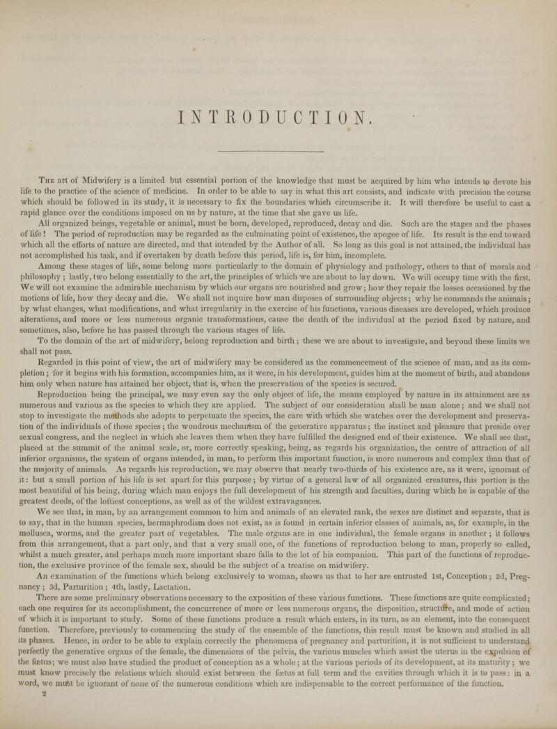 INTRODUCTION. The art of Midwifery is a limited but essential portion of the knowledge that must be acquired by him who intends to devote his life to the practice of the science of medicine. In order to be able to say in what this art consists, and indicate with precision the course which should be followed in its study, it is necessary to fix the boundaries whieh circumscribe it. It will therefore be useful to cast a rapid glance over the conditions imposed on us by nature, at the time that she gave us life. All organized beings, vegetable or animal, must be born, developed, reproduced, decay and die. Such are the stages and the phases of life ! The period of reproduction may be regarded as the culminating point of existence, the apogee of life. Its result is the end toward which all the efforts of nature are directed, and that intended by the Author of all. So long as this goal is not attained, the individual has not accomplished his task, and if overtaken by death before this period, life is, for him, incomplete. Among these stages of life, some belong more particularly to the domain of physiology and pathology, others to that of morals and philosophy ; lastly, two belong essentially to the art, the principles of which we are about to lay down. We will occupy time with the first. We will not examine the admirable mechanism by which our organs are nourished and grow; how they repair the losses occasioned by the motions of life, how they decay and die. We shall not inquire how man disposes of surrounding objects; why he commands the animals; by what changes, what modifications, and what irregularity in the exercise of his functions, various diseases are developed, which produce alterations, and more or less numerous organic transformations, cause the death of the individual at the period fixed by nature, and sometimes, also, before he has passed through the various stages of life. To the domain of the art of midwifery, belong reproduction and birth ; these we are about to investigate, and beyond these limits we shall not pass. Regarded in this point of view, the art of midwifery may be considered as the commencement of the science of man, and as its com- pletion ; for it begins with his formation, accompanies him, as it were, in his development, guides him at the moment of birth, and abandons him only when nature has attained her object, that is, when the preservation of the species is secured. Reproduction being the principal, we may even say the only object of life, the means employed by nature in its attainment are as numerous and various as the species to which they are applied. The subject of our consideration shall be man alone; and we shall not stop to investigate the methods she adopts to perpetuate the species, the care with which she watches over the development and preserva- tion of the individuals of those species; the wondrous mechanism of the generative apparatus; the instinct and pleasure that preside over sexual congress, and the neglect in which she leaves them when they have fulfilled the designed end of their existence. We shall see that, placed at the summit of the animal scale, or, more correctly speaking, being, as regards his organization, the centre of attraction of all inferior organisms, the system of organs intended, in man, to perform this important function, is more numerous and complex than that of the majority of animals. As regards his reproduction, we may observe that nearly two-thirds of his existence are, as it were, ignorant of it: but a small portion of his life is set apart for this purpose; by virtue of a general law of all organized creatures, this portion is the most beautiful of his being, during which man enjoys the full development of his strength and faculties, during which he is capable of the greatest deeds, of the loftiest conceptions, as well as of the wildest extravagances. We see that, in man, by an arrangement common to him and animals of an elevated rank, the sexes are distinct and separate, that is to say, that in the human species, hermaphrodism does not exist, as is found in certain inferior classes of animals, as, for example, in the mollusca, worms, and the greater part of vegetables. The male organs are in one individual, the female organs in another ; it follows from this arrangement, that a part only, and that a very small one, of the functions of reproduction belong to man, properly so called, whilst a much greater, and perhaps much more important share falls to the lot of his companion. This part of the functions of reproduc- tion, the exclusive province of the female sex, should be the subject of a treatise on midwifery. An examination of the functions which belong exclusively to woman, shows us that to her are entrusted 1st, Conception ; 2d, Preg- nancy ; 3d, Parturition ; 4th, lastly, Lactation. There are some preliminary observations necessary to the exposition of these various functions. These functions are quite complicated; each one requires for its accomplishment, the concurrence of more or less numerous organs, the disposition, structure, and mode of action of which it is important to study. Some of these functions produce a result which enters, in its turn, as an element, into the consequent function. Therefore, previously to commencing the study of the ensemble of the functions, this result must be known and studied in all its phases. Hence, in order to be able to explain correctly the phenomena of pregnancy and parturition, it is not sufficient to understand perfectly the generative organs of the female, the dimensions of the pelvis, the various muscles which assist the uterus in the expulsion of the foetus; we must also have studied the product of conception as a whole ; at the various periods of its development, at its maturity : we must know precisely the relations which should exist between the foetus at full term and the cavities through which it is to pass: in a word, we nniM be ignorant of none of the numerous conditions which are indispensable to the correct performance of the function.