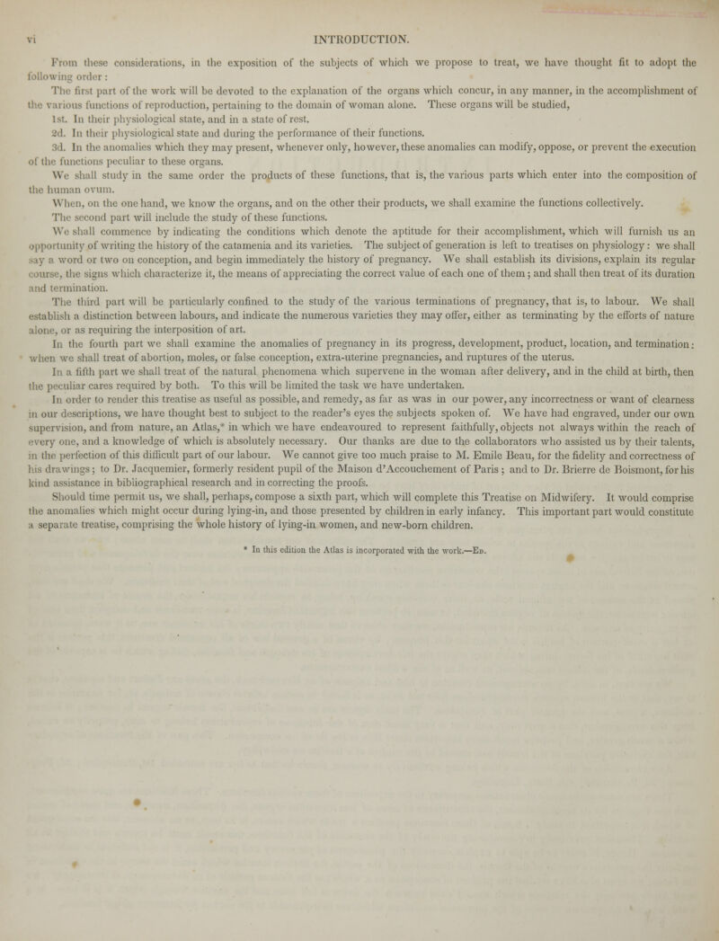 Prom these considerations, in the exposition of the subjects of which we propose to treat, we have thought fit to adopt the following order : The first part of the work will be devoted to the explanation of the organs which concur, in any manner, in the accomplishment of the various functions of reproduction, pertaining to the domain of woman alone. These organs will be studied, 1 st In their physiological state, and in a state of rest. [n their physiological state and during the performance of their functions. 3d. In the anomalies which they may present, whenever only, however, these anomalies can modify, oppose, or prevent the execution of the functions peculiar to these organs. We shall study in the same order the products of these functions, that is, the various parts which enter into the composition of the human ovum. When, on the one hand, we know the organs, and on the other their products, we shall examine the functions collectively. The second part will include the study of these functions. We shall commence by indicating the conditions which denote the aptitude for their accomplishment, which will furnish us an opportunity of writing the history of the catamenia and its varieties. The subject of generation is left to treatises on physiology: we shall say a word or two on conception, and begin immediately the history of pregnancy. We shall establish its divisions, explain its regular course, the signs which characterize it, the means of appreciating the correct value of each one of them; and shall then treat of its duration and termination. The third part will be particularly confined to the study of the various terminations of pregnancy, that is, to labour. We shall establish a distinction between labours, and indicate the numerous varieties they may offer, either as terminating by the efforts of nature alone, or as requiring the interposition of art. In the fourth part we shall examine the anomalies of pregnancy in its progress, development, product, location, and termination: when we shall treat of abortion, moles, or false conception, extra-uterine pregnancies, and ruptures of the uterus. In a fifth part we shall treat of the natural phenomena which supervene in the woman after delivery, and in the child at birth, then the peculiar cares required by both. To this will be limited the task we have undertaken. In order to render this treatise as useful as possible, and remedy, as far as was in our power, any incorrectness or want of clearness in our descriptions, we have thought best to subject to the reader's eyes the subjects spoken of. We have had engraved, under our own supervision, and from nature, an Atlas,* in which we have endeavoured to represent faithfully, objects not always within the reach of every one, and a knowledge of which is absolutely necessary. Our thanks are due to the collaborators who assisted us by their talents, in the perfection of this difficult part of our labour. We cannot give too much praise to M. Emile Beau, for the fidelity and correctness of his drawings; to Dr. Jacquemier, formerly resident pupil of the Maison d'Accouchement of Paris ; and to Dr. Brierre de Boismont, for his kind assistance in bibliographical research and in correcting the proofs. Should time permit us, we shall, perhaps, compose a sixth part, which will complete this Treatise on Midwifery. It would comprise the anomalies which might occur during lying-in, and those presented by children in early infancy. This important part would constitute a separate treatise, comprising the whole history of lying-in women, and new-bom children. * In this edition the Atlas is incorporated with the work.—Ed.