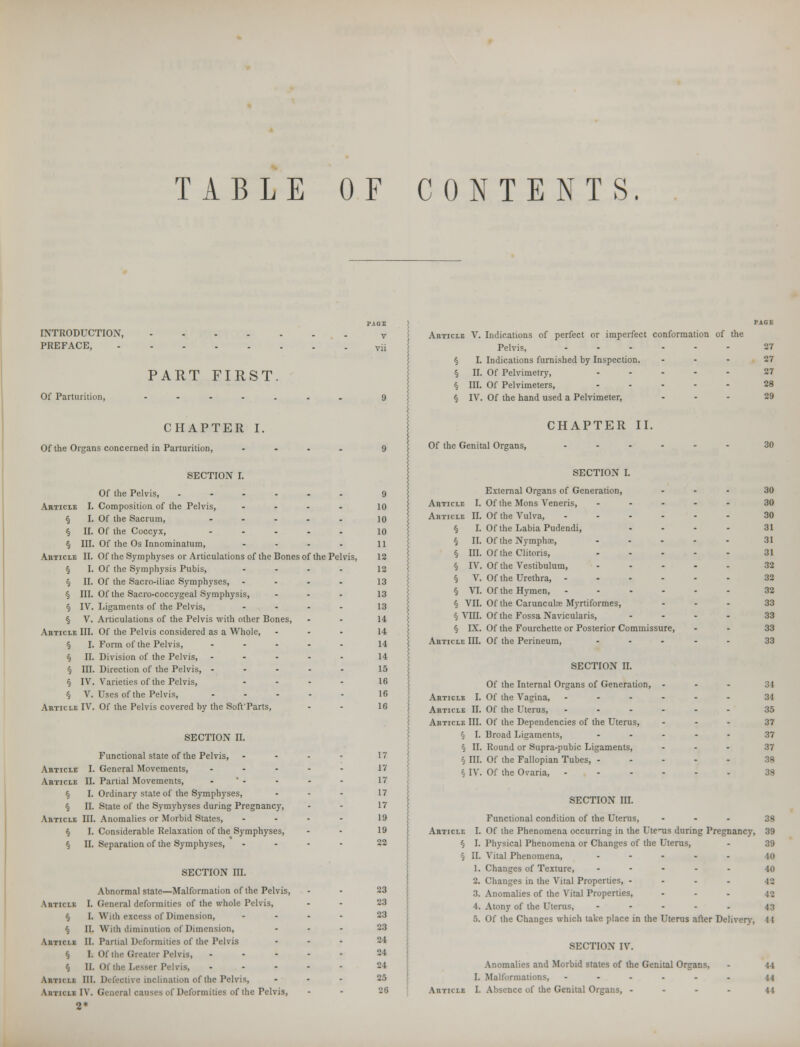 TABLE OF CONTENTS. INTRODUCTION, PREFACE, Of Parturition, PART FIRST. Article V. Indications of perfect or imperfect conformation of the Pelvis, 27 § I. Indications furnished by Inspection. ... 27 § II. Of Pelvimelry, ..... 27 § m. Of Pelvimeters, ..... 28 § IV. Of the hand used a Pelvimeter, ... 29 CHAPTER I. Of the Organs concerned in Parturition, .... SECTION I. Of the Pelvis, ...... Composition of the Pelvis, .... Of the Sacrum, ..... Of the Coccyx, ..... Of the Os Innominatum, .... Of the Symphyses or Articulations of the Bones of the Pelvis, Of the Symphysis Pubis, .... Of the Sacro-iliac Symphyses, .... Of the Sacro-coccygeal Symphysis, ... Ligaments of the Pelvis, .... Articulations of the Pelvis with other Bones, Of the Pelvis considered as a Whole, Form of the Pelvis, ..... Division of the Pelvis, ..... Direction of the Pelvis, ..... Varieties of the Pelvis, .... Uses of the Pelvis, ..... Of the Pelvis covered by the SoffParts, SECTION II. Functional state of the Pelvis, ... Article I. General Movements, .... Article II. Partial Movements, - § I. Ordinary state of the Symphyses, § II. State of the Symyhyses during Pregnancy, Article III. Anomalies or Morbid States, § I. Considerable Relaxation of the Symphyses, § II. Separation of the Symphyses, SECTION III. Abnormal state—Malformation of the Pelvis, AnTicLK I. General deformities of the whole Pelvis, § I. With excess of Dimension, § II. With diminution of Dimension, Article II. Partial Deformities of the Pelvis § I. Of the Greater Pelvis, § II. Of the Lesser Pelvis, Article III. Defective inclination of the Pelvis, Article IV. General causes of Deformities of the Pelvis, Of the Genital Organs, CHAPTER II. SECTION I. Article I. § I. § ir. § in. Article II. § I. § ii. § in. § IV. § V. Article III. § I. § II. § III. § IV. § V. Article IV. 9 10 10 10 11 12 12 13 13 13 14 14 11 14 15 16 16 16 17 17 17 17 17 19 l'J 22 23 23 23 2.3 24 24 21 25 26 Articli I. Articli II. § I. § II. § III. § IV. § V. § VI. § VII. § VIII. § IX. Article III. External Organs of Generation, Of the Mons Veneris, ... Of the Vulva, .... Of the Labia Pudendi, Of the Nympha;, ... Of the Clitoris, Of the Vestibulum, ... Of the Urethra, .... Of the Hymen, .... Of the Carunculae Myrtiformes, Of the Fossa Navicularis, Of the Fourchette or Posterior Commissure, Of the Perineum, ... SECTION II. Of the Internal Organs of Generation, ... Article I. Of the Vagina, ------ Article II. Of the Uterus, ------ Article III. Of the Dependencies of the Uterus, § I. Broad Ligaments, ..... § II. Round or Supra-pubic Ligaments, ... § III. Of the Fallopian Tubes, ..... § IV. Of the Ovaria, -..--. SECTION III. Functional condition of the Uterus, ... Article I. Of the Phenomena occurring in the Uterus during Pregnancy, § I. Physical Phenomena or Changes of the Uterus, § II. Vital Phenomena, ..... 1. Changes of Texture, ..... 2. Changes in the Vital Properties, .... 3. Anomalies of the Vital Properties, 4. Atony of the Uterus, ..... 5. Of the Changes which take place in the Uterus after Deliver}-, SECTION IV. Anomalies and Morbid states of the Genital Organs, I. Malformations, -...-. Article I. Absence of the Genital Organs, .... 30 30 30 31 31 31 32 32 32 33 33 33 33 .:i 31 36 37 37 37 38 38