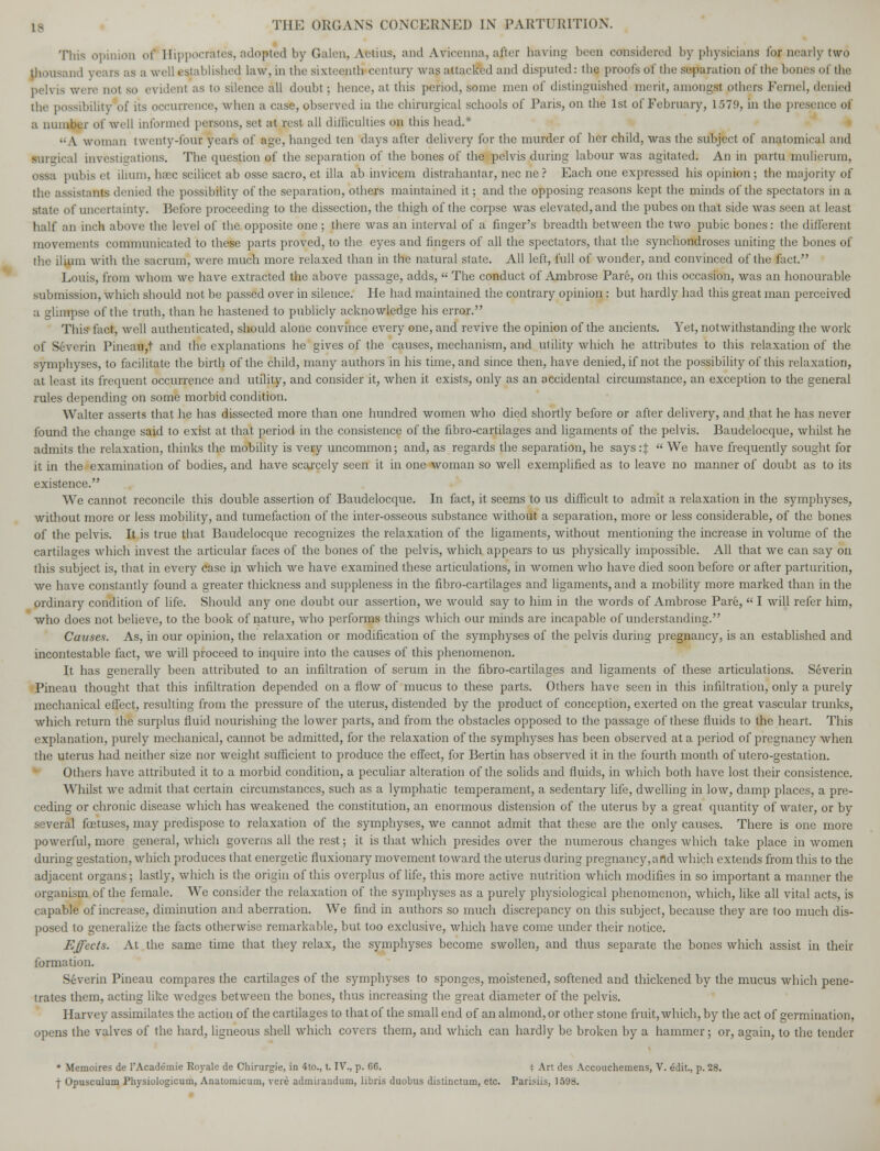 Tins opinion of I[ippocrates, adopted by Galen, Aetius, and Avicenna, ajter having been considered by physicians for nearly two thousand years as a well established law, in the sixteenth* century wasattacftd and disputed: the proofs of the separation of the bones of the pelvis were not so evidenl as to silence all doubt; hence, at this period, some men of distinguished merit, amongst others Fermi, denied the possibility of its occurrence, when a case, observed in the chirurgical schools of Paris, on the 1st of February, 1579, in the presence of a number of well informed persons, set at rest all difficulties on this head.* ■A woman twenty-four years of age, hanged ten days after delivery for the murder of her child, was the subject of anatomical and mrgical investigations. The question of the separation of the bones of the pelvis during labour was agitated. An in partu mulierum, ossa pubis el ilium, ha^c scilicet ab osse sacro, et ilia ab invicem distrahantar, nee ne ? Each one expressed his opinion; the majority of the assistant denied the possibility of the separation, others maintained it; and the opposing reasons kept the minds of the spectators in a state of uncertainty. Before proceeding to the dissection, the thigh of the corpse was elevated, and the pubes on that side was seen at least half an inch above the level of the opposite one ; there was an interval of a finger's breadth between the two pubic bones: the different movements communicated to these parts proved, to the eyes and fingers of all the spectators, that the synchondroses uniting the bones of the ilium with the sacrum, were much more relaxed than in the natural state. All left, full of wonder, and convinced of the fact. Louis, from whom we have extracted the above passage, adds,  The conduct of Ambrose Pare, on this occasion, was an honourable submission, which should not be passed over in silence. He had maintained the contrary opinion: but hardly had this great man perceived a glimpse of the truth, than he hastened to publicly acknowledge his error. This fact, well authenticated, should alone convince every one, and revive the opinion of the ancients. Yet, notwithstanding the work of Severin Pineau,t and the explanations he gives of the causes, mechanism, and utility which he attributes to this relaxation of the symphyses, to facilitate the birth of the child, many authors in his time, and since then, have denied, if not the possibility of this relaxation, at least its frequent occurrence and utility, and consider it, when it exists, only as an accidental circumstance, an exception to the general rules depending on some morbid condition. Walter asserts that he has dissected more than one hundred women who died shortly before or after delivery, and that he has never found the change said to exist at that period in the consistence of the fibro-cartilages and ligaments of the pelvis. Baudelocque, whilst he admits the relaxation, thinks the mobility is very uncommon; and, as regards the separation, he says :%  We have frequently sought for it in the examination of bodies, and have scarcely seen it in one woman so well exemplified as to leave no manner of doubt as to its existence. We cannot reconcile this double assertion of Baudelocque. In fact, it seems to us difficult to admit a relaxation in the symphyses, without more or less mobility, and tumefaction of the inter-osseous substance without a separation, more or less considerable, of the bones of the pelvis. It is true that Baudelocque recognizes the relaxation of the ligaments, without mentioning the increase in volume of the cartilages which invest the articular faces of the bones of the pelvis, which appears to us physically impossible. All that we can say on this subject is, that in every case in which we have examined these articulations, in women who have died soon before or after parturition, we have constantly found a greater thickness and suppleness in the fibro-cartilages and ligaments, and a mobility more marked than in the ordinary condition of life. Should any one doubt our assertion, we would say to him in the words of Ambrose Pare,  I will refer him, who does not believe, to the book of nature, who performs things which our minds are incapable of understanding. Causes. As, in our opinion, the relaxation or modification of the symphyses of the pelvis during pregnancy, is an established and incontestable fact, we will proceed to inquire into the causes of this phenomenon. It has generally been attributed to an infiltration of serum in the fibro-cartilages and ligaments of these articulations. Severin Pineau thought that this infiltration depended on a flow of mucus to these parts. Others have seen in this infiltration, only a purely mechanical effect, resulting from the pressure of the uterus, distended by the product of conception, exerted on the great vascular trunks, which return the surplus fluid nourishing the lower parts, and from the obstacles opposed to the passage of these fluids to the heart. This explanation, purely mechanical, cannot be admitted, for the relaxation of the symphyses has been observed at a period of pregnancy when the uterus had neither size nor weight sufficient to produce the effect, for Bertin has observed it in the fourth month of utero-gestation. Others have attributed it to a morbid condition, a peculiar alteration of the solids and fluids, in which both have lost their consistence. Whilst we admit that certain circumstances, such as a lymphatic temperament, a sedentary life, dwelling in low, damp places, a pre- ceding or chronic disease which has weakened the constitution, an enormous distension of the uterus by a great quantity of water, or by several fetuses, may predispose to relaxation of the symphyses, we cannot admit that these are the only causes. There is one more powerful, more general, which governs all the rest; it is that which presides over the numerous changes which take place in women during gestation, which produces that energetic fluxionary movement toward the uterus during pregnancy, a rid which extends from this to the adjacent organs; lastly, which is the origin of this overplus of life, this more active nutrition which modifies in so important a manner the organism of the female. We consider the relaxation of the symphyses as a purely physiological phenomenon, which, like all vital acts, is capable of increase, diminution and aberration. We find in authors so much discrepancy on this subject, because they are too much dis- posed to generalize the facts otherwise remarkable, but too exclusive, which have come under their notice. Effects. At the same time that they relax, the symphyses become swollen, and thus separate the bones which assist in their formation. Severin Pineau compares the cartilages of the symphyses to sponges, moistened, softened and thickened by the mucus which pene- trates them, acting like wedges between the bones, thus increasing the great diameter of the pelvis. Harvey assimilates the action of the cartilages to that of the small end of an almond, or other stone fruit, which, by the act of germination, opens the valves of the hard, ligneous shell which covers them, and which can hardly be broken by a hammer; or, again, to the tender * Memoires de l'Academie Royale de Chirurgie, in 4to., t. IV., p. 66. i Art des Accouchemens, V. edit., p. 28. | Opusculum Physiologicum, Anatomicum, vere admirandum, libris duobus distinctum, etc. Parisiis, 1598.