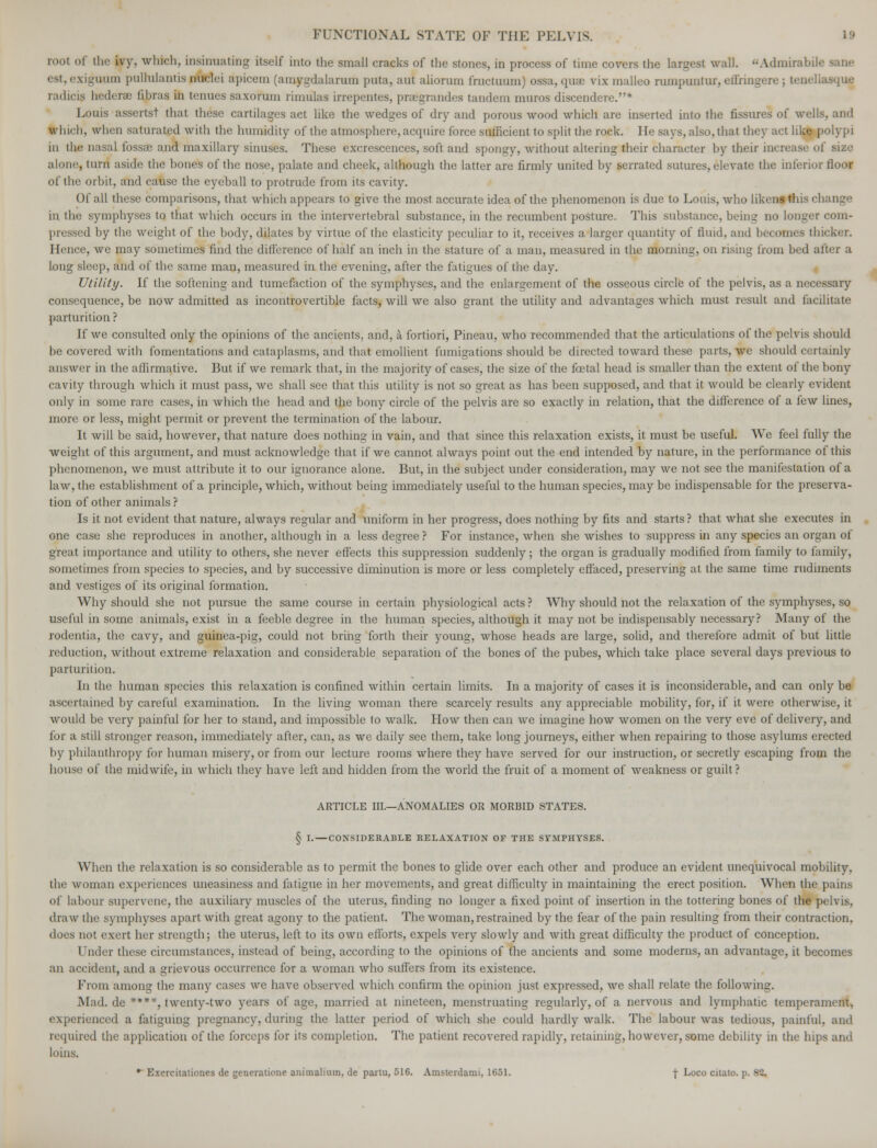 root of the ivy, winch, insinuating itself into the small cracks of the stones, in process of time covers the largest wall. Admirabih est,exigUfUm pulhllantis nuclei apicem (amygdalarum puta, aut aliorum frnctuum) ossa, quae vix malleo rumpuntur, efihngere : tenellasquj radicis bederae (Hums in tenues saxorum rimulas irrepentes, prsegrandes tandem muros discendcre.* Louis asserts! that these cartilages act like the wedges of dry and porous wood which are inserted into the fissures of wells, and which, when saturated with the humidity of the atmosphere, acquire force sufficient to split the rock. He says, also, that they act like polypi in the an* maxillary sinuses. These excrescences, soft and spongy, without altering their character by their increase of size alone, turn aside the bones of the nose, palate and cheek, although the latter are firmly united by serrated sutures, elevate the inferior floor of the orbit, and cause the eyeball to protrude from its cavity. Of all these comparisons, that which appears to give the most accurate idea of the phenomenon is due to Louis, who likens this change in the symphyses to that which occurs in the intervertebral substance, in the recumbent posture. This substance, being no longer com- pressed hy the weight of the body, dilates by virtue of the elasticity peculiar to it, receives a larger quantity of fluid, and becomes thicker. Hence, we may sometimes find the difference of half an inch in the stature of a man, measured in the morning, on rising from bed after a long sleep, and of the same man, measured in the evening, after the fatigues of the day. Utility. If the softening and tumefaction of the symphyses, and the enlargement of the osseous circle of the pelvis, as a necessary consequence, be now admitted as incontrovertible facts, will we also grant the utility and advantages which must result and facilitate parturition ? If we consulted only the opinions of the ancients, and, a fortiori, Pineau, who recommended that the articulations of the pelvis should be covered with fomentations and cataplasms, and that emollient fumigations should be directed toward these parts, we should certainly answer in the affirmative. But if we remark that, in the majority of cases, the size of the foetal head is smaller than the extent of the bony cavity through which it must pass, we shall see that this utility is not so great as has been supposed, and that it would be clearly evident only in some rare cases, in which the head and the bony circle of the pelvis are so exactly in relation, that the difference of a few lines, more or less, might permit or prevent the termination of the labour. It will be said, however, that nature does nothing in vain, and that since this relaxation exists, it must be useful. We feel fully the weight of this argument, and must acknowledge that if we cannot always point out the end intended by nature, in the performance of this phenomenon, we must attribute it to our ignorance alone. But, in the subject under consideration, may we not see the manifestation of a law, the establishment of a principle, which, without being immediately useful to the human species, may be indispensable for the preserva- tion of other animals ? Is it not evident that nature, always regular and uniform in her progress, does nothing by fits and starts? that what she executes in one case she reproduces in another, although in a less degree ? For instance, when she wishes to suppress in any species an organ of great importance and utility to others, she never effects this suppression suddenly; the organ is gradually modified from family to family, sometimes from species to species, and by successive diminution is more or less completely effaced, preserving at the same time rudiments and vestiges of its original formation. Why should she not pursue the same course in certain physiological acts ? Why should not the relaxation of the symphyses, so useful in some animals, exist in a feeble degree in the human species, although it may not be indispensably necessary? Many of the rodentia, the cavy, and guinea-pig, could not bring forth their young, whose heads are large, solid, and therefore admit of but little reduction, without extreme relaxation and considerable separation of the bones of the pubes, which take place several days previous to parturition. In the human species this relaxation is confined within certain limits. In a majority of cases it is inconsiderable, and can only be ascertained by careful examination. In the living woman there scarcely results any appreciable mobility, for, if it were otherwise, it would be very painful for her to stand, and impossible to walk. How then can we imagine how women on the very eve of delivery, and for a still stronger reason, immediately after, can, as we daily see them, take long journeys, either when repairing to those asylums erected by philanthropy for human misery, or from our lecture rooms where they have served for our instruction, or secretly escaping from the house of the midwife, in which they have left and hidden from the world the fruit of a moment of weakness or guilt ? ARTICLE III.—ANOMALIES OR MORBID STATES. § I.—CONSIDERABLE RELAXATION OF THE SYMPHYSES. When the relaxation is so considerable as to permit the bones to glide over each other and produce an evident unequivocal mobility, the woman experiences uneasiness and fatigue in her movements, and great difficulty in maintaining the erect position. When the pains of labour supervene, the auxiliary muscles of the uterus, finding no longer a fixed point of insertion in the tottering bones of the pelvis, draw the symphyses apart with great agony to the patient. The woman, restrained by the fear of the pain resulting from their contraction, does not exert her strength; the uterus, left to its own efforts, expels very slowly and with great difficulty the product of conception. Under these circumstances, instead of being, according to the opinions of the ancients and some moderns, an advantage, it becomes an accident, and a grievous occurrence for a woman who suffers from its existence. Prom among the many cases we have observed which confirm the opinion just expressed, we shall relate the following. Mad. de •***, twenty-two years of age, married at nineteen, menstruating regularly, of a nervous and lymphatic temperament. experienced a fatiguing pregnancy, during the latter period of which she could hardly walk. The labour was tedious, painful, and required the application of the forceps for its completion. The patient recovered rapidly, retaining, however, some debility in the hips and loins. • Exercitationes de generatione animalimn, de partu, 516. Amsterdami, 1651. j- Loco citato, p. -