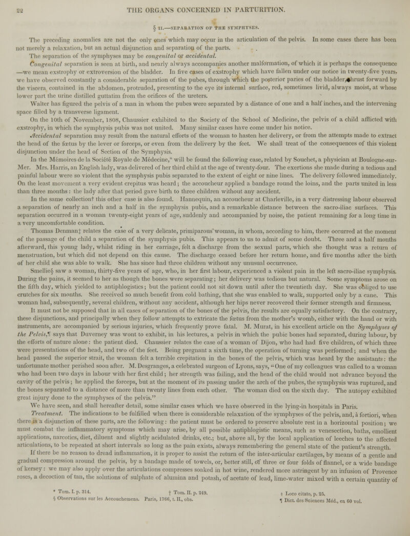 § II.—SEPARATION OF THE SYMPHYSES. The preceding anomalies are not the only ones which may occur in the articulation of the pelvis. In some cases there has been not merely a relaxation, but an actual disjunction and separation of the parts. The separation of the symphyses may be congenital ox accidental. Congenital separation is seen at birth, and nearly always accompanies another malformation, of which it is perhaps the consequence —we mean exstrophy or extroversion of the bladder. In five cases of exstrophy which have fallen under our notice in twenty-five years, we have observed constantly a considerable separation of the pubes, through which the posterior paries of the bladder^hrust forward by the viscera contained in the abdomen, protruded, presenting to the eye its internal surface, red, sometimes livid, always moist, at whose lower part the urine distilled guttatim from the orifices of the ureters. Walter has figured the pelvis of a man in whom the pubes were separated by a distance of one and a half inches, and the intervening space filled by a transverse ligament. On the 10th of November, 1S08, Chaussier exhibited to the Society of the School of Medicine, the pelvis of a child afflicted with exstrophy, in which the symphysis pubis was not united. Many similar cases have come under his notice. Accidental separation may result from the natural efforts of the woman to hasten her delivery, or from the attempts made to extract the head of the foetus by the lever or forceps, or even from the delivery by the feet. We shall treat of the consequences of this violent disjunction under the head of Section of the Symphysis. In the Memoires de la Societe Royale de Medecine,* will be found the following case, related by Souchet, a physician at Boulogne-sur- Mer. Mrs. Harris, an English lady, was delivered of her third child at the age of twenty-four. The exertions she made during a tedious and painful labour were so violent that the symphysis pubis separated to the extent of eight or nine lines. The delivery followed immediately. On the least movement a very evident crepitus was heard; the accoucheur applied a bandage round the loins, and the parts united in less than three months: the lady after that period gave birth to three children without any accident. In the same collection! this other case is also found. Hannequin, an accoucheur at Charleville, in a very distressing labour observed a separation of nearly an inch and a half in the symphysis pubis, and a remarkable distance between the sacro-iliac surfaces. This separation occurred in a woman twenty-eight years of age, suddenly and accompanied by noise, the patient remaining for a long time in a very uncomfortable condition. Thomas DenmanJ relates the case of a very delicate, primiparous'woman, in whom, according to him, there occurred at the moment of the passage of the child a separation of the symphysis pubis. This appears to us to admit of some doubt. Three and a half months afterward, this young lady, whilst riding in her carriage, felt a discharge from the sexual parts, which she thought was a return of menstruation, but which did not depend on this cause. The discharge ceased before her return home, and five months after the birth of her child she was able to walk. She has since had three children without any unusual occurrence. Smellie§ saw a woman, thirty-five years of age, who, in her first labour, experienced a violent pain in the left sacro-iliac symphysis. During the pains, it seemed to her as though the bones were separating; her delivery was tedious but natural. Some symptoms arose on the fifth day, which yielded to antiphlogistics; but the patient could not sit down until after the twentieth day. She was obliged to use crutches for six months. She received so much benefit from cold bathing, that she was enabled to walk, supported only by a cane. This woman had, subsequently, several children, without any accident, although her hips never recovered their former strength and firmness. It must not be supposed that in all cases of separation of the bones of the pelvis, the results are equally satisfactory. On the contrary, these disjunctions, and principally when they follow attempts to extricate the fcetus from the mother's womb, either with the hand or with instruments, are accompanied by serious injuries, which frequently prove fatal. M. Murat, in his excellent article on the Symphyses of the Pelvis,^ says that Duverney was wont to exhibit, in his lectures, a pelvis in which the pubic bones had separated, during labour, by the efforts of nature alone: the patient died. Chaussier relates the case of a woman of Dijon, who had had five children, of which three were presentations of the head, and two of the feet. Being pregnant a sixth time, the operation of turning was performed; and when the head passed the superior strait, the woman felt a terrible crepitation in the bones of the pelvis, which was heard by the assistants: the unfortunate mother perished soon after. M. Desgranges, a celebrated surgeon of Lyons, says, « One of my colleagues was called to a woman who had been two days in labour with her first child; her strength was failing, and the head of the child would not advance beyond the cavity of the pelvis; he applied the forceps, but at the moment of its passing under the arch of the pubes, the symphysis was ruptured, and the bones separated to a distance of more than twenty lines from each other. The woman died on the sixth day. The autopsy exhibited great injury done to the symphyses of the pelvis. We have seen, and shall hereafter detail, some similar cases which we have observed in the lying-in hospitals in Paris. Treatment. The indications to be fulfilled when there is considerable relaxation of the symphyses of the pelvis, and, a fortiori when there is a disjunction of these parts, are the following: the patient must be ordered to preserve absolute rest in a horizontal position- we must combat the inflammatory symptoms which may arise, by all possible antiphlogistic means, such as venesection, baths, emollient applications, narcotics, diet, diluent and slightly acidulated drinks, etc.; but, above all, by the local application of leeches to the affected articulations, to be repeated at short intervals so long as the pain exists, always remembering the general state of the patient's strength. If there be no reason to dread inflammation, it is proper to assist the return of the inter-articular cartilages, by means of a gentle and gradual compression around the pelvis, by a bandage made of towels, or, better still, of three or four folds of flannel, or a wide bandage of kersey : we may also apply over the articulations compresses soaked in hot wine, rendered more astringent by an infusion of Provence roses, a decoction of tan, the solutions of sulphate of alumina and potash, of acetate of lead, lime-water mixed with a certain quantity of * Tom. I. p. 314. | Tom. II. p. 249. $ Loco citato, p. 25.