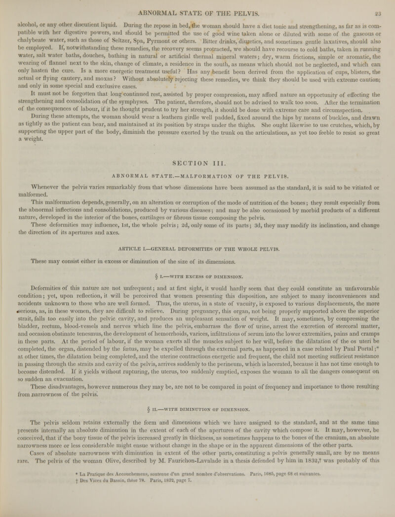 alcohol, or any other discutient liquid. During the repose in bed, the woman should have a diet tonic and strengthening, as far as is com- patible with her digestive powers, and should be permitted the use of good wine taken alone or diluted with some of the gaseous or chalybeate water, such as those of Seltzer, Spa, Pyrmont or others. Bitter drinks, diuretics, and sometimes gentle laxatives, should also be employed. If, notwithstanding these remedies, the recovery seems protracted, we should have recourse to cold baths, taken in running water, salt water baths, douches, bathing in natural or artificial thermal mineral waters; dry, warm frictions, simple or aromatic, the wearing of flannel next to the skin, change of climate, a residence in the south, as means which should not be neglected, and which can only hasten the cure. Is a more energetic treatment useful? Has any benefit been derived from the application of cups, blisters, the actual or flying cautery, and moxas ? Without absolutely rejecting these remedies, we think they should be used with extreme caution; and only in some special and exclusive cases. It must not be forgotten that long continued rest, assisted by proper compression, may afford nature an opportunity of effecting the strengthening and consolidation of the symphyses. The patient, therefore, should not be advised to walk too soon. After the termination of the consequences of labour, if it be thought prudent to try her strength, it should be done with extreme care and circumspection. During these attempts, the woman should wear a leathern girdle well padded, fixed around the hips by means of buckles, and drawn as tightly as the patient can bear, and maintained at its position by straps under the thighs. She ought likewise to use crutches, which, by supporting the upper part of the body, diminish the pressure exerted by the trunk on the articulations, as yet too feeble to resist so great a weight. SECTION III. ABNORMAL ST ATE. —MALFORMATION OF THE PELVIS. Whenever the pelvis varies remarkably from that whose dimensions have been assumed as the standard, it is said to be vitiated or malformed. This malformation depends, generally, on an alteration or corruption of the mode of nutrition of the bones; they result especially from the abnormal inflections and consolidations, produced by various diseases; and may be also occasioned by morbid products of a different nature, developed in the interior of the bones, cartilages or fibrous tissue composing the pelvis. These deformities may influence, 1st, the whole pelvis; 2d, only some of its parts; 3d, they may modify its inclination, and change the direction of its apertures and axes. ARTICLE I.—GENERAL DEFORMITIES OF THE WHOLE PELVIS. These may consist either in excess or diminution of the size of its dimensions. § I. WITH EXCESS OF DIMENSION. Deformities of this nature are not unfrequent; and at first sight, it would hardly seem that they could constitute an unfavourable condition; yet, upon reflection, it will be perceived that women presenting this disposition, are subject to many inconveniences and accidents unknown to those who are well formed. Thus, the uterus, in a state of vacuity, is exposed to various displacements, the more serious, as, in these women, they are difficult to relieve. During pregnancy, this organ, not being properly supported above the superior strait, falls too easily into the pelvic cavity, and produces an unpleasant sensation of weight. It may, sometimes, by compressing the bladder, rectum, blood-vessels and nerves which line the pelvis, embarrass the flow of urine, arrest the excretion of stercoral matter, and occasion obstinate tenesmus, the development of hemorrhoids, varices, infiltrations of serum into the lower extremities, pains and cramps in these parts. At the period of labour, if the woman exerts all the muscles subject to her will, before the dilatation of the os uteri be completed, the organ, distended by the foetus, may be expelled through the external parts, as happened in a case related by Paul Portal ;* at other times, the dilatation being completed, and the uterine contractions energetic and frequent, the child not meeting sufficient resistance in passing through the straits and cavity of the pelvis, arrives suddenly to the perineum, which is lacerated, because it has not time enough to become distended. If it yields without rupturing, the uterus, too suddenly emptied, exposes the woman to all the dangers consequent on so sudden an evacuation. These disadvantages, however numerous they may be, are not to be compared in point of frequency and importance to those resulting from narrowness of the pelvis! § II. WITH DIMINUTION OF DIMENSION. The pelvis seldom retains externally the form and dimensions which Ave have assigned to the standard, and at the same time presents internally an absolute diminution in the extent of each of the apertures of the cavity which compose it. It may, however, be conceived, that if the bony tissue of the pelvis increased greatly in thickness, as sometimes happens to the bones of the cranium, an absolute narrowness more or less considerable might ensue without change in the shape or in the apparent dimensions of the other parts. Cases of absolute narrowness with diminution in extent of the other parts, constituting a pelvis generally small, are by no means rare. The pelvis of the woman Olive, described by M. Faurichon-Lavalade in a thesis defended by him in lS32,t was probably of this * La Pratique des Accouchement, soutenue d'un grand nombre d'observations. Paris, 1685, page 68 et suivantes. j- Des Vices du Bassin, these 78. Paris, 1S32, page 7.