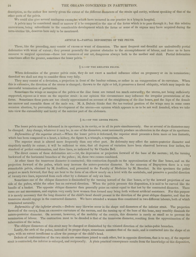 description, as the author has merely given the extent of the different diameters of the straits and cavity, without speaking of that of the other parts of the pelvis. We could also give several analogous examples which have occurred in our practice in a lying-in hospital. A pelvis may he considered small or narrow if it be compared to the size of the foetus which is to pass through it; but this relative narrowness, being subordinate to the considerable development which the foetus or some of its organs may have acquired during the uitra-uterine life, deserves here only to be mentioned. ARTICLE II.—PARTIAL DEFORMITIES OF THE PELVIS. These, like the preceding, may consist of excess or want of dimension. The most frequent and dreadful are undoubtedly partial deformities with want of extent; they present generally the greatest obstacles to the accomplishment of labour, and force us to have recourse to surgical operations—those last resources of our art, dangerous always both to the mother and child. Partial deformities sometimes affect the greater, sometimes the lesser pelvis. § I. OF THE GREATER PELVIS. When deformities of the greater pelvis exist, they do not exert a marked influence either on pregnancy or on its termination; therefore we shall not stop to consider them very fully. They may consist of a deviation, a projection in front of the lumbar column, or rather in an exaggeration of its curvature. When this is excessive, the direction of the uterus is changed; thrown to the right or left, it preserves a forced obliquity, which may impede the successful termination of parturition. Sometimes the wings or margins of the pelvis or the iliac fossa? are turned too much outwardly; the uterus, not being sufficiently supported, reposes as it were on the superior strait: in our opinion this circumstance may influence the irregular presentations of the foetus. Sometimes these parts are too closely approximated on account of the straightness of the iliac bones, and the hips of the female are narrow and resemble those of the male sex. M. A. Dubois thinks that the too vertical position of the wings may in some cases occasion abortion, by preventing the development of the uterus—an opinion which appears to us to be not well founded, when we take into view the extensibility and laxity of the anterior part of the abdomen. § II. OF THE LESSER PELVIS. The lesser pelvis may be deformed in its apertures, in its cavity, or in all its parts simultaneously. One or several of its diameters may be changed. Any change, whatever it may be, in one of the diameters, must necessarily produce an alteration in the shape of its apertures. Deformities of the superior strait.—When the lesser pelvis is deformed, the superior strait presents a form more or less fantastic, which has been compared to a heart, a kidney, the figure 8, a triangle, a trapezium, etc. The superior strait is altered more frequently than any other part. Its deformity may affect the antero-posterior diameter and singularly modify its extent; it will be sufficient to state, that all degrees of variation have been observed between four inches, the standard of perfect conformation, and three lines, as indicated by Sir Charles Bell. The direct causes of these deformities are:—1st, the depression or projection forward of the base of the sacrum; 2d, the turning backward of the horizontal branches of the pubes; 3d, these two causes combined. * At other times the transverse diameter is contracted; this contraction depends on the approximation of the iliac bones, and on the projection forward of the pubes, which may increase the antero-posterior diameter. In the museum of Dupuytren there is a very remarkable pelvis, obtained by M. Jeuffriou, and presented to the Faculty of Medicine by M. Breschet. In this specimen the pubes project so much forward, that they are bent to the form of an elbow nearly on a level with the acetabula, and preserve a parallel direction of twenty-two lines, separated from each other by a distance of only six lines. Sometimes one of the oblique diameters is diminished by the turning inward of the iliac bones, or by the inward projection of one side of the pubes, whilst the other has an outward direction. When the pelvis presents this disposition, it is said to be curved like the handle of a basket. The opposite oblique diameter then generally gains an extent equal to that lost by the contracted diameter. These cases are not uncommon, and explain very easily how women thus formed may bring forth without artificial assistance. For this purpose it is merely necessary that the long diameter of the child's head should present in the direction of the great oblique diameter, and that the transverse should engage in the contracted diameter. We have attended a woman thus constituted in two different labours, both of which terminated naturally. Deformities of the inferior straits.—Defects may likewise occur in the shape and diameters of the inferior strait. The projection forward of the coccyx, from an excessive curvature of the sacrum, and the turning up of the base of this bone, may sensibly diminish the antero-posterior diameter. On accoimt, however, of the mobility of the coccyx, this diameter is rarely so small as to prevent the termination of labour. The contraction most to be dreaded is that of the transverse diameter, resulting from the approximation of the tuberosities of the ischia. The oblique diameters of this strait may be changed or diminished by the vitiated direction of the ischio-pubic branches. Lastly, the arch of the pubes, instead of its proper shape, sometimes assumes that of the male, and is contracted into the shape of an ogee, with an extent insufficient to allow the passage of the child's head. Defects of conformation of the two straits are sometimes joined to each other, but in opposite directions, that is to say, if the superior strait is contracted, the inferior is enlarged, and reciprocally. A plain practical consequence results from the knowledge of this disposition,