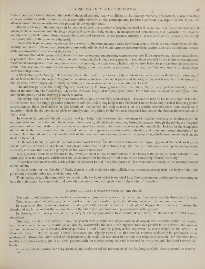 if the superior strait be contracted, the head of the child can only pass with difficulty; but having overcome this obstacle, and Dot mi sufficient resistance at the inferior strait, it may strike violently on the perineum, and produce a perforation or rupture of the latter. In all such cases delivery soon follows the passage of the superior strait. On the contrary, if the inferior strait be contracted and the superior enlarged, the head will be found, from the commencement of labour, to have descended into the lesser pelvis, and give rise to the opinion, in inexperienced practitioners, that parturition will soon be accomplished; this flattering illusion is soon destroyed, and succeeded by the greatest anxiety, in. consequence of the obstacle presented by the inferior strait to the passage of the head. These defects of conformation do not always occur in the same manner: cases have been seen in which the two straits were simulta- neously contracted. These cases, fortunately rare, ordinarily depend on an extreme curvature of the sacrum, and coincide with an incr< of the antero-posterior diameter of the cavity. This condition of things may be followed by very serious and embarrassing consequences: for if the superior strait has extent sufficient to permit the head, after a tedious labour, to pass through it, the latter, having reached the cavity, is retained by the inferior strait, and soon recovers, in consequence of the bony pieces which compose it, the dimensions which it had acquired before its passage through the superior strait. The woman, exhausted by her previous efforts, cannot overcome the resistance of this strait, and the assistance of artificial means becomes indispensable. Deformities of the Cavity. The causes which alter the form and extent of the straits of the pelvis, such as the internal projection of one or both of the acetabular parietes, produce analogous effects on the lateral parietes of the excavation, which may be also deformed by the too great inward projection of the spine of the ischium, as observed in a case reported by Levret. The anterior paries of the cavity may be altered, 1st, by the turning backward of the pubes; 2d, by the projection inward bf several lines of the inter-pubic fibro-cartilage; 3d, by the excessive length of the symphysis pubis : for in this case the head cannot engage in the arch of the pubes, and the delivery is much retarded. The cavity may be deformed by other causes which are, in a manner, peculiar to it. The sacrum may be too much curved or too flat. In the former case, the antero-posterior diameter is enlarged, aud it may happen that the head of the child, having reached this exaggerated curve, remains there for a greater or less length of time, or else the occiput, resting on the sacrum, executes there that movement of extension which should have taken place externally, and the position of the vertex is converted into one of the face, at the termination of the process. In cases of flattening of the sacrum, the head not being able to execute the movement of rotation necessary to conduct one of its extremities behind the pubes, and the other into the concavity of this bone, preserves, during its passage through the pelvis, the diagonal position it had acquired at the superior strait, which must be attended with some risk to the mother and child. In fact, for the completion of the labour, the head, compressed for several hours, must experience a considerable reduction, and there may result fractures of the cranium, laceration of some of the blood-vessels of the brain, effusion, or compression of the encephalon, which cause, sooner or later, the death of the child. On the other hand, the parts of the mother interposed between the flattened sacrum and the projecting part of the head, such as the sacral nerves and vessels, and cellular tissue, being compressed and contused, may give rise to numbness, intense pain, engorgements, abscesses, and sometimes even to paralysis of the lower extremities. Lastly, morbid products of various kinds, developed either on the'internal surface of the bones of the pelvis, or on the articular fibro- cartilages, or in the soft parts which cover the pelvis, may alter the shape of and more or less completely obstruct its cavity. Pineau has seen an exostosis, arising from the posterior part of the pubes, prove an insurmountable obstacle to the accomplishment of the labour. In the collection of the Faculty of Paris, there is a pelvis, almost entirely filled, by an exostosis, arising from the body of the right pubes and the ischio-pubic ramus of the same side. There exists, also, in the same collection, a pelvis, the cavity of which is occupied by a fibro-cartilaginous morbid production, springing from the right sacro-iliac symphysis, and extending anteriorly, so as completely to fill the cavity of the pelvis. ARTICLE III—DEFECTIVE INCLINATION OF THE PELVIS. The majority of the deformities we have just examined, produce changes in the inclination of the pelvis, and the direction of its axes. The inclination of the pelvis may be increased or diminished, constituting the two deformities which demand our attention. In some cases, this inclination, instead of making with the axis of the body an angle of 140 degrees, has a tendency to assume the direction of the latter, so that the anterior faces of the pubes and sacrum become perpendicular to the ground. In October, 1S13, I was present at the delivery of a lady, upon whom Desormeaux, Boyer, Evrat, A. Dubois and M. Petit were in attendance. This lady, who had been affected from infancy with rachitis in the last degree, was so deformed, and the spinal column so twisted, that the concave surface of the sacrum looked directly downward : the axis of the superior strait was parallel to the horizon ; the anterior wall of the abdomen, immeasurably distended, formed a kind of sac, or pouch, which supported the whole weight of the uterus and abdominal viscera. The vulva was directed backward and slightly upward, so that sexual congress could only be performed as in quadrupeds. During the latter period of her pregnancy, she could not rest either in a sitting or a recumbent position; for more than three months she passed every night in an erect posture, with her elbows resting on a table covered by a cushion, and her head between her hands. In the recumbent posture, her belly ascended and embarrassed the movements of the diaphragm, which alone appeared to serve for