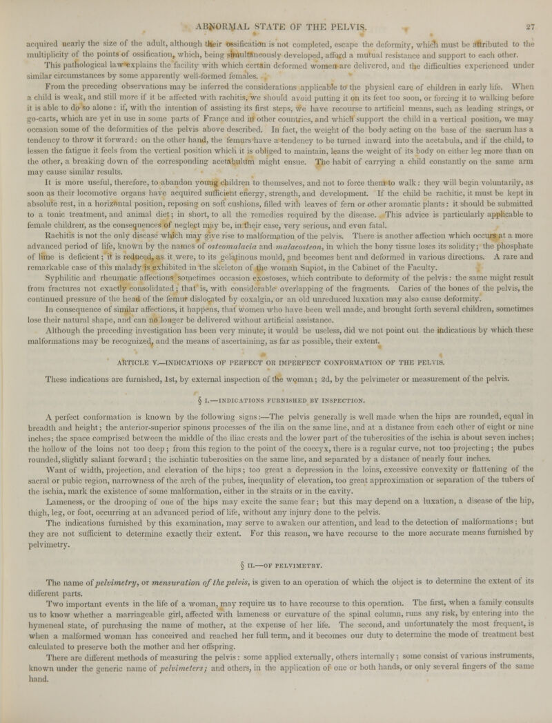 acquired nearly the size of the adult, although their ossification is not completed, escape the deformity, which must be dtributed to the multiplicity of the points of ossification, which, being simultaneously developed, afford a mutual resistance and support to each other. This pathological law Explains the facility with which certain deformed women are delivered, and the difficulties experienced under similar circumstances by some apparently well-formed females. From the preceding observations may be inferred the considerations applicable to the physical care of children in early life. When a child is weak, and still more if it be affected with rachitis, we should avoid putting it on its feet too soon, or forcing it to walking before it is able to do so alone : if, with the intention of assisting its first steps, we have recourse to artificial means, such as leading strings, or go-carts, which are yet in use in some parts of France and in other countries, and which support the child in a vertical position, we may occasion some of the deformities of the pelvis above described. In fact, the weight of the body acting on the base of the sacrum has a tendency to throw it forward: on the other hand, the femurs have a tendency to be turned inward into the acetabula, and if the child, to lessen the fatigue it feels from the vertical position which it is obliged to maintain, leans the weight of its body on either leg more than on the other, a breaking down of the corresponding acetabulum might ensue. The habit of carrying a child constantly on the same arm may cause similar results. It is more useful, therefore, to abandon young children to themselves, and not to force them to walk : they will begin voluntarily, as soon as their locomotive organs have acquired sufficient energy, strength, and development. If the child be rachitic, it must be kept in absolute rest, in a horizontal position, reposing on soft cushions, filled with leaves of fern or other aromatic plants: it should be submitted to a tonic treatment, and animal diet; in short, to all the remedies required by the disease. This advice is particularly applicable to female children, as the consequences of neglect may be, in their case, very serious, and even fatal. Rachitis is not the only disease which may give rise to malformation of the pelvis. There is another affection which occurs at a more advanced period of life, known by the names of osteomalacia and malacosteon, in which the bony tissue loses its solidity; the phosphate of lime is deficient; it is reduced, as it were, to its gelatinous mould, and becomes bent and deformed in various directions. A rare and remarkable case of this malady is exhibited in the skeleton of the woman Supiot, in the Cabinet of the Faculty. Syphilitic and rheumatic affections sometimes occasion exostoses, which contribute to deformity of the pelvis: the same might result from fractures not exactly consolidated; that is, with considerable overlapping of the fragments. Caries of the bones of the pelvis, the continued pressure of the head of the femur dislocated by coxalgia, or an old unreduced luxation may also cause deformity. In consequence of similar affections, it happens, that women who have been well made, and brought forth several children, sometimes lose their natural shape, and can no longer be delivered without artificial assistance. Although the preceding investigation has been very minute, it would be useless, did we not point out the indications by which these malformations may be recognized, and the means of ascertaining, as far as possible, their extent. ARTICLE V—INDICATIONS OF PERFECT OR IMPERFECT CONFORMATION OF THE PELVIS. These indications arc furnished, 1st, by external inspection of the woman; 2d, by the pelvimeter or measurement of the pelvis. § I. INDICATIONS FURNISHED BY INSPECTION. A perfect conformation is known by the following signs:—The pelvis generally is well made when the hips are rounded, equal in breadth and height; the anterior-superior spinous processes of the ilia on the same line, and at a distance from each other of eight or nine inches; the space comprised between the middle of the iliac crests and the lower part of the tuberosities of the ischia is about seven inches; the hollow of the loins not too deep ; from this region to the point of the coccyx, there is a regular curve, not too projecting ; the pubes rounded, slightly saliant forward; the ischiatic tuberosities on the same line, and separated by a distance of nearly four inches. Want of width, projection, and elevation of the hips; too great a depression in the loins, excessive convexity or flattening of the sacral or pubic region, narrowness of the arch of the pubes, inequality of elevation, too great approximation or separation of the tubers of the ischia, mark the existence of some malformation, either in the straits or in the cavity. Lameness, or the drooping of one of the hips may excite the same fear; but this may depend on a luxation, a disease of the hip, thigh, leg, or foot, occurring at an advanced period of life, without any injury done to the pelvis. The indications furnished by this examination, may serve to awaken our attention, and lead to the detection of malformations; but they are not sufficient to determine exactly their extent. For this reason, we have recourse to the more accurate means furnished by pelvimetry. § II. OF PELVIMETRT. The name of pelvimetry, or mensuration of the pelvis, is given to an operation of which the object is to determine the extent ot its different parts. Two important events in the life of a woman, may require us to have recourse to this operation. The first, when a family consults us to know whether a marriageable girl, affected with lameness or curvature of the spinal column, runs any risk, by entering into the hymeneal state, of purchasing the name of mother, at the expense of her life. The second, and unfortunately the most frequent, is when a malformed woman has conceived and reached her full term, and it becomes our duty to determine the mode of treatment best calculated to preserve both the mother and her offspring. There are different methods of measuring the pelvis: some applied externally, others internally; some consist of various instrum known under the generic name of pelvimeters; and others, in the application of one or both hands, or only several fingers ol the same hand.