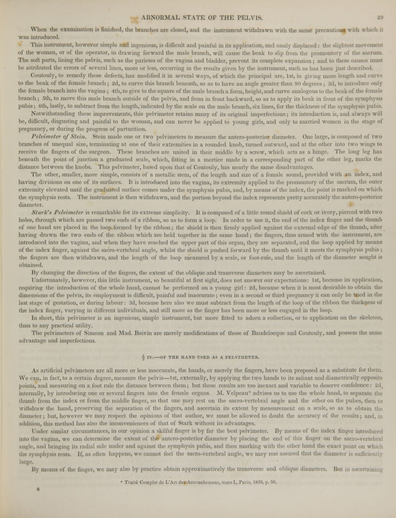 • When the examination is finished, the branches are closed, and the instrument withdrawn with the same precautions with winch it was introduced. This instrument, however simple and ingenious, is difficult and painful in its application, and easily displaced : the slightest movement of the woman, or of the operator, in drawing forward the male branch, will cause the beak to slip from the promontory of the sacrum. The soft parts, lining the pelvis, such as the parietes of the vagina and bladder, prevent its complete expansion ; and to these causes must be attributed the errors of several lines, more or less, occurring in the results given by the instrument, such as has been just described. Coutouly, to remedy these defects, has modified it in several ways, of which the principal are, 1st, in giving more length and curve to the beak of the female branch; 2d, to curve this branch beneath, so as to have an angle greater than 90 degrees ; 3d, to introduce only the female branch into the vagina; 4th, to give to the square of the male branch a form, height, and curve analogous to the beak of the feraa le branch; 5th, to move this male branch outside of the pelvis, and from in front backward, so as to apply its beak in front of the symphysis pubis; 6th, lastly, to subtract from the length, indicated by the scale on the male branch, six lines, for the thickness of the symphysis pubis. Notwithstanding these improvements, this pelvimeter retains many of its original imperfections; its introduction is, and always will be, difficult, disgusting and painful to the woman, and can never be applied to young girls, and only to married women in the stage of pregnancy, or during the progress of parturition. Pelvimeter of Stein. Stein made one or two pelvimeters to measure the antero-posterior diameter. One large, is composed of two branches of unequal size, terminating at one of their extremities in a rounded knob, turned outward, and at the other into two wings to receive the fingers of the surgeon. These branches are united in their middle by a screw, which acts as a hinge. The long leg lias beneath the point of junction a graduated scale, which, fitting in a mortice made in a corresponding part of the other leg, marks the distance between the knobs. This pelvimeter, based upon that of Coutouly, has nearly the same disadvantages. The other, smaller, more simple, consists of a metallic stem, of the length and size of a female sound, provided with an index, and having divisions on one of its surfaces. It is introduced into the vagina, its extremity applied to the promontory of the sacrum, the outer extremity elevated until the graduated surface comes under the symphysis pubis, and, by means of the index, the point is marked on which the symphysis rests. The instrument is then withdrawn, and the portion beyond the index represents pretty accurately the antero-posterior diameter. Stark's Pelvimeter is remarkable for its extreme simplicity. It is composed of a little round shield of cork or ivory, pierced with two holes, through which arc passed two ends of a ribbon, so as to form a loop. In order to use it, the end of the index finger and the thumb of one hand are placed in the loop formed by the ribbon; the shield is then firmly applied against the external edge of the thumb, after having drawn the two ends of the ribbon which are held together in the same hand; the fingers, thus armed with the instrument, are introduced into the vagina, and when they have reached the upper part of this organ, they are separated, and the loop applied by means of the index finger, against the sacro-vertebral angle, whilst the shield is pushed forward by the thumb until it meets the symphysis pubis ; the fingers are then withdrawn, and the length of the loop measured by a scale, or foot-rule, and the length of the diameter sought is obtained. By changing the direction of the fingers, the extent of the oblique and transverse diameters may be ascertained. Unfortunately, however, this little instrument, so beautiful at first sight, does not answer our expectations: 1st, because its application, requiring the introduction of the whole hand, cannot be performed on a young girl: 2d, because when it is most desirable.to obtain the dimensions of the pelvis, its employment is difficult, painful and inaccurate ; even in a second or third pregnancy it can only be tried in the last stage of gestation, or during labour: 3d, because here also we must subtract from the length of the loop of the ribbon the thickness of the index finger, varying in different individuals, and still more as the finger has been more or less engaged in the loop. In short, this pelvimeter is an ingenious, simple instrument, but more fitted to adorn a collection, or to application on the skeleton. than to any practical utility. The pelvimeters of Simeon and Mad. Boivin are merely modifications of those of Baudelocque and Coutouly, and possess the same advantage and imperfections. § IV. OF THE HAND USED AS A PELVIMETER. As artificial pelvimeters are all more or less inaccurate, the hands, or merely the fingers, have been proposed as a substitute for them. We can, in fact, to a certain degree, measure the pelvis—1st, externally, by applying the two hands to its saliant and diametrically opposite points, and measuring on a foot rule the distance between them; but these results are too inexact and variable to deserve confidence: 2d. internally, by introducing one or several fingers into the female organs. M. Velpeau* advises us to use the whole hand, to separate the thumb from the index or from the middle finger, so that one may rest on the sacro-vertebral angle and the other on the pubes, then to withdraw the hand, preserving the separation of the fingers, and ascertain its extent by measurement on a scale, so as to obtain the diameter; but, however we may respect the opinions of that author, we must be allowed to doubt the accuracy of the results; and, in addition, this method has also the inconveniences of that of Stark without its advantages. Under similar circumstances, in our opinion a skilful finger is by far the best pelvimeter. By means of the index finger introduced into the vagina, we can determine the extent of the antero-posterior diameter by placing the end of this finger on the sacro-vertebral angle, and bringing its radial side under and against the symphysis pubis, and then marking with the other hand the exact point on which the symphysis rests. If, as often happens, we cannot feel the sacro-vertebral angle, we may rest assured that the diameter is sufficiently J!y means of the finger, we may also by practice obtain approximatively the transverse and oblique diameters. But in ascertaining * Traile Complet de L'Art des Accouchemens, tome I., Paris, 1835, p. 56.