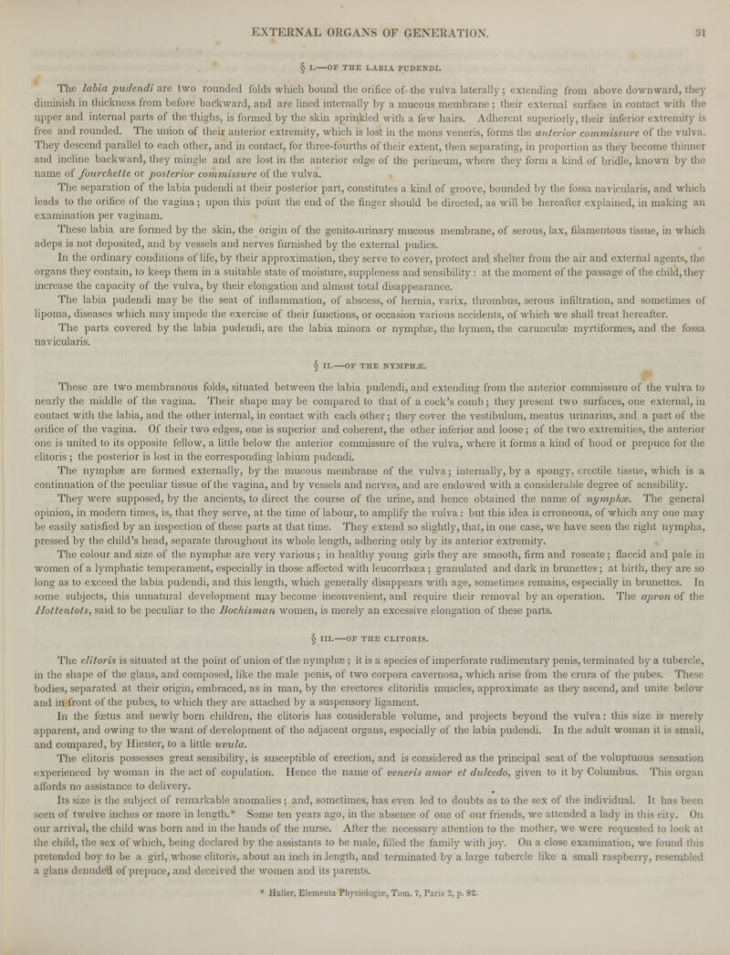 § I. OF THE LABIA PUDENDI. The labia pudendi are two rounded folds which bound the orifice of the vulva laterally; extending from above downward, they diminish in thickness from before backward, and are lined internally by a mucous membrane ; their external surface in contact with the upper and internal parts of the thighs, is formed by the skin sprinkled with a few hairs. Adherent superiorly, their inferior extremity is free and rounded. The union of their anterior extremity, which is lost in the mons veneris, forms the anterior commissive of the vulva. They descend parallel to each other, and in contact, for three-fourths of their extent, then separating, in proportion as they become thinner and incline backward, they mingle and are lost in the anterior edge of the perineum, where they form a kind of bridle, known by the name of fourelicllc or posterior commissure of the vulva. The separation of the labia pudendi at their posterior part, constitutes a kind of groove, bounded by the fossa navicularis, and which leads to the orifice of the vagina; upon this point the end of the finger should be directed, as will be hereafter explained, in making an examination per vaginam. These labia are formed by the skin, the origin of the genito-urinary mucous membrane, of serous, lax, filamentous tissue, in which adeps is not deposited, and by vessels and nerves furnished by the external pudics. In the ordinary conditions of life, by their approximation, they serve to cover, protect and shelter from the air and external agents, the organs they contain, to keep them in a suitable state of moisture, suppleness and sensibility: at the moment of the passage of the child, they increase the capacity of the vulva, by their elongation and almost total disappearance. The labia pudendi may be the seat of inflammation, of abscess, of hernia, varix, thrombus, serous infiltration, and sometimes of lipoma, diseases which may impede the exercise of their functions, or occasion various accidents, of which wc shall treat hereafter. The parts covered by the labia pudendi, are the labia minora or nymphse, the hymen, the caruncula? myrtiformes, and the fossa navicularis. § II. OF THE NY.-UPHJE. These are two membranous folds, situated between the labia pudendi, and extending from the anterior commissure of the vulva to nearly the middle of the vagina. Their shape may be compared to that of a cock's comb; they present two surfaces, one external, in contact with the labia, and the other internal, in contact with each other; they cover the vestibulum, meatus urinarius, and a part of the orifice of the vagina. Of their two edges, one is superior and coherent, the other inferior and loose ; of the two extremities, the anterior one is united to its opposite fellow, a little below the anterior commissure of the vulva, where it forms a kind of hood or prepuce for die clitoris ; the posterior is lost in the corresponding labium pudendi. The nymphag are formed externally, by the mucous membrane of the vulva; internally, by a spongy, erectile tissue, which is a continuation of the peculiar tissue of the vagina, and by vessels and nerves, and are endowed with a considerable degree of sensibility. They were supposed, by the ancients, to direct the course of the urine, and hence obtained the name of nymphsc. The general opinion, in modern times, is, that they serve, at the time of labour, to amplify the vulva : but this idea is erroneous, of which any one may be easily satisfied by an inspection of these parts at that time. They extend so slightly, that, in one case, we have seen the right nympha, pressed by the child's head, separate throughout its whole length, adhering only by its anterior extremity. The colour and size of the nympha) are very various; in healthy young girls they are smooth, firm and roseate ; flaccid and pale in women of a lymphatic temperament, especially in those affected with leucorrhoea; granulated and dark in brunettes; at birth, they are so long as to exceed the labia pudendi, and this length, which generally disappears with age, sometimes remains, especially in brunettes. In some subjects, this unnatural development may become inconvenient, and require their removal by an operation. The apron of the Hottentots, said to be peculiar to the Bochisman women, is merely an excessive elongation of these parts. § III. OF THE CLITORIS. The clitoris is situated at the point of union of the nymphas ; it is a species of imperforate rudimentary penis, terminated by a tubercle, in the shape of the glans, and composed, like the male penis, of two corpora cavernosa, which arise from the crura of the pubes. These bodies, separated at their origin, embraced, as in man, by the erectores clitoridis muscles, approximate as they ascend, and unite below and in front of the pubes, to which they arc attached by a suspensory ligament. In the foetus and newly born children, the clitoris has considerable volume, and projects beyond the vulva: this size is merely apparent, and owing to the want of development of the adjacent organs, especially of the labia pudendi. In the adult woman it is small, and compared, by Hiester, to a little uvula. The clitoris possesses great sensibility, is susceptible of erection, and is considered as the principal seat of the voluptuous sensation experienced by woman in the act of copulation. Hence the name of veneris amor et dulcedo, given to it by Columbus. This organ affords no assistance to delivery. lis size is the subject of remarkable anomalies; and, sometimes, has even led to doubts as to the sex of the individual. It has ! seen of twelve inches or more in length.* Some ten years ago, in the absence of one of our friends, we attended a lady in this city. On our arrival, the child was born and in the hands of the nurse. After the necessary attention to the mother, we were requested to look at the child, the sex of which, being declared by the assistants to be male, filled the family with joy. On a close examination, we found this pretended boy to be a girl, whose clitoris, about an inch in length, and terminated by a large tubercle like a small raspberry, resembled a. glans denuded of prepuce, and deceived the women and its parents. * Haller, Elementa Physiologic, Tom. 7, Paris 2, p. 82.