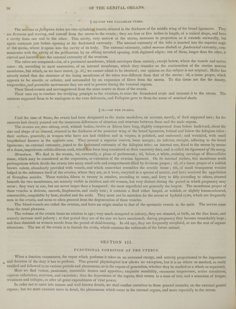 § III. OF THE FALLOPIAN TUBES. The uterine or fallopian tubes are two cylindrical canals, situated in the thickness of the middle wing of the broad ligaments. They arc flexuous ami waving, and extend from the nterns to the ovaria; they are four or five inches in length, of a conical shape, and have Lvity from one end to the other. This cavity, very narrow at the uterus, increases in proportion as it extends outwardly, but ii contracts just before opening at the fimbriated extremity. The internal extremity of the tube is inserted into the superior angle of the uterus, where it opens into the cavity of its body. The external extremity, called morsus diaboli or fimbriated extremity, com- municates with the cavity of the peritoneum by an oblong inverted opening, with digitated edges; one of them, longer than the other, is curved and inserted into the external extremity of the ovarium. The tubes are composed—1st, of a peritoneal membrane, which envelopes them entirely, except below, where the vessels and nerves enter: 2d, according to most anatomists, of an internal membrane, which they consider as the continuation of the uterine mucous membrane, but which, as we have stated, (p. 37,) we cannot admit to be identical; our opinion on this subject is not original; Haller has already stated that the structure of the lining membrane of the tubes was different from that of the uterus: 3d, a tissue proper, which appears to be erectile or cellular, and surrounded by an expansion of fibres from the uterus. To this tissue are due the density, turgescence^and peristaltic movements they are said to present during the venereal orgasm. Their blood-vessels and nerves proceed from the same source as those of the ovaria. Their uses are to conduct the vivifying principle to the ovarium, to seize the fecundated ovule and transmit it to the uterus. The ancients supposed them to be analogous to the vasa defcrentia, and Fallopius gave to them the name of seminal ducts. § IV. OF THE OVARIA. Until the time of Steno, the ovaria had been designated as the testes muliebres, on account, merely, of their supposed uses ; for the ancients had clearly pointed out the numerous differences of situation and structure between these and the male organs. The ovaries are two oblong, oval, whitish bodies, twelve or fifteen lines long, slightly compressed from before backward, about the size and shape of an almond, situated in the thickness of the posterior wing of the broad ligaments, behind and below the fallopian tubes : their surface, generally, in women who have not had children and in virgins, is polished, and embossed; and wrinkled, with small longitudinal fissures in the opposite case. They present a superior convex, loose margin; an inferior, straight, adhering to the broad ligaments; an external extremity, joined to the fimbriated extremity of the fallopian tube; an internal one, fixed to the uterus by means of a dense, imperforate cellulo-fibrous cord, which has been long considered as their excretory duct, and is called the ligament of the ovary. Structure. We find in the ovaria, 1st, externally, a plane of peritoneum; 2d, below, a white, resisting envelope of fibro-cellular tissue, which may be considered as the expansion, or extension of the ovarian ligament. On its internal surface, this membrane sends prolongations which divide the ovaria into many small cells and compartments filled by its tissue proper ; 3d, of a tissue proper of a reddish brown colour, abundantly provided with vessels, and which somewhat resembles the erectile tissue ; 4th, of small transparent vesicles lodged in the substance itself of the ovaries, where they are, as it were, encysted in a species of matrix, and have received the appellation of Graafian vesicles. These vesicles, fifteen to twenty in number, according to some, and forty to fifty according to others, situated beneath the two membranes, are scarcely visible in children and old women, but very distinct during the period in which pregnancy may occur ; they vary in size, but are never larger than a hempseed: the most superficial are generally the largest. The membrane proper of these vesicles is delicate, smooth, diaphanous, and easily torn ; it contains a fluid either limpid, or reddish, or slightly lemon-coloured, concrescible, coagulable by heat, alcohol and the acids. They must not be mistaken for the serous or hydatid cysts, which are frequently seen in the ovaria, and seem to often proceed from the degeneration of these vesicles. The blood-vessels are called the ovarian, and have an origin similar to that of the spermatic vessels in the male. The nerves come from the renal plexuses. The volume of the ovaria bears no relation to age; very much elongated in infancy, they are situated, at birth, on the iliac fossa?, and scarcely increase until puberty ; at that period they are of the size we have mentioned; during pregnancy they become remarkably large ; and then diminish as women recede from the period of child-bearing. In old age, they are frequently atrophied, or are the seat of organic alterations. The use of the ovaria is to furnish the ovula, which contains the rudiments of the future animal. SECTION III. FUNCTIONAL CONDITION OF THE UTERUS. When a function commences, the organ which performs it takes on an increased energy, and activity proportioned to the importance and duration of the duty it has to perform. This general physiological law allows no exception, but it is no where so marked, so easily verified and followed in its various periods and phenomena, as in the organs of generation, whether they be studied as a whole or separately. Here we find violent, passionate, irresistible desires and appetites; exquisite sensibility, enormous tumescence, active circulation, copious exhalation, secretion, and excretion; then the depressions of the organs, their return to a state of rest, and a sensation of fatigue, weakness and collapse, as after all great expenditures of vital power. In order not to enter into minute and well known details, we shall confine ourselves to these general remarks, on the external genital organs; but we must examine more in detail, the phenomena which occur in the internal organs, and more especially in the uterus.