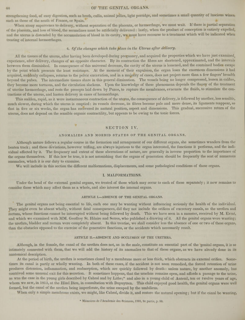 strengthening food, ol easy digestion, such as broth, cullis, animal jellies, light porridge, and sometimes a small quantity of luscious wines, such as those of the south of France, or Spain. When atony supervenes to delivery, without separation of the placenta, or haemorrhage, we must wait. If there is partial separation of the placenta, and loss of blood, the secundines must be artificially delivered : lastly, when the product of conception is entirely expelled, and the uterus is distended by the accumulation of blood in its cavity, we must have recourse to a treatment which will be indicated when treating of internal haemorrhages. 4. Of the changes ivhich take place in the Uterus after delivery. All the tissues of the uterus, after having been developed during pregnancy, and acquired the properties which we have just examined, experience, after delivery, changes of an opposite character. By its contraction the fibres are shortened, approximated, and the intervals between them diminished. In consequence of this universal decrease, the cavity of the uterus is lessened, and the contained bodies escape by the point which presents the least resistance. At the moment of their expulsion, the organ loses the enormous dimensions it had acquired, suddenly collapses, returns to the pelvic excavation, and in a majority of cases, does not project more than a few fingers' breadth beyond the pubes. The intermediate tissues share in this general diminution. The vessels being no longer compressed, lessen in calibre, they become more tortuous, and the circulation slackens. Upon the knowledge of these phenomena depends the theory of the treatment of uterine haemorrhage, and rests the precepts laid down by Puzos, to rupture the membranes, evacuate the fluids, to stimulate the con- tractions of the uterus, and hasten delivery in cases of haemorrhage. This sudden, rapid, as it were instantaneous contraction of the uterus, the consequence of delivery, is followed by another, less sensible, much slower, during which the uterus is emptied: its vessels decrease, its fibres become pale and more dense, its ligaments reappear, so that in live or six weeks, the organ has recovered its natural position, aspect and dimensions. This gradual, successive return of the uterus, does not depend on the sensible organic contractility, but appears to be owing to the tonic forces. SECTION IV. ANOMALIES AND MORBID STATES OF THE GENITAL ORGANS. Although nature follows a regular course in the formation and arrangement of our different organs, she sometimes wanders from the beaten track; and these deviations, however trifling, are always injurious to the organ interested, the functions it performs, and the indi- vidual affected by it. The frequency and extent of these aberrations of nature, are generally in inverse proportion to the importance of the organs themselves. If this law be true, it is not astonishing that the organs of generation should be frequently the seat of numerous anomalies, which it is our duty to examine. We will include in this section the different malformations, displacements, and some pathological conditions of those organs. I. MALFORMATIONS. Under the head of the external genital organs, we treated of those which may occur to each of these separately; it now remains to consider those which may affect them as a whole, and also interest the internal organs. ARTICLE I.—ABSENCE OF THE GENITAL ORGANS. The genital organs not being essential to life, each one may be wanting without influencing seriously the health of the individual. They might even be absent wholly, without fatal consequences, did they not include the orifices of excretory canals, as the urethra and rectum, whose functions cannot be interrupted without being followed by death. This we have seen in a monster, received by M. Evrat, and which we examined with MM. Geoffroy St. Hilaire and Serres, who published a drawing of it. All the genital organs were wanting; the urethra, bladder and rectum were completely absent. In this treatise, we shall consider less the absence of one or two of these organs, than the obstacles opposed to the exercise of the generative functions, or the accidents which necessarily result. ARTICLE II.—ABSENCE AND OCCLUSION OF THE URETHRA. Although, in the female, the canal of the urethra does not, as in the male, constitute an essential part of the genital organs, it is so intimately connected with them, that we will add the history of its anomalies to that of these organs, as we have already done in its anatomical description. At the period of birth, the urethra is sometimes closed by a membrane more or less thick, which obstructs its external orifice. Some- times its canal is partly or wholly wanting. In both of these cases, if the accident is not soon remedied, the forced retention of urine produces distension, inflammation, and reabsorption, which are quickly followed by death: unless nature, by another anomaly, has contrived some unusual exit for this secretion. It sometimes happens, that the urachus remains open, and affords a passage to the urine, as was the case in the young girls described by Cabrol and by Lithe;* and also in a young child of Auteuil, ten or twelve years of age, whom we saw, in 1813, at the Hotel Dieu, in consultation with Dupuytren. This child enjoyed good health, the genital organs were well formed, but the canal of the urethra being imperforate, the urine escaped by the umbilicus. When only a simple membrane exists, we might, like Cabrol, divide it, and restore the natural opening; but if the canal be wanting, * Memoires de l'Academie des Sciences, 1701, 2e partie, p. 90.