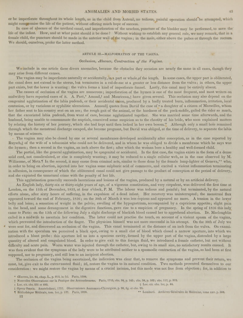 ov be imperforate throughout its whole length, as in the child from Auteuil, no tedious, painful operation should'be attempted, wbicb might compromise the life of the patient, without offering much hope of success. In case of absence of the urethral canal, and imperforation of the urachus, puncture of the bladder may be performed, to save the life of the infant. How, and at what point should it be done? Without wishing to establish any general rule, we may remark, that in a female child, the puncture should be made in the anterior wall of the vagina; in the male, either above the pubes or through the rectum. We should, ourselves, prefer the latter method. ARTICLE III.—MALFORMATION OF THE VAGINA. Occlusion, Absence, Contraction of the Vagina. We include in one article these divers anomalies, because the obstacles they occasion are nearly the same in all cases, though they may arise from different causes. The vagina may be imperforate naturally or accidentally, in a part or wholepf the length. In some cases, the upper part is obliterated, the canal does not extend to the uterus, but terminates in a cul-de-sac at a greater or less distance from the vulva; in others, the upper part exists, but the lower is wanting: the vulva forms a kind of imperforate funnel. Lastly, this canal may be entirely absent. The causes of occlusion of the vagina are numerous; imperforation of the hymen is one of the most frequent, and most writers on midwifery have reported cases of it. A. Pare,* Amand,t and Mauriceau,! have given several. This occlusion may also depend on the congenital agglutination of the labia pudendi, or their accidental union, produced by a badly treated burn, inflammation, irritation, local contusion, or by variolous or syphilitic ulcerations. Amand§ quotes from David the case of a daughter of a citizen of Marseilles, whom her father sent to his country seat on an ass; the rough gait of the animal, or the hardness of the pack-saddle, galled the rider so much, that the excoriated labia pudendi, from want of care, became agglutinated together. She was married some time afterwards, and the husband, being unable to consummate the nuptials, conceived some suspicion as to the chastity of his bride, who soon explained matters by relating the history of her journey, which she had kept until then locked in her own bosom. Although only a small hole remained through which the menstrual discharge escaped, she became pregnant, but David was obliged, at the time of delivery, to separate the labia by means of scissors. • The vagina may also be closed by one or several membranes developed accidentally after conception, as in the case reported by Ruysch,|| of the wife of a tobaconist who could not be delivered, and in whom he was obliged to divide a membrane which he says was the hymen; then a second in the vagina, an inch above the first; after which the woman bore a healthy and well-formed child. The partial, like the general agglutination, may be cpngenital or accidental. In the first case, the vagina exists in the form of a dense solid cord, not canaliculated, or else is completely wanting; it may be reduced to a single cellular web, as in the case observed by M. Williaume, of Metz.1T In the second, it may ensue from criminal acts, similar to those done by the female lamp-lighter of Geneva,** who, in order to bring on abortion, injected into her vagina some sulphuric acid of commerce, and excited a violent inflammation terminating in adhesion, in consequence of which the obliterated canal could not give passage to the product of conception at the period of delivery, and she expiated the unnatural crime with the penalty of her life. This agglutination generally succeeds lacerations and lesions of the vagina, produced by a natural or by an artificial delivery. An English lady, thirty-six or thirty-eight years of age, of a vigorous constitution, and very corpulent, was delivered the first time at London, on the 11th of December, 1S35, at four o'clock, P. M. The labour was tedious and painful; but terminated, by the natural efforts alone, after sixty hours of suffering, in the expulsion of a dead infant. Her recovery was uninterrupted; the menstrual flux appeared toward the end of February, 1836; on the 30th of March it was less copious and appeared no more. A tension in the lower belly and loins; a sensation of weight in the pelvis; swelling of the hypogastrium, accompanied by a capricious appetite; slight pain in the head, and some derangement in the digestive functions, gave rise to a suspicion of pregnancy. In the spring of 1836 this lady came to Paris: on the 13th of the following July a slight discharge of blackish blood caused her to apprehend abortion. Dr. Macloughlin called in a midwife to ascertain her condition. The latter could not practise the touch, on account of a violent spasm of the vagina, which prevented the introduction of the finger. The physician himself was not more successful in his attempt. On the 30th of July we were sent for, and discovered an occlusion of the vagina. This canal terminated at the distance of an inch from the vulva. On exami- nation with the speculum we perceived a black spot, owing to a small clot of blood which closed a narrow aperture, into which we introduced a blunt probe: this aperture led us into a spacious cavity, formed by the upper part of the vagina, distended by a large quantity of altered and coagulated blood. In order to give exit to this foreign fluid, we introduced a female catheter, but not without difficulty and acute pain. Warm water was injected through the catheter, but, owing to its small size, no satisfactory results ensued. It was then evident that the symptoms of the lady were to be attributed neither to a spasmodic contraction of the vagina, as had been at first supposed, nor to pregnancy, and still less to an incipient abortion. The occlusion of the vagina being ascertained, the indication was clear that, to remove the symptoms and prevent their return, we must, 1st, give exit to the extravasated fluid; 2d, restore the vagina to its natural condition. Two methods presented themselves to our consideration: we might restore the vagina by means of a crucial incision, but this mode was not free from objection; for, in addition to * (Em-res, liv. 84, chap. L., p. 9?:), in fol. Paris, 1598. \ Nouvelles Observations sur la Pratique des Accouchemens. Paris, 1715, obs. 34, p. 145; obs. 58, p. 102 ; obs. 117, p. 312. [,oc. cit. obs. 231 et 495. § Loc. cit. obs. ler, p. 44. I Opera Omnia. Amstelodami, 1757. Observationes Anatomico-Chirurgicoe, p. 20, fig. et obs. 22. « Bibliothdque Medicale, torn, ler, p. 137. Paris, 1828. ** Lombard. Archives Generates de Medecine, tome xxv. p. 568.