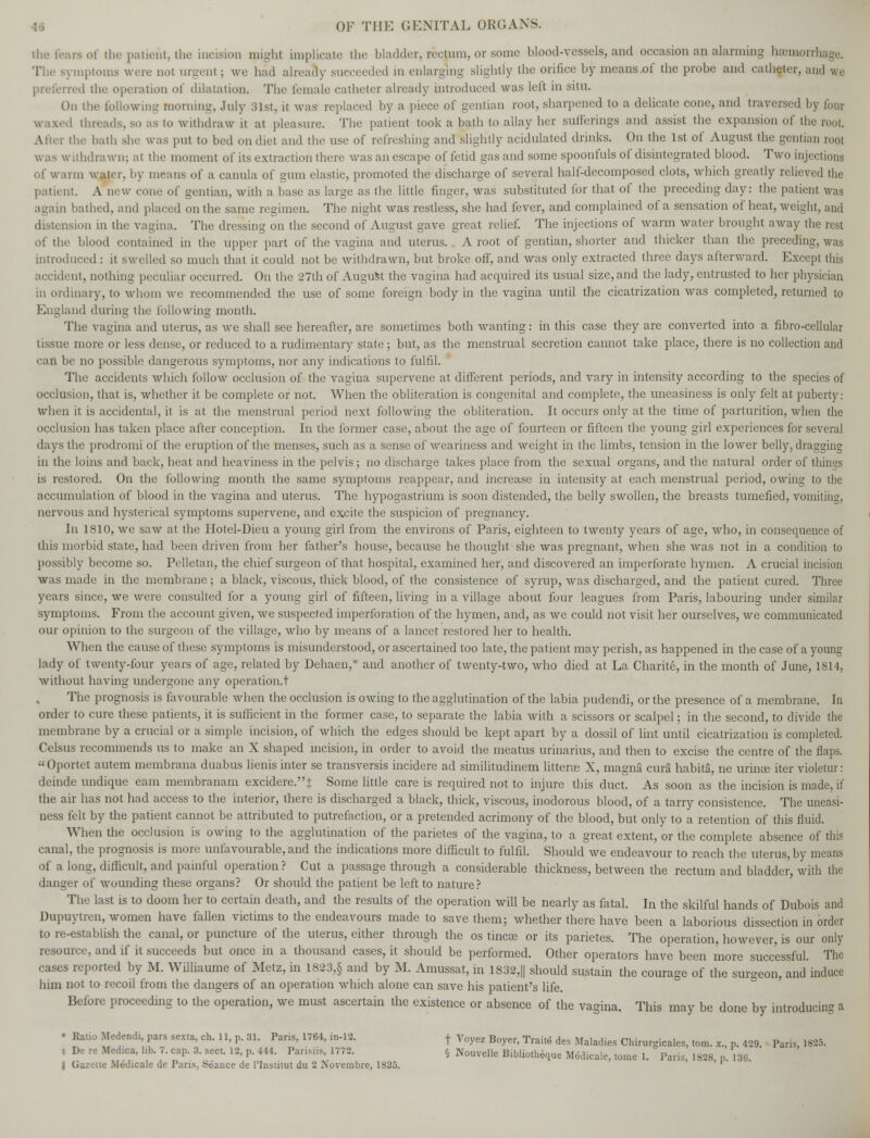 the fears of the patient, the incision might implicate the bladder, rectum, or some blood-vessels, and occasion an alarming hamiorn The symptoms were not urgenl ; we had already succeeded in enlarging slightly the orifice by means of the probe and catheter, and we rred the operation of dilatation. The female catheter already introduced was left in situ. On the following morning, July 31st, it was replaced by a piece of gentian root, sharpened to a delicate cone, and traversed by four waxed threads, so as to Withdraw it at pleasure. The patient took a bath to allay her sufferings and assist the expansion of the i the hath she was put to bed on diet and the use of refreshing and slightly acidulated drinks. On the 1st of August the gentian root was withdrawn; at the moment of its extraction there was an escape of fetid gas and some spoonfuls of disintegrated blood. Two injections of warm water, by means of a canula of gum elastic, promoted the discharge of several half-decomposed clots, which greatly relieved the patient. A ucw cone of gentian, with a base as large as the little finger, was substituted for that of the preceding day: the patient was again bathed, and placed on the same regimen. The night was restless, she had fever, and complained of a sensation of heat, weight, and distension in the vagina. The dressing on the second of August gave great relief. The injections of warm water brought away the rest of the blood contained in the upper part of the vagina and uterus. A root of gentian, shorter and thicker than the preceding, was introduced : it swelled so much that it could not be withdrawn, but broke off, and was only extracted three days afterward. Except this lent, nothing peculiar occurred. On the 27th of August the vagina had acquired its usual size, and the lady, entrusted to her physician in ordinary, to whom we recommended the use of some foreign body in the vagina until the cicatrization was completed, returned to England during the following month. The vagina and uterus, as we shall see hereafter, are sometimes both wanting: in this case they are converted into a fibro-cellular tissue more or less dense, or reduced to a rudimentary state ; but, as the menstrual secretion cannot take place, there is no collection and can be no possible dangerous symptoms, nor any indications to fulfil. The accidents which follow occlusion of the vagina supervene at, different periods, and vary in intensity according to the species of occlusion, that is, whether it be complete or not. When the obliteration is congenital and complete, the uneasiness is only felt at puberty: when it is accidental, it is at the menstrual period next following the obliteration. It occurs only at the time of parturition, when the occlusion has taken place after conception. In the former case, about the age of fourteen or fifteen the young girl experiences for several days the prodromi of the eruption of the menses, such as a sense of weariness and weight in the limbs, tension in the lower belly, dragging in the loins and back, heat and heaviness in the pelvis ; no discharge takes place from the sexual organs, and the natural order of things is restored. On the following month the same symptoms reappear, and increase in intensity at each menstrual period, owing to the accumulation of blood in the vagina and uterus. The hypogastrium is soon distended, the belly swollen, the breasts tumefied, vomiting, nervous and hysterical symptoms supervene, and excite the suspicion of pregnancy. In 1810, we saw at the Hotel-Dieu a young girl from the environs of Paris, eighteen to twenty years of age, who, in consequence of this morbid state, had been driven from her father's house, because he thought she was pregnant, when she was not in a condition to possibly become so. Pelletan, the chief surgeon of that hospital, examined her, and discovered an imperforate hymen. A crucial incision was made in the membrane ; a black, viscous, thick blood, of the consistence of syrup, was discharged, and the patient cured. Three years since, we were consulted for a young girl of fifteen, living in a village about four leagues from Paris, labouring under similar symptoms. From the account given, we suspected imperforation of the hymen, and, as we could not visit her ourselves, we communicated our opinion to the surgeon of the village, who by means of a lancet restored her to health. When the cause of these symptoms is misunderstood, or ascertained too late, the patient may perish, as happened in the case of a young lady of twenty-four years of age, related by Dehaen,* and another of twenty-two, who died at La Charite, in the month of June, 1814, without having undergone any operation.! The prognosis is favourable when the occlusion is owing to the agglutination of the labia pudendi, or the presence of a membrane. In order to cure these patients, it is sufficient in the former case, to separate the labia with a scissors or scalpel; in the second, to divide the membrane by a crucial or a simple incision, of which the edges should be kept apart by a dossil of lint until cicatrization is completed. Celsus recommends us to make an X shaped incision, in order to avoid the meatus urinarius, and then to excise the centre of the flaps. Oportet autem membrana duabus lienis inter se transversis incidere ad similitudinem litteras X, magna curS habita, ne urina; iter violetur: deinde undique earn membranam excidere.J Some little care is required not to injure this duct. As soon as the incision is made, if the air has not had access to the interior, there is discharged a black, thick, viscous, inodorous blood, of a tarry consistence. The uneasi- ness felt by the patient cannot be attributed to putrefaction, or a pretended acrimony of the blood, but only to a retention of this fluid. When the occlusion is owing to the agglutination of the parietes of the vagina, to a great extent, or the complete absence of this canal, the prognosis is more unfavourable, and the indications more difficult to fulfil. Should we endeavour to reach the uterus, by means of a long, difficult, and painful operation ? Cut a passage through a considerable thickness, between the rectum and bladder, with the danger of wounding these organs? Or should the patient be left to nature? The last is to doom her to certain death, and the results of the operation will be nearly as fatal. In the skilful hands of Dubois and Dupuytren, women have fallen victims to the endeavours made to save them; whether there have been a laborious dissection in order to re-establish the canal, or puncture of the uterus, either through the os tinea? or its parietes. The operation, however, is our only resource, and if it succeeds but once in a thousand cases, it should be performed. Other operators have been more successful. The cases reported by M. Williaume of Metz, in 1823,§ and by M. Amussat, in 1S32,|| should sustain the courage of the surgeon, and'induce him not to recoil from the dangers of an operation which alone can save his patient's life. Before proceeding to the operation, we must ascertain the existence or absence of the vagina. This may be done by introducing a * Rat.o Medendi, pars ses.a, ch. 11, p. 31. Pans, 1764, in-12. + Voyez Boyer, Traite des Maladies Chirurgicales, tom. x., p. 429 Pans, 1825. t De re Medica, lib. 7. cap. 3. sect. 12, p. 444. Parisiis, 1772. & Nouvellp BihlinriiAnm. \i ■ r •. . i r> • ,„™ r ij v iiuuveue uiouotneque Modicale, tome 1. Pans, 1828, p. 13ii