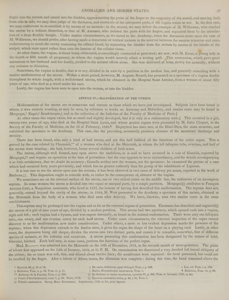 ctum and Bound into the bladder, approximating the point of the finger to the convexity of the sound, and moving from Bide to side, we may then judge of the thickness, and resistance of the interposed parts, if the vagina exists or not. In the fit ty endeavonr to re-establish it by means of an incision : in the second, we may follow the example of M. Wilhaume, who n the uterus by a tedious dissection, or that of M. Amussat, who isolated the parts with his fingers, and separated them by the introduc- tion of a large flexible bougie. Under similar circumstances, as we stated in the Academy, when the discussion arose upon the c M. Williaume, we should prefer, alter having made a transverse or vertical incision in the interval between the meatus uriuarius and amis, endeavouring to reach the cavity containing the effused blood, by separating the bladder from the rectum by means of the handle of the scalpel, which tears apart rather than cuts the laminae of the cellular tissue. At other times, the vagina, without being obliterated, is exceedingly contracted or narrowed; we saw, with M. Evrat, a young lady in the fourth or fifth month of pregnancy, in whom the vagina would scarcely admit a writing quill. This contraction, which gave great uneasiness to her husband and her family, yielded to the natural efforts alone. She was delivered at term, slowly but naturally, without any recourse to dilatation. Sometimes, the vagina is double, that is to say, divided in its axis by a partition in the median line, and generally coinciding with a similar malformation of the uterus. Within a short period, however, M. Auguste Berard, has presented as a specimen of a vagina double throughout its whole length, with a well-formed uterus, which he obtained in the Hospital Saint Antoine, from a woman of about fifty years of age, who died in a ward under his care. Lastly, the vagina has been seen to open into the rectum, or into the bladder. ARTICLE IV.—MALFORMATION OF THE UTERUS. Malformations of the uterus are as numerous and various as those which we have just investigated. Subjects have been found in whom it was entirely wanting, as may be seen, by reference to works on Anatomy and Midwifery, and similar cases may be found in Morgagni,* Engel,t Baudelocque,.t and in the collection of the bulletins of the Faculty of Medicine of Paris.§ At other times this organ exists, but so small and slightly developed, that it is only in a rudimentary state.|| This occurred in a girl, twenty-two years of age, who died at the Hospital Saint Louis, and whose genital organs were presented by M. Jules Cloquet, to the Society of the Faculty of Medicine, on the 3d of February, 1820.11 Dupuytren has since met, at the Hotel-Dieu, the same structure, and exhibited the specimen to the Academy. This case, like the preceding, necessarily produces absence of the menstrual discharge and sterility. There has been found, also, only a kind of half uterus, and yet this half fulfilled all the functions of the entire organ. This is proved by the case related by Cha ussier,-' r of a woman who died at the Maternite, in whom the left fallopian tube, ovarium, and half of the uterus were wanting: she had, however, borne several children of both sexes. The uterus, although well formed, may open above the umbilicus, as is said to have occurred in a case of Gianella, reported by Morgagni,tt and require an operation at the time of parturition : but the case appears to us so extraordinary, and the details accompanying it so little satisfactory, that we doubt its accuracy; Gianella neither saw the woman, nor the specimen: he examined the picture of a case which had occurred forty years previously, and which has no greater authority than the gossip of the inhabitants of Lignano. It is less rare to see the uterus open into the rectum; it has been observed in two cases of delivery per anum, reported in the work of liarbeau.Jt This disposition ought to coincide with, or rather be the consequence of, absence of the vagina. We sometimes see on the internal surface of the uterus, one or two salient crista? on the middle line, the rudiments of an incomplete septum. In some women the uterus is divided into two equal or unequal parts, by a simple partition. Morgagni§§ attributes to Francois Antoine Catti, a Neapolitan anatomist, who lived in 1557, the honour of having first described this malformation. The septum does not, -in. rally, extend beyond the cavity of the uterus; in 1S24, M. West presented to the Academy a specimen of this nature, obtained at the Maternite from the body of a woman who died soon after delivery. We have, likewise, seen two similar cases in the same establishment. This septum may be prolonged into the vagina and as far as the external organs of generation. Eisenman has described and engraved |j || the uterus of a girl of nine years of age, divided by a median partition. This uterus had two apertures, which opened each into a vagina, right and left; each vagina had a hymen, and was rugose internally, as found in the natural conformation. There were only one fallopian tube, one ovary, and one ovarian artery for each halff uterus. Under some circumstances, the external inspection of the organ cannot discover to us the malformation now under consideration. Under others, a more or less evident depression marks the presence of the septum; when this depression extends to the fundus uteri, it gives the organ the shape of the heart on a playing card. Lastly, in other cases, the depression being still deeper, divides the uterus into two distinct parts, and causes it to resemble, somewhat, that of different of animals, as the rodentia and carnivora. A uterus presenting this conformation has been designated by the names of bifid, bilocular, bilobed. Each half may, in some cases, perform the functions of the perfect organ. Mad. B was admitted into the Maternite on the 19th of December, 1831, in the seventh month of utero-gestation. The pains iut first appeared on the 13th of January, 1S32, at 11 P. M. On examination we discovered a very decided left lateral obliquity of the uterus; the os tinea? was soft, thin, and dilated about twelve lines; the membranes were ruptured: the head presented, but could not •lied by the finger. After a labour of fifteen hours, the dilatation was complete : during this time, the head remained above the • Epislola 46, p. 12 et 13. j- De utero, deficiente, apud Schcgcl. Tom. i. p. 233. * Loc. cit. Tom. i. p. 153. § Bulletins, Tom. ii, p. 35. Tom. vi. p. 51. || Halter, Disputationes Anatomicae, Tom. v. r Bulletins, Tom. vii. p. 66. •• Bulletins de la Faculty, Tom. v. p. 436. ff De Sedibus et causis morborum, epistola 67, p. 325, Tom. iv. Lovauii, 1767, in 4to. Cours d*Accouchement, tome 1, p. 59. Pans, 1776. §§ Epistola anatomica tenia, p. 40, § 21, Tom. i. Ill Tabukc anatomic.T. (jeorg. Henr. Eisenmani. Argentorati, 1752, in fol., avec figures.