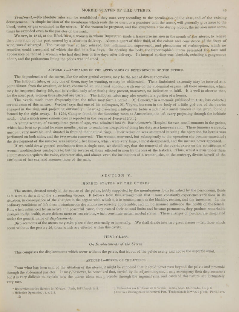 Treatment.—No absolute rules can be established: they must vary according to the peculiarities of the case, and of the e.v derangement. A simple incision of the membrane which seals the os uteri, or a puncture with the trocar, will generally give issue to the blood, water, or gas contained in the uterus. If the woman be pregnant, and the symptoms arise during labour, the incision must times be extended even to the parietes of the neck. We saw, in 1813, at the Hotel-Dieu, a woman in whom Dupuytren made a transverse incision in the mouth of the uterus, to re the obliteration of this part, caused by a laborious delivery. About a quart of thick fluid, of the colour and consistence of the dregs of wine, was discharged. The patient was at first relieved, but inflammation supervened, and phenomena of reabsorption, which no remedies could arrest, and of which she died in a few days. On opening the body, the hypertrophied uterus presented the form and appearance of that of a woman who had died four or five days after delivery. Its internal surface was blackish, exhaling a gangrenous odour, and the peritoneum lining the pelvis was inflamed. ARTICLE V.—ANOMALIES OF THE APPENDAGES OR DEPENDENCIES OF THE UTERUS. The dependencies of the uterus, like the other genital organs, may be the seat of divers anomalies. The fallopian tubes, or only one of them, may be wanting, or may be obliterated. Their fimbriated extremity may be inserted at a point distant from the ovarium, or have contracted an unnatural adhesion with one of the abdominal organs: all these anomalies, which may be suspected during life, can be verified only after death; they present, moreover, no indication to fulfil. It is well to observe that, lor the most part, women thus affected are barren. The fallopian tubes may also constitute a portion of a hernia. The ovaria much more frequently than the tubes may form a hernia. M. Deneux,* in a memoir published in ISIS, has collected several cases of this nature. Verdiert says that one of his colleagues, M. Veyret, has seen in the body of a little girl one of the ovaries engaged in the ring, and projecting outwardly. Lassus,J dissecting a full-grown foetus which had a small tumour in the groin, found it formed by the right ovary. In 1759, Camper found, in the dissecting room at Amsterdam, the left ovary projecting through the ischiatic notch. But a much more curious case is reported in the works of Percival Pott.§ A young woman, of twenty-three years of age, was admitted into St. Bartholomew's Hospilal lor two small tumours in the groins, which had been so painful for some months past as to render her incapable of doing her duty as a house-servant. These tumours were soft, unequal, very movable, and situated in front of the inguinal rings. Their reduction was attempted in vain ; the operation for hernia was performed on both sides, and the two ovaria removed. The woman recovered, but subsequently to the operation she became emaciated; the development of the muscles was arrested; her breasts, which were very large, almost disappeared, and the menses never appeared. If we could draw general conclusions from a single case, we should say. that the removal of the ovaria exerts on the constitution of women modifications analogous to, but the reverse of, those effected in men by the loss of the testicles. Thus, whilst a man under these circumstances acquires the voice, characteristics, and almost even the inclinations of a woman, she, on the contrary, divests herself of the attributes of her sex, and assumes those of the male. SECTION V. MORBID STATES OF THE UTERUS. The uterus, situated nearly in the centre of the pelvis, feebly supported by the membranous folds furnished by the peritoneum, floats as it were at the will of the surrounding viscera. It follows from this arrangement that it must constantly experience variations in its situation, in consequence of the changes in the organs with which it is in contact, such as the bladder, rectum, and the intestines. In the ordinary conditions of life these instantaneous deviations are scarcely appreciable, and in no manner influence the health of the female. But, when influenced by an active and powerful cause, they exceed their natural limits and become permanent, they produce remarkable changes in.the health, cause defects more or less serious, which constitute actual morbid states. These changes of position are designated under the generic name of displacements. Displacements of the uterus may take place either externally or internally. We shall divide into two great classes:—1st, those which occur without the pelvis; 2d, those which are effected within this cavity. FIRST CLASS. On Displacements of the Uterus. This comprises the displacements which occur without the pelvis, that is, out of the pelvic cavity and above the superior strait. ARTICLE I.—HERNIA OF THE UTERUS. From what has been said of the situation of the uterus, it might be supposed that it could never pass beyond the pelvis and protrude through the abdominal parietes. It may. however, be conceived that, carried by the adjacent organs, it may accompany their displacement: but it is very difficult to explain how the uterus alone can protrude through the inguinal ring, and cases of this nature are fortunately very rare. • Rochcrchcs stir les Hemies do I'Ovaire. Paris, 1813, broch. t Recherchcs stir la Hernie de la Vessie. Mem., Acad. Chir. in-4o.. 1.1. p. 3. M. ' ne Operatoire, t. i, p. 211. § (Euvres Chirurgicales de Percival Pott. Traduction de M*«*,t. i. p, 13