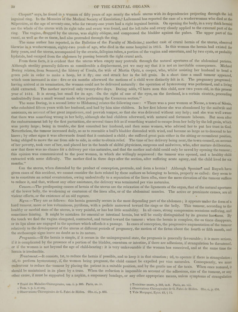 Chopart* says, he found in a wqman of fifty years of age nearly the whole uterus with its dependencies projecting through the lefl LnguinaJ ring. In the Memoirs of the Medical Society of Emulation,! Lallemand has reported the case of a washerwoman who died at the - mere, at the age of seventy-one, who for twenty-one years had a right inguinal hernia. On opening the body, in a very thick hernial sac the whole of the uterus with its right tube and ovary was found, and the left tube and ovary closely applied to the external part of the ring. The vagina, dragged by the uterus, was slighly oblique, and compressed the bladder against the pubes. The upper part of this canal, as well as the os tincse, had also protruded through the ring. The same author has reported, in the Bulletins of the Faculty of Medicine,:]: another case of crural hernia of the uterus, observed likewise in a washerwoman, eighty-two years of age, who died in the same hospital in 1815. In this woman the hernia had existed for forty years, and the uterus, accompanied by the ovaria, fallopian tubes, a portion of the vagina and omentum, and by two cysts, or probably hydatids, had escaped from the abdomen by passing beneath the right crural arch. From these facts, it is evident that the uterus when empty may protrude through the natural apertures of the abdominal parietes. Although sterility generally follows so considerable a displacement, yet we may say that it is not an inevitable consequence. Michael Doring relates, from Sennert,§ the history of Ursula, the wife of Martin Opitz, a cooper, who, whilst assisting her husband to bend a green pole in order to make a hoop, let it fly; one end struck her in the left groin. In a short time a small tumour appeared, which soon increased in size : five or six months afterward the motions of a child were distinctly felt in it. The pregnancy progressed: having arrived at its termination, the woman could not be delivered naturally: the operation of hysterotomy was performed, and a living child extracted. The mother survived only twenty-five days. Doring adds, I have seen this child, now two years old, in this present year of 1612. It is strong, but small for its age. On the right of one of the eyes, on the forehead, is a certain cicatrix, proceeding undoubtedly from a small wound made when performing the Csesarean section. The same Doring, in a second letter to Hildanus,|| relates the following case : « There was a poor woman at Niesse, a town of Silesia, who cohabited fifteen years with her husband, and had by him nine children. In her first labour she was abandoned by the midwife and assistants, on account of her great impatience, and peevish temper, so that she was delivered without any help ; and she was well aware that there was something wrong in her belly, although she had children afterward, with natural and fortunate labours. But soon after the embarrassment left by the first parturition, she several times felt as if something wanted to escape from her belly by the left groin, which was pretty large; being in trouble, she first consulted her husband, and then some women, who advised her to put her trust in God. Nevertheless, the tumour increased daily, so as to resemble a bull's bladder distended with wind, and became so large as to descend to her knees; by other signs it was afterwards found that it contained a child; she suffered great pain either in the sitting or recumbent position, being obliged to move the sac from side to side, in order to obtain relief. The time of her delivery being near, the town council, on account of her poverty, took care of her, and placed her in the hands of skilful physicians, surgeons and midwives, who, after mature deliberation, saw that there was no chance for a delivery per vias naturales, and that the mother and child could only be saved by opening the tumour- this opinion was communicated to the poor woman, in which she willingly acquiesced: the tumour was opened, and a healthy child extracted with some difficulty. The mother died in three days after the section, after suffering acute agony, and the child lived for six months. Can the uterus, when distended by the product of conception, protrude, and form a hernia ? Although SponiusTT and Ruysch have given cases of this accident, we cannot consider the facts related by these authors as belonging to hernia, properly so called: they seem to us to constitute an actual eventeration, owing undoubtedly to a separation of the linea alba, since the mere elevation of the tumour suffices to reduce it, and that, without any other assistance, the delivery was terminated per vias naturales. Causes.—The predisposing causes of hernia of the uterus are the relaxation of the ligaments of the organ, that of the natural apertures of the lower belly, the weakening or contusion of the linea alba, or of the abdominal muscles. The active or proximate causes are all violent efforts, or the existence of an old rupture. Signs.—They are as follows: this hernia generally occurs in the most depending part of the abdomen ; it appears under the form of a hard tumour, more or less voluminous, pyriform, with a pedicle narrowed toward the rings or the belly. This tumour, according to the healthy or morbid state of the uterus, is very painful, or has but little sensibility. In all cases, strong compression occasions suffering and sometimes fainting. It might be mistaken for omental or intestinal hernia, but will be easily distinguished by its greater hardness. By the touch we find the vagina elongated, contracted, and turned toward the tumour: when the hernia is complete, the os tincEe disappears, or its lips alone are engaged in the aperture which affords it a passage. In cases of conception, the progressive augmentation of the tumour relatively to the development of the uterus at different periods of pregnancy, the motion of the foetus about the fourth or fifth month and the stethoscopic signs leave no doubt as to its nature. Prognosis.—If the hernia is simple, if it occurs in the unimpregnated state, the prognosis is generally favourable ; it is more serious, if it is complicated by the presence of a portion of the bladder, omentum or intestine, if there are adhesions, if strangulation be threatened^ or if the woman is not beyond the age of child-bearing: it is very unfavourable if the woman has conceived, and at the same time the hernia is irreducible. Treatment.—It consists, 1st, to reduce the hernia if possible, and to keep it in that situation; 2d, to operate if there is stran°Tilation; 3d, to perform hysterotomy, if, the woman being pregnant, the child cannot be expelled per vias naturales. Consequently, we must endeavour to reduce the tumour by placing the patient in a suitable position, and by the gentle use of the taxis. When once restored it should be maintained in its place by a truss. When the reduction is impossible on account of the adhesions, size of the tumour, or any other cause, it must be supported by a napkin, a suspensory bandage, or any other appropriate means, unless symptoms of strangulation » Traite des Maladies Chirargicales, torn. ii. p. 305. Paris, an. iv. -f Troisieme annee, p. 323, in-8. Paris, an. viii. - Tom- v- P- l> el se1- § Observations Chirargicales de G. Fabri de Hilden. Obs. c, p. 456.