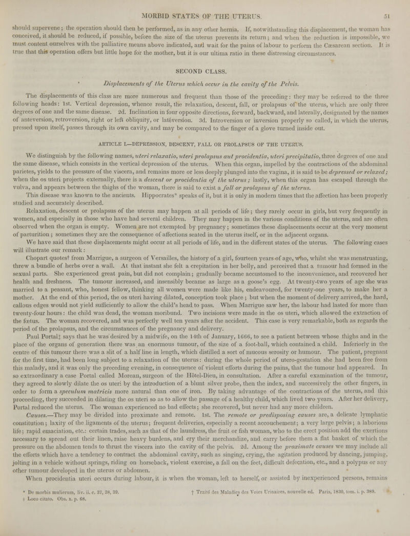 should supervene ; the operation should then be performed, as in any other hernia. If, notwithstanding this displacement, the woman lias conceived, it should be reduced, if possible, before the size of the uterus prevents its return; and when the reduction is impossible, we musl content ourselves with the palliative means above indicated, and wait for the pains of labour to perform the Csesareari section. It is true that this operation oilers but little hope for the mother, but it is our ultima ratio in these distressing circumstances. SECOND CLASS. Displacements of the Uterus ivhich occur in the cavity of the Pelvis. The displacements of this class are more numerous and frequent than those of the preceding: they may be referred to the three following heads: 1st. Vertical depression, whence result, the relaxation, descent, fall, or prolapsus of the uterus, which are only three degrees of one and the same disease. 2d. Inclination in four opposite directions, forward, backward, and laterally, designated by the names of anteversion, retroversion, right or left obliquity, or lateversion. 3d. Introversion or inversion properly so called, in which the uterus, pressed upon itself, passes through its own cavity, and may be compared to the finger of a glove turned inside out. ARTICLE I.—DEPRESSION, DESCENT, FALL OR PROLAPSUS OF THE UTERUS. We distinguish by the following names, uteri relaxatio, uteri prolapsus aid procidentia, uteri precipitalio, three degrees of one and the same disease, which consists in the vertical depression of the uterus. When this organ, impelled by the contractions of the abdominal parietes, yields to the pressure of the viscera, and remains more or less deeply plunged into the vagina, it is said to be depressed or relaxed; when the os uteri projects externally, there is a descent or procidentia of the uterus ; lastly, when this organ has escaped through the vulva, and appears between the thighs of the woman, there is said to exist a. fall or prolapsus of the uterus. This disease was known to the ancients. Hippocrates* speaks of it, but it is only in modern times that the affection has been properly studied and accurately described. Relaxation, descent or prolapsus of the uterus may happen at all periods of life ; they rarely occur in girls, but very frequently in women, and especially in those who have had several children. They may happen in the various conditions of the uterus, and are often observed when the organ is empty. Women are not exempted by pregnancy; sometimes these displacements occur at the very moment of parturition ; sometimes they are the consequence of affections seated in the uterus itself, or in the adjacent organs. We have said that these displacements might occur at all periods of life, and in the different states of the uterus. The following cases will illustrate our remark: Chopart quotest from Marrigue, a surgeon of Versailles, the history of a girl, fourteen years of age, who, whilst she was menstruating, threw a bundle of herbs over a wall. At that instant she felt a crepitation in her belly, and perceived that a tumour had formed in the sexual parts. She experienced great pain, but did not complain; gradually became accustomed to the inconvenience, and recovered her health and freshness. The tumour increased, and insensibly became as large as a goose's egg. At twenty-two years of age she was married to a peasant, who, honest fellow, thinking all women were made like his, endeavoured, for twenty-one years, to make her a mother. At the end of this period, the os uteri having dilated, conception took place ; but when the moment of delivery arrived, the hard, callous edges would not yield sufficiently to allow the child's head to pass. When Marrigue saw her, the labour had lasted for more than twenty-four hours : the child was dead, the woman moribund. Two incisions were made in the os uteri, which allowed the extraction of the foetus. The woman recovered, and was perfectly well ten years after the accident. This case is very remarkable, both as regards the period of the prolapsus, and the circumstances of the pregnancy and delivery. Paul PortalJ says that he was desired by a midwife, on the 14th of January, 1666, to see a patient between Avhose thighs and in the place of the organs of generation there was an enormous tumour, of the size of a foot-ball, which contained a child. Inferiorly in the centre of this tumour there was a slit of a half line in length, which distilled a sort of mucous serosity or humour. The patient, pregnant for the first time, had been long subject to a relaxation of the uterus: during the whole period of utero-gestation she had been free from this malady, and it was only the preceding evening, in consequence of violent efforts during the pains, that the tumour had appeared. In so extraordinary a case Portal called Moreau, surgeon of the Hotel-Dieu, in consultation. After a careful examination of the tumour, they agreed to slowly dilate the os uteri by the introduction of a blunt silver probe, then the index, and successively the other finger-, in order to form a speculum matricis more natural than one of iron. By taking advantage of the contractions of the uterus, and this proceeding, they succeeded in dilating the os uteri so as to allow the passage of a healthy child, which lived two years. After her delivery. Portal reduced the uterus. The woman experienced no bad effects; she recovered, but never had any more children. Causes.—They may be divided into proximate and remote. 1st. The remote or predisposing causes are, a delicate lymphatic constitution; laxity of the ligaments of the uterus; frequent deliveries, especially a recent accouchement; a very large pelvis; a laborious life; rapid emaciation, etc.: certain trades, such as that of the laundress, the fruit or fish woman, who to the erect position add the exertions necessary to spread out their linen, raise heavy burdens, and cry their merchandize, and carry before them a flat basket of which the pressure on the abdomen tends to thrust the viscera into the cavity of the pelvis. 2d. Among the proximate causes we may include all the efforts which have a tendency to contract the abdominal cavity, such as singing, crying, the agitation produced by dancing, jumping. jolting in a vehicle without springs, riding on horseback, violent exercise, a fall on the feet, difficult defecation, etc., and a polypus or any other tumour developed in the uterus or abdomen. When procidentia uteri occurs during labour.it is when the woman, left to herself, or assisted by inexperienced persons, rem • De morbis mulierura, liv. ii. c. 37, 38, 39. j Traite des Maladies des Voies Urinaires, nouvelle ed. Paris, 1830, torn. i. $ Loco citalo. Obs. x. p. 08.