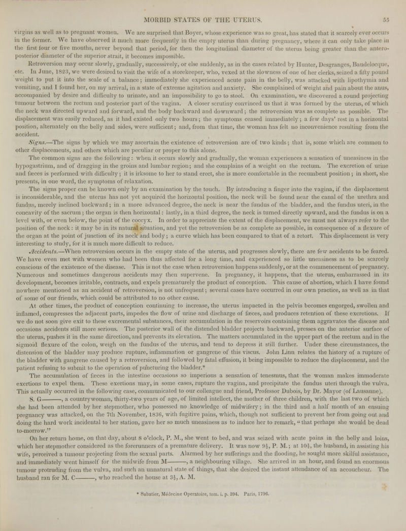 as well aa to pregnant women. We are surprised thai Boyer, whose experience was so great, lias stated that it scarcely ever occurs in the runner. We have observed it much more frequently in the empty uterus than during pregnancy, where it can only take pi the first lour or live months, never beyond that period, for then the longitudinal diameter of the uterus being greater than the antero- posterior diameter of the superior strait, it becomes impossible. Retroversion may occur slowly, gradually, successively, or else suddenly, as in the cases related by Hunter, Desgranges. Baudelocque, etc. In June, 1823, we were desired to visit the wife of a storekeeper, who, vexed at the slowness of one of her clerks, seized a fifty pound I to put it into the scale of a balance; immediately she experienced acute pain in the belly, was attacked with lipothymia and vomiting, and I found her, on my arrival, in a state of extreme agitation and anxiety. She complained of weight and pain about the anus, accompanied by desire and difficulty to urinate, and an impossibility to go to stool. On examination, we discovered a round projecting tumour between the rectum and posterior part of the vagina. A closer scrutiny convinced us that it was formed by the uterus, of which the neck was directed upward and forward, and the body backward and downward; the retroversion was as complete as possible. The displacement was easily reduced, as it had existed only two hours; the symptoms ceased immediately ; a few days' rest in a horizontal position, alternately on the belly and sides, were sufficient; and, from that time, the woman has felt no inconvenience resulting from the accident. Signs.—The signs by which we may ascertain the existence of retroversion are of two kinds ; that is, some which are common to other displacements, and others which are peculiar or proper to this alone. The common signs are the following: when it occurs slowly and gradually, the woman experiences a sensation of uneasiness in the hypogastrium, and of dragging in the groins and lumbar region; and she complains of a weight on the rectum. The excretion of urine ami lieces is performed with difficulty; it is irksome to her to stand erect, she is more comfortable in the recumbent position; in short, she presents, in one word, the symptoms of relaxation. The signs proper can be known only by an examination by the touch. By introducing a finger into the vagina, if the displacement is inconsiderable, and the uterus has not yet acquired the horizontal position, the neck will be found near the canal of the urethra and fundus, merely inclined backward; in a more advanced degree, the neck is near the fundus of the bladder, and the fundus uteri, in the concavity of the sacrum ; the organ is then horizontal: lastly, in a third degree, the neck is turned directly upward, and the fundus is on a level with, or even below, the point of the coccyx. In order to appreciate the extent of the displacement, we must not always refer to the position of the neck: it may be in its natural situation, and yet the retroversion be as complete as possible, in consequence of a flexure of the organ at the point of junction of its neck and body ; a curve which has been compared to that of a retort. This displacement is very interesting to study, for it is much more difficult to reduce. Accidents.—When retroversion occurs in the empty state of the uterus, and progresses slowly, there are few accidents to be feared. We have even met with women who had been thus affected for a long time, and experienced so little uneasiness as to be scarcely conscious of the existence of the disease. This is not the case when retroversion happens suddenly, or at the commencement of pregna ncy. Numerous and sometimes dangerous accidents may then supervene. In pregnancy, it happens, that the uterus, embarrassed in its development, becomes irritable, contracts, and expels prematurely the product of conception. This cause of abortion, which I have found nowhere mentioned as an accident of retroversion, is not unfrequent; several cases have occurred in our own practice, as well as in that of some of our friends, which could be attributed to no other cause. At other times, the product of conception continuing to increase, the uterus impacted in the pelvis becomes engorged, swollen and inflamed, compresses the adjacent parts, impedes the flow of urine and discharge of faeces, and produces retention of these excretions. If we do not soon give exit to these excremental substances, their accumulation in the reservoirs containing them aggravates the disease ami occasions accidents still more serious. The posterior wall of the distended bladder projects backward, presses on the anterior surface of the uterus, pushes it in the same direction, and prevents its elevation. The matters accumulated in the upper part of the rectum and in the sigmoid flexure of the colon, weigh on the fundus of the uterus, and tend to depress it still further. Under these circumstances, the distension of the bladder may produce rupture, inflammation or gangrene of this viscus. John Linn relates the history of a rupture of the bladder with gangrene caused by a retroversion, and followed by fatal effusion, it being impossible to reduce the displacement, and the patient refusing to submit to the operation of puncturing the bladder.* The accumulation of feces in the intestine occasions so imperious a sensation of tenesmus, that the woman makes immoderate exertions to expel them. These exertions may, in some cases, rupture the vagina, and precipitate the fundus uteri through the vulva. This actually occurred in the following case, communicated to our colleague and friend, Professor Dubois, by Dr. Mayor (of Lausanne). S. G , a countrywoman, thirty-two years of age, of limited intellect, the mother of three children, with the last two of which she had been attended by her stepmother, who possessed no knowledge of midwifery; in the third and a half month of an ensuing pregnancy was attacked, on the 7th November, 1836, with fugitive pains, which, though not sufficient to prevent her from going out and doing the hard work incidental to her station, gave her so much uneasiness as to induce her to remark,  that perhaps she would be dead to-morrow. On her return home, on that day, about 8 o'clock, P. M., she went to bed, and was seized with acute pains in the belly and loins, which her stepmother considered as the forerunners of a premature delivery. It was now 9%, P. M.; at 10j, the husband, in assisting his wife, perceived a tumour projecting from the sexual parts. Alarmed by her sufferings and the flooding, he sought more skilful assistance, and immediately went himself for the midwife from M , a neighbouring village. She arrived in an hour, and found an enormous tumour protruding from the vulva, and such an unnatural state of things, that she desired the instant attendance of an accoucheur. The husband ran for M. C , who reached the house at 34, A. M.