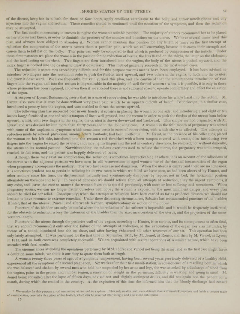 of the disease, keep her in a bath for three or four hours, apply emollient cataplasms to the belly, and throw mucilaginous and oily injections into the vagina and rectum. These remedies should be continued until the cessation of the symptoms, and then the reduction may be attempted. The first condition necessary to success is to give the woman a suitable position. The majority of authors recommend her to be pi on her elbows and knees, in order to diminish the pressure of the muscles and intestines on the uterus. We have several times tried this plan, and always been obliged to abandon it. Women cannot maintain this position for any length of time: on the first attempt at reduction the compression of the uterus causes them a peculiar pain, which we call enervating, because it destrovs their strength and causes them to fall flat on the belly. This pain can only be compared to that which is produced by compression of the testicle. Under circumstances we place the woman in the position for the reduction of hernia, the legs flexed on the thighs, the latter on the abdomen, and the head resting on the chest. Two fingers are then introduced into the vagina, the body of the uterus is pushed upward, and the index finger is hooked into the os uteri to draw it downward. This method generally succeeds in the most simple cases. The reduction is sometimes exceedingly difficult, and for this purpose various means have been employed. It has been advised to introduce two fingers into the rectum, in order to push the fundus uteri upward, and two others in the vagina, to hook into the os uteri and draw it downward. We have frequently, but vainly, tried this plan, and are convinced that the simultaneous introduction of two fingers into the vagina and into the rectum is impracticable in the majority of well-formed women: when it is possible, it is only in whose perineum has been ruptured, and even then if we succeed there is not sufficient space to operate comfortably and effect the elevation of the organ. A surgeon of Lyons, Dussaussois, asserts that, in a case of retroversion, he was able to introduce his whole hand into the rectum. M. Parent also says that it may be done without very great pain, which to us appears difficult of belief. Raudelocque, in a similar case, introduced a pessary into the vagina, and was enabled to thrust the uterus upward. The following plan has succeeded best in our hands: it consists in placing the woman on one side, and introducing a rod eight or ten inches long,* furnished at one end with a tampon of linen well greased, into the rectum in order to push the fundus of the uterus from below upward, whilst, with two fingers in the vagina, the os uteri is drawn downward and backward. This simple method originated with M. Evrat, and was devised by him more than thirty years ago in the following case. A woman in the fifth month of pregnancy was seized with some of the unpleasant symptoms which sometimes occur in cases of retroversion, with which she was affected. The attempts at reduction made by several physicians, among others Coutouly, had been ineffectual. M. Evrat. in the presence of his colleagues, placed the woman on her left side, introduced into the rectum a rod furnished with a linen tampon covered with cerate, then introducing two fingers into the vagina he seized the os uteri, and, moving his fingers and the rod in contrary directions, he restored, not without difficulty, the uterus to its normal position. Notwithstanding the tedious exertions used to reduce the uterus, the pregnancy was uninterrupted, reached its full term, and the patient was happily delivered of twins. Although there may exist no complication, the reduction is sometimes impracticable; at others, it is on account of the adhesions of the uterus with the adjacent parts, as we have seen in old retroversions in aged women—or of the size and incarceration of the organ when pregnancy accompanies the malady. The two first cases are not dangerous. When the uterus is empty, and there are no adhesions, it is sometimes prudent not to persist in reducing it: in two cases in which we failed we have seen, as had been observed by Hunter, and other authors since his time, the displacement naturally and spontaneously disappear by repose, rest in bed, the horizontal position alternately on the sides and belly. In cases of adhesion we should refrain from all attempts at reduction, allay the urgent symptoms, if any exist, and leave the case to nature: the woman lives on as she did previously, with more or less suffering and uneasiness. When pregnancy occurs, we can no longer flatter ourselves with hope; the woman is exposed to the most imminent danger, and every plan should be tried for her relief. Consequently, when the attempts at reduction have been carried as far as prudence dictates, we should not hesitate to have recourse to extreme remedies. Under these distressing circumstances, Sabatier has recommended puncture of the bladder; Hunter, that of the uterus; Purcell, and afterwards Gardien, symphyseotomy or section of the pubes. Puncture of the bladder can only be useful where the introduction of the catheter is impossible, and it would be frequently ineffectual, for the obstacle to reduction is less the distension of the bladder than the size, incarceration of the uterus, and the projection of the sacro- vertebral angle. Puncture of the uterus through the posterior wall of the vagina, according to Hunter, is so serious, and its consequences so often fatal, that we should recommend it only after the failure of the attempts at reduction, or the evacuation of the organ per vias naturales, by means of a sound introduced into the os tineas, and after having exhausted all other resources of our art. This operation has been only lately attempted. It was performed for the first time in September, 1811, by M. Jourel, at Rouen, and then by M. Viricel, at Lyons, in 1813, and in both cases was completely successful. We are acquainted with several operations of a similar nature, which have been attended with fatal results. The circumstances attending the operations performed by MM. Jourel and Viricel not being the same, and as the first case might te: a doubt on some minds, we think it our duty to quote them both at length. A woman twenty-three years of age, of a lymphatic temperament, having been several years previously delivered of a healthy child, experienced all the symptoms of a second pregnancy. Six weeks after their first manifestation, in consequence of a revelling bout, in which she was balanced and shaken by several men who held her suspended by her arms and legs, she was attacked by a discharge of blood from the vagina, pains in the groins and lumbar region, a sensation of weight in the perineum, difficulty in walking and going to stool. M. Jourel being consulted after the lapse of fifteen days, advised rest and slightly astringent drinks, and did not again see the patient mouth, during which she resided in the country. At the expiration of this time she informed him that the bloody discharge had ceased * We employ lor this purpose a rod terminating at one end in a sphere. This rod, smaller and more delicate than a drum-stick, receives and holds a tampon made of carded cotton, covered with a piece of fine leather, which can be removed after using it and a new one substituted. 15