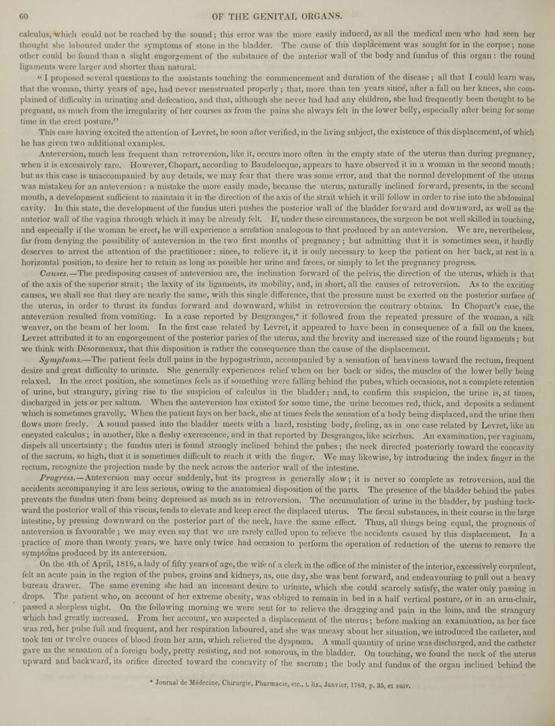 calculus, -which could not be readied by the sound; this error was the more easily induced, as all the medical men who had seen her thought she laboured under the symptoms of stone in the bladder. The cause of this displacement was sought for in the corpse; none other could be found than a slight engorgement of the substance of the anterior wall of the body and fundus of this organ : the round i nls were larger and shorter than natural. ■• 1 proposed several questions to the assistants touching the commencement and duration of the disease ; all that I could learn was, that the woman, thirty years of age, had never menstruated properly; that, more than ten years since, after a fall on her knees, she com- plained of difficulty in urinating and defecation, and that, although she never had had any children, she had frequently been thought to be i.mi. as much from the irregularity of her courses as from the pains she always felt in the lower belly, especially after being for some time in the erect posture. This case having excited the attention of Levret, he soon after verified, in the living subject, the existence of this displacement, of which he has given two additional examples. Anteversion, much less frequent than retroversion, like it, occurs more often in the empty state of the uterus than during pregnancy, when it is excessively rare. However, Chopart, according to Baudelocque, appears to have observed it in a woman in the second month: but as this case is unaccompanied by any details, we may fear that there was some error, and that the normal development of the uterus was mistaken for an anteversion: a mistake the more easily made, because the uterus, naturally inclined forward, presents, in the second month, a development sufficient to maintain it in the direction of the axis of the strait which it will follow in order to rise into the abdominal cavity. In this state, the development of the fundus uteri pushes the posterior wall of the bladder forward and downward, as well as the anterior wall of the vagina through which it may be already felt. If, under these circumstances, the surgeon be not well skilled in touching, and especially if the woman be erect, he will experience a sensation analogous to that produced by an anteversion. We are, nevertheless, far from denying the possibility of anteversion in the two first months of pregnancy ; but admitting that it is sometimes seen, it hardly deserves to arrest the attention of the practitioner: since, to relieve it, it is only necessary to keep the patient on her back, at rest in a borizontal position, to desire her to retain as long as possible her urine and faeces, or simply to let the pregnancy progress. Causes.—The predisposing causes of anteversion are, the inclination forward of the pelvis, the direction of ihe uterus, which is that of the axis of the superior strait; the laxity of its ligaments, its mobility, and, in short, all the causes of retroversion. As to the exciting causes, we shall see that they are nearly the same, with this single difference, that the pressure must be exerted on the posterior surface of the uterus, in order to thrust its fundus forward and downward, whilst in retroversion the contrary obtains. In Chopart's case, the anteversion resulted from vomiting. In a case reported by Desgranges,* it followed from the repeated pressure of the woman, a silk weaver, on the beam of her loom. In the first case related by Levret, it appeared to have been in consequence of a fall on the knees. Levret attributed it to an engorgement of the posterior paries of the uterus, and the brevity and increased size of the round ligaments; but we think with Desormeaux, that this disposition is rather the consequence than the cause of the displacement. Symptoms.—The patient feels dull pains in the hypogastrium, accompanied by a sensation of heaviness toward the rectum, frequent desire and great difficulty to urinate. She generally experiences relief when on her back or sides, the muscles of the lower belly being relaxed. In the erect position, she sometimes feels as if something were falling behind the pubes, which occasions, not a complete retention of urine, but strangury, giving rise to the suspicion of calculus in the bladder; and, to confirm this suspicion, the urine is, at times, discharged in jets or per saltum. When the anteversion has existed for some time, the urine becomes red, thick, and deposits a sediment which is sometimes gravelly. When the patient lays on her back, she at times feels the sensation of a body being displaced, and the urine then flows more freely. A sound passed into the bladder meets with a hard, resisting body, feeling, as in one case related by Levret, like an encysted calculus; in another, like a fleshy excrescence, and in that reported by Desgranges, like scirrhus. An examination, per vaginam, dispels all uncertainty; the fundus uteri is found strongly inclined behind the pubes; the neck directed posteriorly toward the concavity of the sacrum, so high, that it is sometimes difficult to reach it with the finger. We may likewise, by introducing the index finger in the rectum, recognize the projection made by the neck across the anterior wall of the intestine. Progress.—Anteversion may occur suddenly, but its progress is generally slow; it is never so complete as retroversion, and the accidents accompanying it are less serious, owing to the anatomical disposition of the parts. The presence of the bladder behind the pubes prevents the fundus uteri from being depressed as much as in retroversion. The accumulation of urine in the bladder, by pushing back- ward the posterior wall of this viscus, tends to elevate and keep erect the displaced uterus. The faecal substances, in their course in the large intestine, by pressing downward on the posterior part of the neck, have the same effect. Thus, all things being equal, the prognosis of anteversion is favourable ; we may even say that we are rarely called upon to relieve the accidents caused by this displacement. In a practice of more than twenty years, we have only twice had occasion to perform the operation of reduction of the uterus to remove the symptoms produced by its anteversion. On the 4th of April, 181G, a lady of fifty years of age, the wife of a clerk in the office of the minister of the interior, excessively corpulent, felt an acute pain in the region of the pubes, groins and kidneys, as, one day, she was bent forward, and endeavouring to pull out a heavy bureau drawer. The same evening she had an incessant desire to urinate, which she could scarcely satisfy, the water only passing in drops. The patient who, on account of her extreme obesity, was obliged to remain in bed in a half vertical posture, or in an arm-chair, passed a sleepless night. On the following morning we were sent for to relieve the dragging and pain in the loins, and the strangury which had greatly increased. From her account, we suspected a displacement of the uterus; before making an examination, as her face was red, her pulse full and frequent, and her respiration laboured, and she Avas uneasy about her situation, we introduced the catheter, and took ten or twelve ounces of blood from her arm, which relieved the dyspnoea. A small quantity of urine was dischareed, and the catheter e us the sensation of a foreign body, pretty resisting, and not sonorous, in the bladder. On touching, we found the neck of the uterus upward and backward, its orifice directed toward the concavity of the sacrum; the body and fundus of the organ inclined behind the * Journal de Medecine, Chirurgie, Pharmacie, etc., t. lix., Janvier, 1783, p. 35, et suiv.