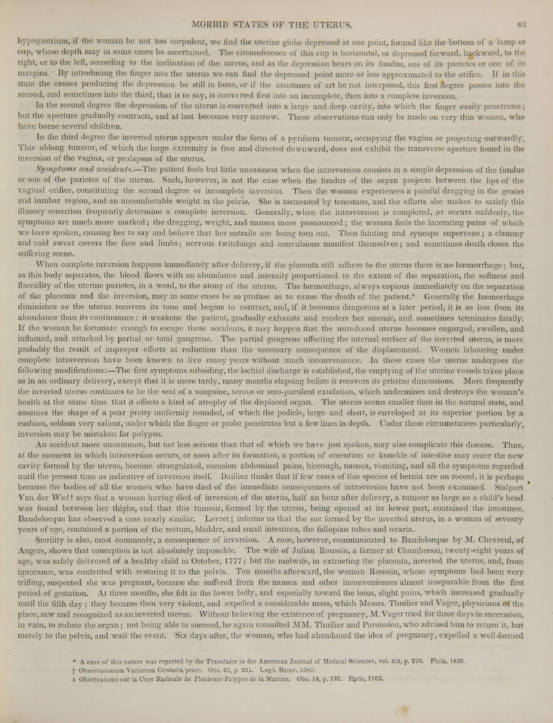 L8trium, if the woman be not too corpulent, we find the uterine globe depressed at one point, formed like the bottom of a lamp or cup, whose depth may in some eases be ascertained. The circumference of this cup is horizontal, or depressed forward, backward, to the right, or to the Left, according to the inclination of the uterus, and as the depression bears on its fundus, one of its parietes or one of its margins. By introducing the finger into the uterus we can find the depressed point more or less approximated to the orifice. If in tins the causes producing the depression be still in force, or if the assistance of art be not interposed, this first Segree passes into the second, and sometimes into the third, that is to say, is converted first into an incomplete, then into a complete inversion. In the second degree the depression of the uterus is converted into a large and deep cavity, into which the finger easily penetrates : but the aperture gradually contracts, and at last becomes very narrow. These observations can only be made on very thin women, who have home several children. In the third degree the inverted uterus appears under the form of a pyriform tumour, occupying the vagina or projecting outwardly. This ohlong tumour, of which the large extremity is free and directed downward, does not exhibit the transverse aperture found in the inversion of the vagina, or prolapsus of the uterus. Symptoms and accidents.—The patient feels but little uneasiness when the introversion consists in a simple depression of the fundus or one of the parietes of the uterus. Such, however, is not the case when the fundus of the organ projects between the lips of the vaginal orifice, constituting the second degree or incomplete inversion. Then the woman experiences a painful dragging in the groins and lumbar region, and an uncomfortable weight in the pelvis. She is tormented by tenesmus, and the efforts she makes to satisfy this illusory sensation frequently determine a complete inversion. Generally, when the introversion is completed, .or occurs suddenly, the symptoms arc much more marked; the dragging, weight, and nausea more pronounced; the woman feels the lacerating pains of which we have spoken, causing her to say and believe that her entrails are being torn out. Then fainting and syncope supervene; a clammy and cold sweat covers the face and limbs; nervous tvvitchings and convulsions manifest themselves; and sometimes death closes the suffering scene. When complete inversion happens immediately after delivery, if the placenta still adhere to the uterus there is no haemorrhage; but, as this body separates, the blood flows with an abundance and intensity proportioned to the extent of the separation, the softness and flaccidity of the uterine parietes, in a word, to the atony of the uterus. The haemorrhage, always copious immediately on the separation of the placenta and the inversion, may in some cases be so profuse as to cause the death of the patient.* Generally the haemorrhage diminishes as the uterus recovers its tone and begins to contract, and, if it becomes dangerous at a later period, it is so less from its abundance than its continuance : it weakens the patient, gradually exhausts and renders her anemic, and sometimes terminates fatally. If the woman be fortunate enough to escape these accidents, it may happen that the unreduced uterus becomes engorged, swollen, and inflamed, and attacked by partial or total gangrene. The partial gangrene affecting the internal surface of the inverted uterus, is more probably the result of improper efforts at reduction than the necessary consequence of the displacement. Women labouring under complete introversion have been known to live many years without much inconvenience. In these cases the uterus undergoes the following modifications:—The first symptoms subsiding, the lochial discharge is established, the emptying of the uterine vessels takes place as in an ordinary delivery, except that it is more tardy, many months elapsing before it recovers its pristine dimensions. More frequently the inverted uterus continues to be the seat of a sanguine, serous or sero-purulent exudation, which undermines and destroys the woman's health at the same time that it effects a kind of atrophy of the displaced organ. The uterus seems smaller than in the natural state, and assumes the shape of a pear pretty uniformly rounded, of which the pedicle, large and short, is enveloped at its superior portion by a cushion, seldom very salient, under which the finger or probe penetrates but a few lines in depth. Under these circumstances particularly, inversion may be mistaken for polypus. An accident more uncommon, but not less serious than that of which we have just spoken, may also complicate this disease. Thus, at the moment in which introversion occurs, or soon after its formation, a portion of omentum or knuckle of intestine may enter the new cavity formed by the uterus, become strangulated, occasion abdominal pains, hiccough, nausea, vomiting, and all the symptoms regarded until the present time as indicative of inversion itself. Dailliez thinks that if few cases of this species of hernia are on record, it is perhaps because the bodies of all the women who have died of the immediate consequences of introversion have not been examined. Stalpart Van tier Wiclt says that a woman having died of inversion of the uterus, half an hour after delivery, a tumour as large as a child's head was found between her thighs, and that this tumour, formed by the uterus, being opened at its lower part, contained the intestines. Baudelocque has observed a case nearly similar. Levretj; informs us that the sac formed by the inverted uterus, in a woman of seventy years of age, contained a portion of the rectum, bladder, and small intestines, the fallopian tubes and ovaria. Sterility is also, most commonly, a consequence of inversion. A case, however, communicated to Baudelocque by M. Chevreul, of Angers, shows that conception is not absolutely impossible. The wife of Julian Roussin, a farmer at Chambresai, twenty-eight years of is safely delivered of a healthy child in October, 1777; but the midwife, in extracting the placenta, inverted the uterus, and, from ignorance, was contented with restoring it to the pelvis. Ten months afterward, the woman Roussin, whose symptoms had been very trifling, suspected she was pregnant, because she suffered from the nausea and other inconveniences almost inseparable from the first period of gestation. At three months, she felt in the lower belly, and especially toward the loins, slight pains, which increased gradually until the fifth day : they became then very violent, and expelled a considerable mass, which Messrs. Thuilier and Vager, physicians of the aw and recognized as an inverted uterus. Without believing the existence of pregnancy, M. Vager tried for three days in succession, in vain, to reduce the organ ; not being able to succeed, he again consulted MM. Thuilier and Paroissien, who advised him to return it, but (o the pelvis, and wait the event. Six days after, the woman, who had abandoned the idea of pregnancy, expelled a well-formed * A case of this nature was reported by the Translator in the American Journal of Medical Sciences, vol. xix, p. 270. Phila. 1836. f Observationum Variorum Centuria prior. Obs. (17, p. 291. Lugd. Batav. 1587.