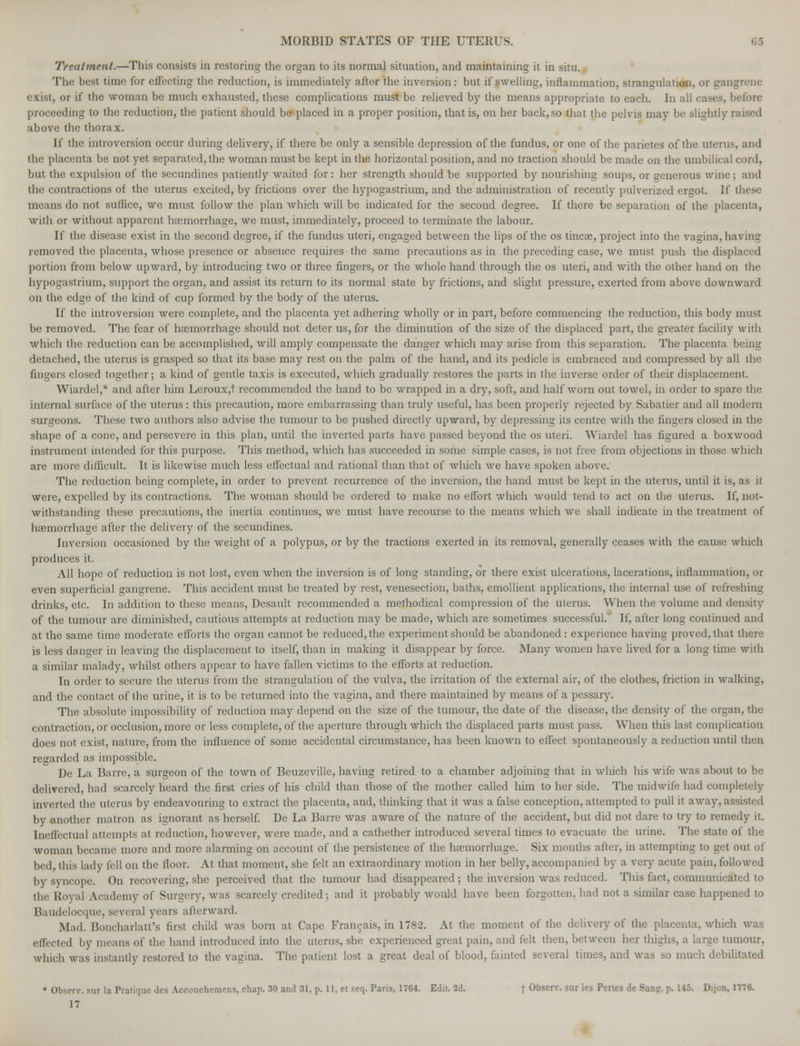 Treatment.—This consists in restoring the organ to its normal situation, and maintaining it in situ. The best time for effecting the reduction, is immediately after the inversion: but if swelling, inflammation, strangulation, or gangrene exist, or if the woman be much exhausted, these complications must be relieved by the means appropriate to each. In all cases, before proceeding to the reduction, the patient should be placed in a proper position, that is, on her back, so that the pelvis may be slightly raised above the thorax. If the introversion occur during delivery, if there be only a sensible depression of the fundus, or one of the parietes of the uterus, and the placenta be not yet separated, the woman must be kept in the horizontal position, and no traction should be made on the umbilical cord, but the expulsion of the secundines patiently waited for : her strength should be supported by nourishing soups, or generous wine : and the contractions of the uterus excited, by frictions over the hypogastrium, and the administration of recently pulverized ergot. If these means do not suffice, we must follow the plan which will be indicated for the second degree. If there be separation of the placenta, with or without apparent haemorrhage, we must, immediately, proceed to terminate the labour. If the disease exist in the second degree, if the fundus uteri, engaged between the lips of the os tincac, project into the vagina, bavins: removed the placenta, whose presence or absence requires the same precautions as in the preceding case, we must push the displaced portion from below upward, by introducing two or three fingers, or the whole hand through the os uteri, and with the other hand on the hypogastrium, support the organ, and assist its return to its normal state by frictions, and slight pressure, exerted from above downward on the edge of the kind of cup formed by the body of the uterus. If the introversion were complete, and the placenta yet adhering wholly or in part, before commencing the reduction, this body must be removed. The fear of haemorrhage should not deter us, for the diminution of the size of the displaced part, the greater facility with which the reduction can be accomplished, will amply compensate the danger which may arise from this separation. The placenta being detached, the uterus is grasped so that its base may rest on the palm of the hand, and its pedicle is embraced and compressed by all the fingers closed together; a kind of gentle taxis is executed, which gradually restores the parts in the inverse order of their displacement. Wiardel,* and after him Leroux,t recommended the hand to be wrapped in a dry, soft, and half worn out towel, in order to spare the internal surface of the uterus : this precaution, more embarrassing than truly useful, has been properly rejected by Sabatier and all modern surgeons. These two authors also advise the tumour to be pushed directly upward, by depressing its centre with the fingers closed in the shape of a cone, and persevere in this plan, until the inverted parts have passed beyond the os uteri. Wiardel has figured a boxwood instrument intended for this purpose. This method, which has succeeded in some simple cases, is not free from objections in those which are more difficult. It is likewise much less effectual and rational than that of which we have spoken above. The reduction being complete, in order to prevent recurrence of the inversion, the hand must be kept in the uterus, until it is, as it were, expelled by its contractions. The woman should be ordered to make no effort which would tend to act on the uterus. If, not- withstanding these precautions, the inertia continues, we must have recourse to the means which we shall indicate in the treatment of haemorrhage after the delivery of the secundines. Inversion occasioned by the weight of a polypus, or by the tractions exerted in its removal, generally ceases with the cause which produces it. All hope of reduction is not lost, even when the inversion is of long standing, or there exist ulcerations, lacerations, inflammation, or even superficial gangrene. This accident must be treated by rest, venesection, baths, emollient applications, the internal use of refreshing drinks, etc. In addition to these means, Desault recommended a methodical compression of the uterus. When the volume and density of the tumour are diminished, cautious attempts at reduction may be made, which are sometimes successful. If, after long continued and at the same time moderate efforts the organ cannot be reduced, the experiment should be abandoned: experience having proved, that there is less danger in leaving the displacement to itself, than in making it disappear by force. Many women have lived for a long time with a similar malady, whilst others appear to have fallen victims to the efforts at reduction. In order to secure the uterus from the strangulation of the vulva, the irritation of the external air, of the clothes, friction in walking, and the contact of the urine, it is to be returned into the vagina, and there maintained by means of a pessary. The absolute impossibility of reduction may depend on the size of the tumour, the date of the disease, the density of the organ, the contraction, or occlusion, more or less complete, of the aperture through which the displaced parts must pass. When this last complication does not exist, nature, from the influence of some accidental circumstance, has been known to effect spontaneously a reduction until then regarded as impossible. De La Barre, a surgeon of the town of Beuzeville, having retired to a chamber adjoining that in which his wife was about to be delivered, had scarcely heard the first cries of his child than those of the mother called him to her side. The midwife had completely inverted the uterus by endeavouring to extract the placenta, and, thinking that it was a false conception, attempted to pull it away, assisted by another matron as ignorant as herself. De La Barre was aware of the nature of the accident, but did not dare to try to remedy it. Ineffectual attempts at reduction, however, were made, and a cathether introduced several times to evacuate the urine. The state of the woman became more and more alarming on account of the persistence of the haemorrhage. Six months after, in attempting to get out of bed, this lady fell on the floor. At that moment, she felt an extraordinary motion in her belly, accompanied by a very acute pain, followed by syncope. On recovering, she perceived that the tumour had disappeared ; the inversion was reduced. This fact, communicated to the Royal Academy of Surgery, was scarcely credited : and it probably would have been forgotten, had not a similar case happened to Baudelocque, several years afterward. Mad. Boncharlatt's first child was born at Cape Francais, in 17S2. At the moment of the delivery of the placenta, which effected by means of the hand introduced into the uterus, she experienced great pain, and felt then, between her thighs, a large tumour, which was instantly restored to the vagina. The patient lost a great deal of blood, fainted several times, and was so much debilitated • Obscrw sur la Pratique des Accouchemens, chap. 30 and 31, p. 11, et seq. Paris, 17G4. Edit. 2d. f Observ. sur les Pertes de Sana:, p. 145. Dijon, 1776. IT