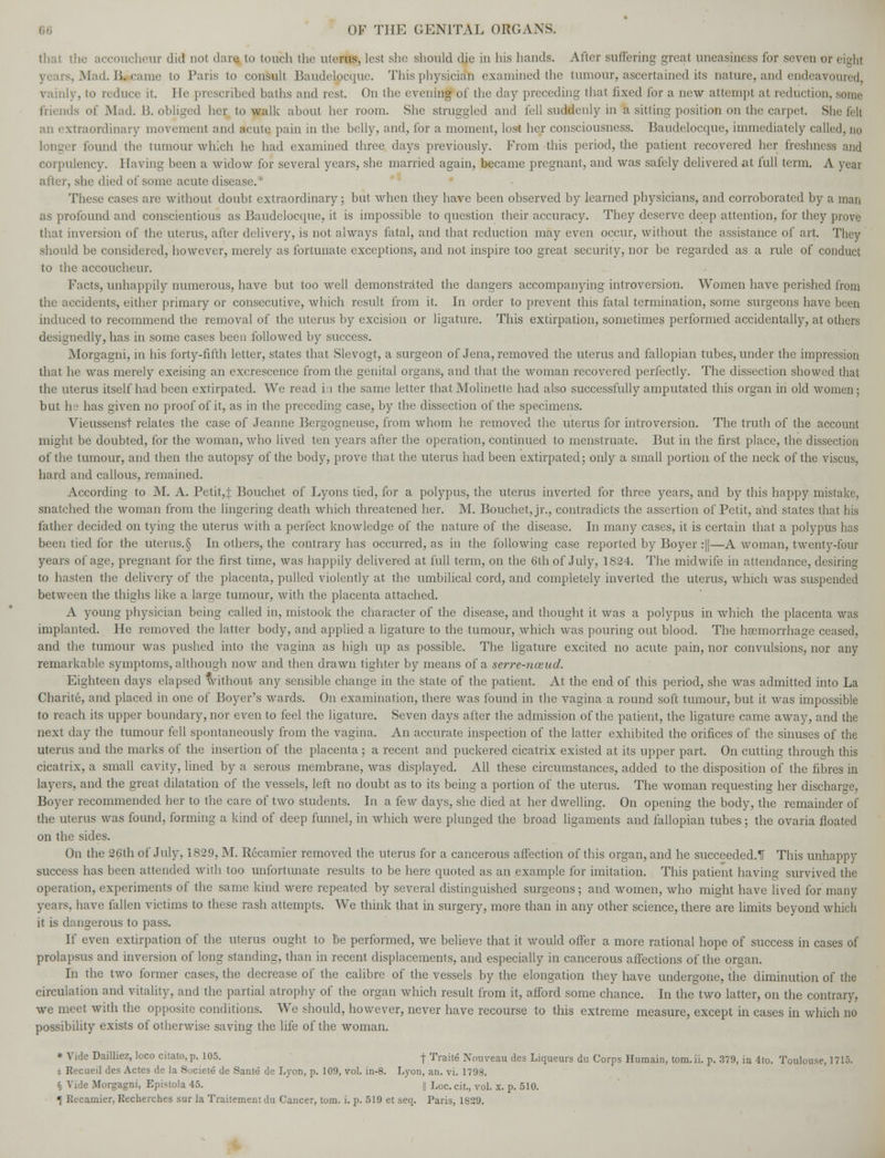 that the accoucheur did not dare to touch the uterus, lest she should die in his hands. After suffering great uneasiness for seven or eight rs, Mad. Bicame to Paris to consult Baudelpc'que. This physician examined the tumour, ascertained its nature, and endeavoured, vainly, to reduce it. He prescribed baths and rest. On the evening of the day preceding that fixed for a new attempt at redui lion, some friends of Mad. B. obliged her to walk about her room. She struggled and fell suddenly in a sitting position on the carpet. She felt an extraordinary movement and acute pain in the belly, and, for a moment, lost her consciousness. Baudelocque, immediately called, no longer found the tumour which he had examined three days previously. From this period, the patient recovered her freshness and corpulency. Having been a widow for several years, she married again, became pregnant, and was safely delivered at full term. A year after, she died of some acute disease.* These cases arc without doubt extraordinary; but when they have been observed by learned physicians, and corroborated by a man as profound and conscientious as Baudelocque, it is impossible to question their accuracy. They deserve deep attention, for they prove that inversion of the uterus, after delivery, is not always fatal, and that reduction may even occur, without the assistance of art. They should be considered, however, merely as fortunate exceptions, and not inspire too great security, nor be regarded as a rule of conduct to the accoucheur. Facts, unhappily numerous, have but too well demonstrated the dangers accompanying introversion. Women have perished from the accidents, either primary or consecutive, which result from it. In order to prevent this fatal termination, some surgeons have been induced to recommend the removal of the uterus by excision or ligature. This extirpation, sometimes performed accidentally, at others designedly, has in some cases been followed by success. Morgagni, in his forty-fifth letter, states that Slevogt, a surgeon of Jena, removed the uterus and fallopian tubes, under the impression that he was merely excising an excrescence from the genital organs, and that the woman recovered perfectly. The dissection showed that the uterus itself had been extirpated. We read i:i the same letter that Molinette had also successfully amputated this organ in old women; but he has given no proof of it, as in the preceding case, by the dissection of the specimens. Vieusscnst relates the case of Jeanne Bergogneuse, from whom he removed the uterus for introversion. The truth of the account might be doubted, for the woman, who lived ten years after the operation, continued to menstruate. But in the first place, the dissection of the tumour, and then the autopsy of the body, prove that the uterus had been extirpated; only a small portion of the neck of the viscus, hard and callous, remained. According to M. A. Petit,} Bouchet of Lyons tied, for a polypus, the uterus inverted for three years, and by this happy mistake. snatched the woman from the lingering death which threatened her. M. Bouchet, jr., contradicts the assertion of Petit, and states that his father decided on tying the uterus with a perfect knowledge of the nature of the disease. In many cases, it is certain that a polypus has been tied for the uterus.§ In others, the contrary has occurred, as in the following case reported by Boyer :||—A woman, twenty-four years of age, pregnant for the first time, was happily delivered at full term, on the 6th of July, 1824. The midwife in attendance, desiring to hasten the delivery of the placenta, pulled violently at the umbilical cord, and completely inverted the uterus, which was suspended between the thighs like a large tumour, with the placenta attached. A young physician being called in, mistook the character of the disease, and thought it was a polypus in which the placenta was implanted. He removed the latter body, and applied a ligature to the tumour, which was pouring out blood. The haemorrhage ceased, and the tumour was pushed into the vagina as high up as possible. The ligature excited no acute pain, nor convulsions, nor any remarkable symptoms, although now and then drawn tighter by means of a serre-nceud. Eighteen days elapsed without any sensible change in the state of the patient. At the end of this period, she was admitted into La Charite, and placed in one of Boyer's wards. On examination, there was found in the vagina a round soft tumour, but it was impossible to reach its upper boundary, nor even to feel the ligature. Seven days after the admission of the patient, the ligature came away, and the next day the tumour fell spontaneously from the vagina. An accurate inspection of the latter exhibited the orifices of the sinuses of the uterus and the marks of the insertion of the placenta ; a recent and puckered cicatrix existed at its upper part. On cutting through this cicatrix, a small cavity, lined by a serous membrane, was displayed. All these circumstances, added to the disposition of the fibres in layers, and the great dilatation of the vessels, left no doubt as to its being a portion of the uterus. The woman requesting her discharge, Boyer recommended her to the care of two students. In a few days, she died at her dwelling. On opening the body, the remainder of the uterus was found, forming a kind of deep funnel, in which were plunged the broad ligaments and fallopian tubes ; the ovaria floated on the sides. On the 26th of July, 1829, M. Recamier removed the uterus for a cancerous affection of this organ, and he succeeded.! This unhappy success has been attended with too unfortunate results to be here quoted as an example for imitation. This patient having survived the operation, experiments of the same kind were repeated by several distinguished surgeons; and women, who might have lived for many year?, have fallen victims to these rash attempts. We think that in surgery, more than in any other science, there are limits beyond which it is dangerous to pass. If even extirpation of the uterus ought to be performed, we believe that it would offer a more rational hope of success in cases of prolapsus and inversion of long standing, than in recent displacements, and especially in cancerous affections of the organ. In the two former cases, the decrease of the calibre of the vessels by the elongation they have undergone, the diminution of the circulation and vitality, and the partial atrophy of the organ which result from it, afford some chance. In the two latter, on the contrary, we meet with the opposite conditions. We should, however, never have recourse to this extreme measure, except in cases in which no possibility exists of otherwise saving the life of the woman. * Vide Dailliez, loco citato, p. 105. f Traite Nouveau des Liqueurs du Corps Humain, tom.ii. p. 379, in 4to. Toulouse, 1715. i Recueil des Actes de la Societe de Sante de Lyon, p. 109, vol. in-8. Lyon, an. vi. 1798. § Vide Morgagni, Epistola 45. || Loc. cit., vol. x. p. 510.