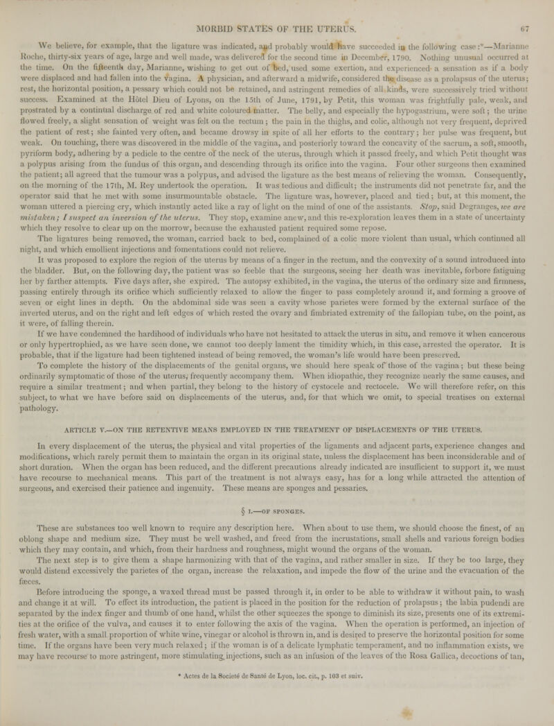 We believe, for example, that the ligature was indicated, and probably would have succeeded iu the following case:—Marianne Roche, thirty-six years of age, large and well made, was delivered for the second time in December, 1790. Nothing unusual occurred at the time. On the fifteenth day, Marianne, wishing to get out of bed, used some exertion, and experienced a sensation as if a were displaced and bad fallen into the vagina. A physician, and afterward a midwife, considered the disease as ;i prolapsus of the uterus: rest, the horizontal position, a pessary which could not be retained, and astringent remedies of all kinds, were successively tried without success. Examined at the Hotel Dieu of Lyons, on the 15th of June, 1791, by Petit, this woman was frightfully pale, weak, and prostrated by a continual discharge, of red and white coloured matter. The belly, and especially the hypogastrium, were soft; the urine flowed freely, a slight sensation of weight was felt on the rectum ; the pain in the thighs, and colic, although not very frequent, deprived the patient of rest; she fainted very often, and became drowsy in spite of all her efforts to the contrary; her pulse was frequent, but weak. On touching, there was discovered in the middle of the vagina, and posteriorly toward the concavity of the sacrum, a soli, smooth, pyriform body, adhering by a pedicle to the centre of the neck of the uterus, through which it passed freely, and which Petit thought was a polypus arising from the fundus of this organ, and descending through its orifice into the vagina. Four other surgeons then exai the patient; all agreed that the tumour was a polypus, and advised the ligature as the best means of relieving the woman. Consequently, on the morning of the 17th, M. Key undertook the operation. It was tedious and difficult; the instruments did not penetrate far, and the operator said that he met with some insurmountable obstacle. The ligature was, however, placed and tied; hut, at this moment, the woman uttered a piercing cry, which instantly acted like a ray of light on the mind of one of the assistants. Stop, said Degranges, ice are mistaken; [suspect an inversion of the uterus. They stop, examine anew, and this re-exploration leaves them in a state of uncertainty which they resolve to clear up on the morrow, because the exhausted patient required some re The ligatures being removed, the woman, carried back to bed, complained of a colic more violent than usual, which continued all night, and which emollient injections and fomentations could not relieve. It was proposed to explore the region of the uterus by means of a finger in the rectum, and the convexity of a sound introduced into the bladder. But, on the following day, the patient was so feeble that the surgeons, seeing her death was inevitable, forbore fatiguing her by farther attempts. Five days after, she expired. The autopsy exhibited, in the vagina, the uterus of the ordinary size and firmness, passing entirely through its orifice which sufficiently relaxed to allow the finger to pass completely around it, and forming a groove of seven or eight lines in depth. On the abdominal side was seen a cavity whose parietes were formed by the external surface of the inverted uterus, and on the right and left edges of which rested the ovary and fimbriated extremity of the fallopian tube, on the point, as it were, of falling therein. If we have condemned the hardihood of individuals who have not hesitated to attack the uterus in situ, and remove it when cancerous or only hypertrophied, as we have seen done, we cannot too deeply lament the timidity which, in this case, arrested the operator. It is probable, that if the ligature had been tightened instead of being removed, the woman's life would have been preserved. To complete the history of the displacements of the genital organs, we should here speak of those of the vagina-; but these being ordinarily symptomatic of those of the uterus,-frequently accompany them. When idiopathic, they recognize nearly the same causes, and require a similar treatment; and when partial, they belong to the history of cystocelc and rectocele. We will therefore refer, on this subject, to what we have before said on displacements of the uterus, and, for that which we omit, to special treatises on external pathology. ARTICLE V.—ON THE RETENTIVE MEANS EMPLOYED IN THE TREATMENT OF DISPLACEMENTS OF THE UTERI S. In every displacement of the uterus, the physical and vital properties of the ligaments and adjacent parts, experience changes and modifications, which rarely permit them to maintain the organ in its original state, unless the displacement has been inconsiderable and of short duration. When the organ has been reduced, and the different precautions already indicated are insufficient to support it, we must have recourse to mechanical means. This part of the treatment is not always easy, has for a long while attracted the attention of surgeons, and exercised their patience and ingenuity. These means are sponges and pessaries. § i.—OF SPOXGES. These are substances too well known to require any description here. When about to use them, we should choose the finest, of an oblong shape and medium size. They must be well washed, and freed from the incrustations, small shells and various foreign bodies which they may contain, and which, from their hardness and roughness, might wound the organs of the woman. The next step is to give them a shape harmonizing with that of the vagina, and rather smaller in size. If they be too large, they would distend excessively the parietes of the organ, increase the relaxation, and impede the flow of the urine and the evacuation of the Before introducing the sponge, a waxed thread must be passed through it, in order to be able to withdraw it without pain, to wash and change it at will. To effect its introduction, the patient is placed in the position for the reduction of prolapsus; the labia pudendi are separated by the index linger and thumb of one hand, whilst the other squeezes the sponge to diminish its size, presents one of its extremi- die orifice of the vulva, and causes it to enter following the axis of the vagina. When the operation is performed, an injection of fresh water, with a small proportion of white wine, vinegar or alcohol is thrown in, and is desired to preserve the horizontal position for some time. If the organs have been very much relaxed; if the woman is of a delicate lymphatic temperament, and no inflammation exists, we may have recourse to more astringent, more stimulating, injections, such as an infusion of the leaves of the Rosa Gallica. decoctions of tan, * Actes de la Societe de Sante de Lyon, loc. cit., p. 103 et suiv.