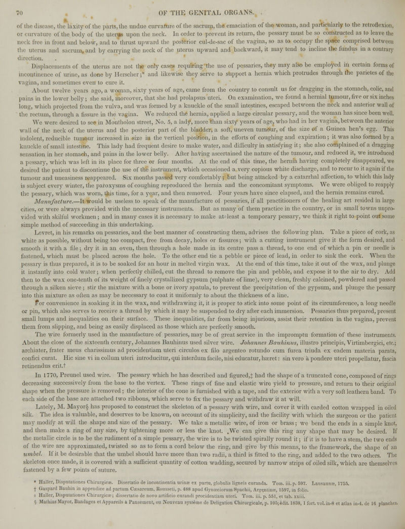 of the disease, the laxityrofthe parts,the undue curvature of the sacrum, the emaciation of the woman, and particularly to the retroflexion. or curvature of the hody of the uterus upon the neck. In order to prevent its return, the pessary must be so constructed as to leave the neck free in front and below, and to thrust upward the posterior cul-de-sac of the vagina, so as to occupy the space comprised between the uterus and sacrum, and by carrying the neck of the uterus upward and backward, it may tend to incline the fundus in a contrary direction. Displacements of the uterus are not the only cases requiring the use of pessaries, they may also be employed in certain forms of incontinence of urine, as done by Herscher;* and likewise they serve to support a hernia which protrudes through the parietes of the vagina, and sometimes even to cure it. About twelve years ago, a woman, sixty years of age, came from the country to consult us for dragging in the stomach, colic, and pains in the lower belly ; she said, moreover, that she had prolapsus uteri. On examination, we found a hernial tumour, five or six inches long, which projected from the vulva, and was formed by a knuckle of the small intestines, escaped between the neck and anterior wall of the rectum, through a fissure in the vagina. We reduced the hernia, applied a large circular pessary, and the woman has since been well. We were desired to see in Montholon street, No. 5, a lady, more than sixty years of age, who had in her vagina, between the anterior wall of the neck of the uterus and the posterior part of the bladder, a soft, uneven tumour, of the size of a Guinea hen's egg. This indolent, reducible tumour increased in size in the vertical position, in the efforts of coughing and expiration; it was also formed by a knuckle of small intestine. This lady had frequent desire to make water, and difficulty in satisfying it; she also complained of a dragging sensation in her stomach, and pains in the lower belly. After having ascertained the nature of the tumour, and reduced it, Ave introduced a pessary, which was left in its place for three or four months. At the end of this time, the hernia having completely disappeared, we desired the patient to discontinue the use of the instrument, which occasioned a very copious white discharge, and to recur to it again if the tumour and uneasiness reappeared. Six months passed very comfortably; but being attacked by a catarrhal affection, to which this lady is subject every winter, the paroxysms of coughing reproduced the hernia and the concomitant symptoms. We were obliged to reapply the pessary, which was worn, this time, for a year, and then removed. Four years have since elapsed, and the hernia remains cured. Manufacture.—It would be useless to speak of the manufacture of pessaries, if all practitioners of the healing art resided in largo cities, or were always provided with the necessary instruments. But as many of them practice in the country, or in small towns unpro- vided with skilful workmen; and in many cases it is necessary to make at least a temporary pessary, we think it right to point out some simple method of succeeding in this undertaking. Levret, in his remarks on pessaries, and the best manner of constructing them, advises the following plan. Take a piece of cork, as white as possible, without being too compact, free from decay, holes or fissures; with a cutting instrument give it the form desired, and smooth it with a file; dry it in an oven, then through a hole made in its centre pass a thread, to one end of which a pin or needle is fastened, which must be placed across the hole. To the other end tie a pebble or piece of lead, in order to sink the cork. When the pessary is thus prepared, it is to be soaked for an hour in melted virgin wax. At the end of this time, take it out of the wax, and plunge it instantly into cold water; when perfectly chilled, cut the thread to remove the pin and pebble, and expose it to the air to dry. Add then to the wax one-tenth of its weight of finely crystallized gypsum (sulphate of lime), very clean, freshly calcined, powdered and passed through a silken sieve ; stir the mixture with a bone or ivory spatula, to prevent the precipitation of the gypsum, and plunge the pessary into this mixture as often as may be necessary to coat it uniformly to about the thickness of a line. For convenience in soaking it in the wax, and withdrawing it, it is proper to stick into some point of its circumference, a long needle or pin, which also serves to receive a thread by which it may be suspended to dry after each immersion. Pessaries thus prepared, present small lumps and inequalities on their surface. These inequalities, far from being injurious, assist their retention in the vagina, prevent them from slipping, and being as easily displaced as those which are perfectly smooth. The wire formerly used in the manufacture of pessaries, may be of great service in the impromptu formation of these instruments. About the close of the sixteenth century, Johannes Bauhinus used silver wire. Johannes Bauhinus, illustro principis, Virtimbergici, etc.; archiater, frater meus charissimus ad procidentiam uteri circulos ex filo argenteo rotundo cum furca triuda ex eadem materia parata, confici curat. Hie sine vi in collum uteri introducitur, qui interdum facile, nisi educatur, hasret: sin vero a pondere uteri propellatur, fascia retinendus erit.t In 1770, Preunel used wire. The pessary which he has described and figured,:]: had the shape of a truncated cone, composed of rings decreasing successively from the base to the vertex. These rings of fine and elastic wire yield to pressure, and return to their original shape when the pressure is removed; the interior of the cone is furnished with a tape, and the exterior with a very soft leathern band. To each side of the base are attached two ribbons, which serve to fix the pessary and withdraw it at will. Lately, M. Mayor§ has proposed to construct the skeleton of a pessary with wire, and cover it with carded cotton wrapped in oiled silk. The idea is valuable, and deserves to be known, on account of its simplicity, and the facility with which the surgeon or the patient may modify at will the shape and size of the pessary. We take a metallic wire, of iron or brass; we bend the ends in a simple knot, and then make a ring of any size, by tightening more or less the knot. .We can give this ring any shape that may be desired. If the metallic circle is to be the rudiment of a simple pessary, the wire is to be twisted spirally round it; if it is to have a stem, the two ends of the wire are approximated, twisted so as to form a cord below the ring, and give by this means, to the framework, the shape of an umbel If it be desirable that the umbel should have more than two radii, a third is fitted to the ring, and added to the two others. The skeleton once made, it is covered with a sufficient quantity of cotton wadding, secured by narrow strips of oiled silk, which are themselves fastened by a few points of suture. » Haller, Disputationes Chirurgicae. Disertatio de incontinentia urinoe ex partu, globulis Hgneis curanda. Tom. iii. p. 597. Lausaunx, 1755. f Gaspard Bauhin in appendice ad partum Cassareum, Rousseti, p. 488 apud Gynacciorum Spachii, Argentina-, 1597, in folio. $ Haller, Disputationes Chirurgicae; dissertatio de novo artificio curandi procidentiam uteri. Tom. iii. p. 551, et tab. xxiii. § Mathias Mayor, Bandages et Appareils a Pansement, ou Nouveau systeme de Deligation Chirurgicale, p. 105; edit. 1838, 1 fort. vol. in-8 etatlasin-4.de 16 planches.