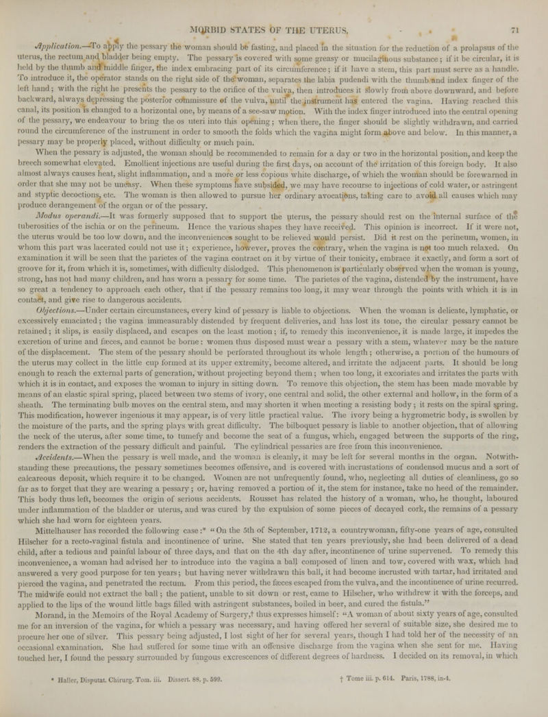 Application.—Wa apply the pessary the woman should be fasting, and placed in the situation for the reduction of a prolapsus of the uterus, the rectum and bladder being empty. The pessary is covered with some greasy or mucilaginous substance ; if it be circular, it is held by the thumb and hiiddle finger, the index embracing part of its circumference; if it have a stem, this part must serve as a handle. To introduce it, the oo&ator Stands on the right side of the woman, separates the labia pudendi with the thumb and index finger of the lefl hand ; with the right he presents the pessary to the orifice of the vulva, then introduces it slowly from above downward, and ! backward, always depressing the posterior commissure of the vulva, until the instrument has entered the vagina. Having reached this canal, its position is changed to a horizontal one, by means of a see-saw motion. With the index finger introduced into the central opening of tin; pessary, we endeavour to bring the os uteri into this opening; when there, the finger should be slightly withdrawn, and i round the circumference of the instrument in order to smooth the folds which the vagina might form above and below. In this manner, a ary may be properly placed, without difficulty or much pain. When the pessary is adjusted, the woman should be recommended to remain for a day or two in the horizontal position, and keep the breech somewhat elevated. Emollient injections are useful during the first days, on account of the irritation of this foreign body. It also almost always causes heat, slight inflammation, and a more or less copious white discharge, of which the woman should be forewarned in order that she may not be uneasy. When these symptoms have subsided, avc may have recourse to injections of cold water, or astringent and styptic decoctions, etc. The woman is then allowed to pursue her ordinary avocations, taking care to avoid all causes which may produce derangement of the organ or of the pessary. Modus operandi.—It was formerly supposed that to support the uterus, the pessary should rest on the internal surface of the tuberosities of the ischia or on the perineum. Hence the various shapes they have received. This opinion is incorrect. If it were not, the uterus would be too low down, and the inconveniences sought to be relieved would persist. Did it rest on the perineum, women, in whom this part was lacerated could not use it; experience, however, proves the contrary, when the vagina is not too much relaxed. On examination it will be seen that the parietes of the vagina contract on it by virtue of their tonicity, embrace it exactly, and form a sort of groove for it, from which it is, sometimes, with difficulty dislodged. This phenomenon is particularly observed when the woman is young, trong, has not had many children, and has worn a pessary for some time. The parietes of the vagina, distended by the instrument, have so great a tendency to approach each other, that if the pessary remains too long, it may wear through the points with which it is in intact, and give rise to dangerous accidents. Objections.—Under certain circumstances, every kind of pessary is liable to objections. When the woman is delicate, lymphatic, or excessively emaciated; the vagina immeasurably distended by frequent deliveries, and has lost its tone, the circular pessary cannot be retained; it slips, is easily displaced, and escapes on the least motion ; if, to remedy this inconvenience, it is made large, it impedes the excretion of urine and feces, and cannot be borne: women thus disposed must wear a pessary with a stem, whatever may be the nature of the displacement. The stem of the pessary should be perforated throughout its whole length ; otherwise, a portion of the humours of the uterus may collect in the little cup formed at its upper extremity, become altered, and irritate the adjacent parts. It should be long enough to reach the external parts of generation, without projecting beyond them; when too long, it excoriates and irritates the parts with which it is in contact, and exposes the woman to injury in sitting down. To remove this objection, the stem has been made movable by means of an elastic spiral spring, placed between two stems of ivory, one central and solid, the other external and hollow, in the form of a sheath. The terminating bulb moves on the central stem, and may shorten it when meeting a resisting body ; it rests on the spiral spring. This modification, however ingenious it may appear, is of very little practical value. The ivory being a hygrometric body, is swollen by the moisture of the parts, and the spring plays with great difficulty. The bilboquet pessary is liable to another objection, that of allowing the neck of the uterus, after some time, to tumefy and become the scat of a fungus, which, engaged between the supports of the ring, renders the extraction of the pessary difficult and painful. The cylindrical pessaries are free from this inconvenience. Accidents.—When the pessary is well made, and the woman is cleanly, it may be left for several months in the organ. Notwith- standing these precautions, the pessary sometimes becomes offensive, and is covered with incrustations of condensed mucus and a sort of calcareous deposit, which require it to be changed. Women are not unfrequently found, who, neglecting all duties of cleanliness, go so far as to forget that they arc wearing a pessary; or, having removed a portion of it, the stem for instance, take no heed of the remainder. This body thus left, becomes the origin of serious accidents. Rousset has related the history of a woman, who, he thought, laboured under inflammation of the bladder or uterus, and was cured by the expulsion of some pieces of decayed cork, the remains of a pessary which she had worn for eighteen years. Mittelhauser has recorded the following case :*  On the 5th of September, 1712, a countrywoman, fifty-one years of age, consulted Hilscher for a recto-vaginal fistula and incontinence of urine. She stated that ten years previously, she had been delivered of a dead child, after a tedious and painful labour of three days, and that on the 4th day after, incontinence of urine supervened. To remedy this inconvenience, a woman had advised her to introduce into the vagina a ball composed of linen and tow, covered with Avax, which had answered a very good purpose for ten years; but having never withdrawn this ball, it had become incrusted with tartar, had irritated and pierced the vagina, and penetrated the rectum. From this period, the faeces escaped from the vulva, and the incontinence of urine recurred. The midwife could not extract the. ball; the patient, unable to sit down or rest, came to Hilscher, who withdrew it with the forceps, and applied to the lips of the wound little bags filled with astringent substances, boiled in beer, and cured the fistula. Morand, in the Memoirs of the Royal Academy of Surgery,t thus expresses himself: A woman of about sixty years of age, consulted me for an inversion of the vagina, for which a pessary was necessary, and having offered her several of suitable size, she desired me to procure- her one of silver. This pessary being adjusted, I lost sight of her for several years, though I had told her of the necessity of an occasional examination. She had suffered for some time with an offensive discharge from the vagina when she sent tor me. II I her, I found the pessary surrounded by fungous excrescences of different degrees of hardness. I decided on its removal, in which • Holier, Disjuitat. Chirurg. Torn. iii. Dissert. 88, p. 599. t Tome '• P- 6U- Palis- 1788>in'4-