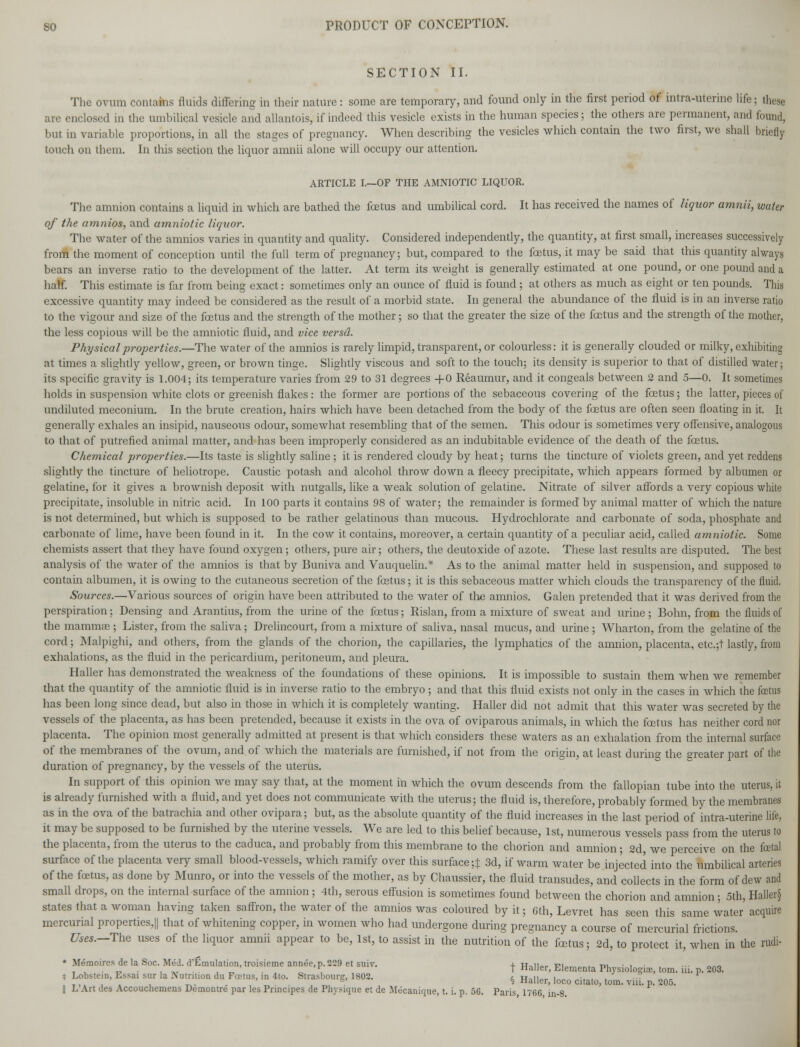 SECTION II. The ovum contains fluids differing in their nature: some are temporary, and found only in the first period of intra-uterine life; these are enclosed in the umbilical vesicle and allantois, if indeed this vesicle exists in the human species; the others are permanent, and found, but in variable proportions, in all the stages of pregnancy. When describing the vesicles which contain the two first, we shall briefly touch on them. In this section the liquor amnii alone will occupy our attention. ARTICLE I.—OF THE AMNIOTIC LIQUOR. The amnion contains a liquid in which are bathed the fcetus and umbilical cord. It has received the names of liquor amnii, water of the amnios, and amniotic liquor. The water of the amnios varies in quantity and quality. Considered independently, the quantity, at first small, increases successively from the moment of conception until the full term of pregnancy; but, compared to the fcetus, it may be said that this quantity always bears an inverse ratio to the development of the latter. At term its weight is generally estimated at one pound, or one pound and a half. This estimate is far from being exact: sometimes only an ounce of fluid is found; at others as much as eight or ten pounds. This excessive quantity may indeed be considered as the result of a morbid state. In general the abundance of the fluid is in an inverse ratio to the vigour and size of the fcetus and the strength of the mother; so that the greater the size of the fcetus and the strength of the mother, the less copious will be the amniotic fluid, and vice versd. Physical properties.—The water of the amnios is rarely limpid, transparent, or colourless: it is generally clouded or milky, exhibiting at times a slightly yellow, green, or brown tinge. Slightly viscous and soft to the touch; its density is superior to that of distilled water; its specific gravity is 1.004; its temperature varies from 29 to 31 degrees -fO Reaumur, and it congeals between 2 and 5—0. It sometimes holds in suspension white clots or greenish flakes: the former are portions of the sebaceous covering of the fcetus; the latter, pieces of undiluted meconium. In the brute creation, hairs which have been detached from the body of the foetus are often seen floating in it. It generally exhales an insipid, nauseous odour, somewhat resembling that of the semen. This odour is sometimes very offensive, analogous to that of putrefied animal matter, and has been improperly considered as an indubitable evidence of the death of the fcetus. Chemical properties.—Its taste is slightly saline ; it is rendered cloudy by heat; turns the tincture of violets green, and yet reddens slightly the tincture of heliotrope. Caustic potash and alcohol throw down a fleecy precipitate, which appears formed by albumen or gelatine, for it gives a brownish deposit with nutgalls, like a weak solution of gelatine. Nitrate of silver affords a very copious white precipitate, insoluble in nitric acid. In 100 parts it contains 9S of water; the remainder is formed by animal matter of which the nature is not determined, but which is supposed to be rather gelatinous than mucous. Hydrochlorate and carbonate of soda, phosphate and carbonate of lime, have been found in it. In the cow it contains, moreover, a certain quantity of a peculiar acid, called amniotic. Some chemists assert that they have found oxygen; others, pure air; others, the deutoxide of azote. These last results are disputed. The best analysis of the water of the amnios is that by Buniva and Vauquelin.'* As to the animal matter held in suspension, and supposed to contain albumen, it is owing to the cutaneous secretion of the fcetus; it is this sebaceous matter which clouds the transparency of the fluid. Sources.—Various sources of origin have been attributed to the water of the amnios. Galen pretended that it was derived from the perspiration; Densing and Arantius, from the urine of the fcetus; Risl an, from a mixture of sweat and urine; Bonn, from the fluids of the mammae ; Lister, from the saliva; Drelincourt, from a mixture of saliva, nasal mucus, and urine ; Wharton, from the gelatine of the cord; Malpighi, and others, from the glands of the chorion, the capillaries, the lymphatics of the amnion, placenta, etc.;t lastly, from exhalations, as the fluid in the pericardium, peritoneum, and pleura. Haller has demonstrated the weakness of the foundations of these opinions. It is impossible to sustain them when we remember that the quantity of the amniotic fluid is in inverse ratio to the embryo; and that this fluid exists not only in the cases in which the foetus has been long since dead, but also in those in which it is completely wanting. Haller did not admit that this water was secreted by the vessels of the placenta, as has been pretended, because it exists in the ova of oviparous animals, in which the fcetus has neither cord nor placenta. The opinion most generally admitted at present is that which considers these waters as an exhalation from the internal surface of the membranes of the ovum, and of which the materials are furnished, if not from the origin, at least during the greater part of the duration of pregnancy, by the vessels of the uterus. In support of this opinion we may say that, at the moment in which the ovum descends from the fallopian tube into the uterus, it is already furnished with a fluid, and yet docs not communicate with the uterus; the fluid is, therefore, probably formed by the membranes as in the ova of the batrachia and other ovipara; but, as the absolute quantity of the fluid increases in the last period of intra-uterine life, it may be supposed to be furnished by the uterine vessels. We are led to this belief because, 1st, numerous vessels pass from the uterus to the placenta, from the uterus to the caduca, and probably from this membrane to the chorion and amnion ; 2d, we perceive on the fatal surface of the placenta very small blood-vessels, which ramify over this surface;} 3d, if warm water be injected into the umbilical arteries of the fcetus, as done by Munro, or into the vessels of the mother, as by Chaussier, the fluid transudes, and collects in the form of dew and small drops, on the internal surface of the amnion; 4th, serous effusion is sometimes found between the chorion and amnion ; 5th, Haller§ states that a woman having taken saffron, the water of the amnios was coloured by it; 6th, Levret has seen this same water acquire mercurial properties,|| that of whitening copper, in women who had undergone during pregnancy a course of mercurial frictions. Uses.—The uses of the liquor amnii appear to be, 1st, to assist in the nutrition of the fcetus; 2d, to protect it, when in the rudi- - Memoires de la Soc Med. d'Emulation, troisieme annee.p. 229 et sui^. + HaUer> ElemeQta Ph iol ; tom. ^ 203. * Lobstein, Essai sur la Nutrition du Foetus, in 4to. Strasbourg, 1802. i H,n„ , .. , . ..? _„ r .-,.,. , -. . ,' . . , ™ . * Haller, loco citato, tom. via. p. 205.