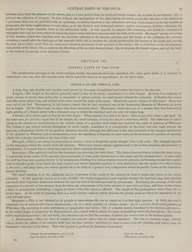 CENTRAL PARTS OF THE OVUM. 61 military state, from the pressure of the uterus, and, at a later period, from the action of foreign bodies; 3d, to assist its movements; 4th, to Dl the adhesion of its parts. In fact, without the interposition of this fluid during the whole period that the skin of the a gelatinous state, not yet provided with an epidermis, or merely deprived of the sebaceous covering which coats it in the last months of mcy, tin: limbs might adhere to each other, or to the thoracic and abdominal viscera; and in consequence of these adhesion-, the hands ami feet might resemble those of the web-footed birds. A case appears to support this reasoning, and would be conclu analogous facts had not been observed where the liquor amnii had been retained until the birth of the child. Morlanne ■ .speaks of a fetus of five months, which was expelled, with the forearms adhering to the thoracic parietes, and the thighs to the abdomen, the delivery occurring a month after the discharge of the amniotic fluid; 5th, to weaken the shocks produced by the motion of the fetus, and prevent the pain which might result from the acute and reiterated percussion on the parietes of the uterus; 6th, to contribute to the development ind growth of the foetus; 7th, to assist in the dilatation of the os uteri during labour; 8th, to lubricate the female organs, and aid the body of the fcetus in its passage at the moment of birth. SECTION III. CEXTRAL PARTS OF THE OVUM. The membranous envelope of the ovum contains, besides the amniotic fluid just examined, two other parts which it is essential to understand; they are, first, the vascular stem, which unites the fcetus to its appendages; 2d, the foetus itself ARTICLE I.—OF THE UMBILICAL CORD. A long, thin, soft, flexible and vascular cord, known by the name of umbilical cord, unites the fcetus to the placenta. Length.—The length of the cord is generally equal to that of the fcetus; sometimes it is a little longer. At birth, it is ordinarily of about sixteen to twenty-four inches, but is susceptible of infinite variety; we shall merely indicate the extremes. L'Heritier has seen a cord fifty-seven inches long, and wound seven times around the body of the fcetus. Mauriceau reports another of fifty-nine.t Evrat has seen one of six feet. Desormeaux, in his lectures, asserts that he had examined one, in the Anatomical Museum of Mayence, of seven feet in length. On the other hand, we meet with them extremely short. Mauriceauf relates the case of a woman who was delivered at eight months, of a female infant with a deformed arm, in which the umbilical cord was only six inches long. Volume.—It is about equal to that of the little finger. When smaller, it is said to be lean ; when larger, it is called a fat cord. In the latter case, its size may equal that of the thumb, the small intestine, or even the arm of a new-born child. § The difference of size is owing to the absence or accumulation, in the cellular tissue, of a peculiar fluid which has received the name of gelatine of Wharton. The volume is not always uniform throughout its whole length; sometimes it is considerable on the fcctal end, and small toward the placenta, a disposition worthy of the greatest attention, because, although this difference is due most generally to the unequal distribution of the gelatine of Wharton, and its accumulation, near the umbilicus, it depends, in some cases, on the presence of a portion of intestine which, like a hernia, protrudes at the base of the cord. Strength.—This is not always in proportion to its size; a lean is frequently much stronger than a fat cord. The strength depends on the manner in which the vessels reach the placenta. When they remain united, agglomerated as far as their insertion, the resistance is considerable; it is much less so when they separate before reaching this body. Insertions.—The umbilical cord has two insertions, one placental, the other foetal. The former does not always occupy the same point; it is generally in the centre of the placenta, but occasionally at some point intermediate to the centre and the circumference; in some cases the cord has been seen passing directly to the membranes, dividing at a certain distance from the placenta, and forming around this organ a kind of vascular girdle, from which the large arterial and venous branches repaired to their destination, like the spokes of a wheel centre in the nave ; and other times, the vessels spread out in the form of a goose's foot, a disposition which frequently occurs in the battledore- shaped placenta. The fcetal insertion is at the umbilicus, and in proportion to the youth of the embryo, its base is larger and nearer to the pelvic extremity. At this point the cord is, as it were, divided: the vessels composing it pass together through the umbilical ring, then separate and reach their respective destination between the anterior wall of the abdomen and the peritoneum. Externally, the envelope of the cord terminates at a greater or less distance from the foetus, the integuments of the belly advance to meet this envelope, and form on the vessels a kind of prolongation resembling a nipple, at whose vertex the union is effected. The length of this prolongation varies from two to twelve lines. At the point of junction, there is a small circular cushion, which indicates the precise point at which the separation of the cord will take place. St?-ucture.—This is not identical at all periods of intra-uterine life, nor as simple as it at first sight appears. At birth, the cord is composed, 1st, of arterial and venous blood-vessels ; 2d, of a small quantity of cellular tissue ; 3d, of a peculiar fluid called gelatine of Wharton; 4th, according to some anatomists, of lymphatics and nerves; 5th, of a double sheath, furnished by the chorion and amnion. In the earlier stages of pregnancy we find, moreover, 6th, a small body to which the name of umbilical vesicle has been given; 7th, vessels called omphalomesenteric; 8th and lastly, the allantois and its duct the urachus, if indeed this vesicle exist in the human species. 1. Blood-vessels.—They are three in number, two arteries and a vein, all called umbilical. The vein is constant, single, without valves, double the calibre of the arteries, with thin, but firm parietes; according to some it arises from the placenta, and others, from the abdominal vena cava of the fcetus. This vein appears to perform the functions of an artery. • Journal des Accouchemens, vol. ii. p. 16. f Loc. cit. obs. 401. * Loc. cit. torn. ii. obs. 610, p. 525. triceau, obs. 406, p. 336. 21