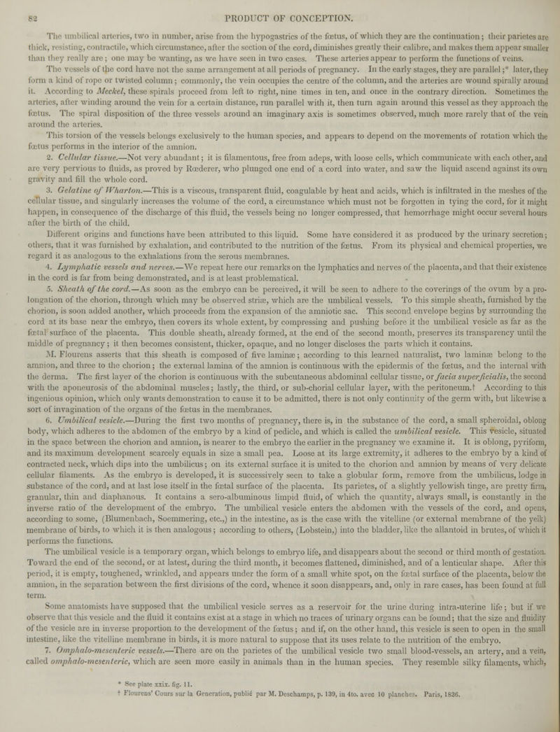 The umbilical arteries, two in number, arise from the hypogastrics of the foetus, of which they arc the continuation ; their parieti thick, resisting, contractile, which circumstance, after the section of the cord, diminishes greatly their calibre, and makes them appea r sn i than they really are ; one may be wanting, as we have seen in two cases. These arteries appear to perform the functions of veins. The vessels of the cord have not the same arrangement at all periods of pregnancy. In the early stages, they are parallel ;* later, they form a kind of rope or twisted column ; commonly, the vein occupies the centre of the column, and the arteries are wound spirally around it. According to Meckel, these spirals proceed from left to right, nine times in ten, and once in the contrary direction. Sometimes the arteries, after winding around the vein for a certain distance, run parallel with it, then turn again around this vessel as they approach the fetus. The spiral disposition of the three vessels around an imaginary axis is sometimes observed, much more rarely that of the vein around the arteries. This torsion of the vessels belongs exclusively to the human species, and appears to depend on the movements of rotation which the fetus performs in the interior of the amnion. 2. Cellular tissue.—Not very abundant; it is filamentous, free from adeps, with loose cells, which communicate with each other, and arc very pervious to fluids, as proved by Rcederer, who plunged one end of a cord into water, and saw the liquid ascend against its own gravity and fill the whole cord. 3. Gelatine of Wharton.—This is a viscous, transparent fluid, coagulable by heat and acids, which is infiltrated in the meshes of the cellular tissue, and singularly increases the volume of the cord, a circumstance which must not be forgotten in tying the cord, for it might happen, in consequence of the discharge of this fluid, the vessels being no longer compressed, that hemorrhage might occur several hours after the birth of the child. Different origins and functions have been attributed to this liquid. Some have considered it as produced by the urinary secretion; others, that it was furnished by exhalation, and contributed to the nutrition of the foetus. From its physical and chemical properties, we regard it as analogous to the exhalations from the serous membranes. 4. Lymphatic vessels and nerves.—We repeat here our remarks on the lymphatics and nerves of the placenta, and that their existence in the cord is far from being demonstrated, and is at least problematical. 5. Sheath of the cord.—As soon as the embryo can be perceived, it will be seen to adhere to the coverings of the ovum by a pro- longation of the chorion, through which may be observed striae, which are the umbilical vessels. To this simple sheath, furnished by the chorion, is soon added another, which proceeds from the expansion of the amniotic sac. This second envelope begins by surrounding the cord at its base near the embryo, then covers its Avhole extent, by compressing and pushing before it the umbilical vesicle as far as the foetal surface of the placenta. This double sheath, already formed, at the end of the second month, preserves its transparency until the middle of pregnancy; it then becomes consistent, thicker, opaque, and no longer discloses the parts Avhich it contains. M. Flourens asserts that this sheath is composed of five laminae; according to this learned naturalist, two laminae belong to the amnion, and three to the chorion; the external lamina of the amnion is continuous with the epidermis of the foetus, and the internal with the derma. The first layer of the chorion is continuous with the subcutaneous abdominal cellular tissue, ox facia superficialis, the second with the aponeurosis of the abdominal muscles; lastly, the third, or sub-chorial cellular layer, with the peritoneum. I According to this ingenious opinion, which only wants demonstration to cause it to be admitted, there is not only continuity of the germ with, but likewise a sort of invagination of the organs of the foetus in the membranes. 6. Umbilical vesicle.—During the first two months of pregnancy, there is, in the substance of the cord, a small spheroidal, oblong body, which adheres to the abdomen of the embryo by a kind of pedicle, and which is called the umbilical vesicle. This vesicle, situated in the space between the chorion and amnion, is nearer to the embryo the earlier in the pregnancy we examine it. It is oblong, pyriform, and its maximum development scarcely equals in size a small pea. Loose at its large extremity, it adheres to the embryo by a kind of contracted neck, which dips into the umbilicus; on its external surface it is united to the chorion and amnion by means of very delicate cellular filaments. As the embryo is developed, it is successively seen to take a globular form, remove from the umbilicus, lodge in substance of the cord, and at last lose itself in the festal surface of the placenta. Its parietes, of a slightly yellowish tinge, are pretty firm, granular, thin and diaphanous. It contains a sero-albuminous limpid fluid, of which the quantity, always small, is constantly in the inverse ratio of the development of the embryo. The umbilical vesicle enters the abdomen with the vessels of the cord, and opens, according to some, (Blumenbach, Soemmering, etc.,) in the intestine, as is the case with the vitelline (or external membrane of the yelk) membrane of birds, to which it is then analogous; according to others, (Lobstein,) into the bladder, like the allantoid in brutes, of which it performs the functions. The umbilical vesicle is a temporary organ, which belongs to embryo life, and disappears about the second or third month of gestation. Toward the end of the second, or at latest, during the third month, it becomes flattened, diminished, and of a lenticular shape. After this period, it is empty, toughened, wrinkled, and appears under the form of a small white spot, on the foetal surface of the placenta, below the amnion, in the separation between the first divisions of the cord, whence it soon disappears, and, only in rare cases, has been found at full term. Some anatomists have supposed that the umbilical vesicle serves as a reservoir for the urine during intra-uterine life; but if we observe that this vesicle and the fluid it contains exist at a stage in which no traces of urinary organs can be found; that the size and fluidity of the vesicle are in inverse proportion to the development of the foetus; and if, on the other hand, this vesicle is seen to open in the small intestine, like the vitelline membrane in birds, it is more natural to suppose that its uses relate to the nutrition of the embryo. 7. Omphalo-mesenteric vessels.—There are on the parietes of the umbilical vesicle two small blood-vessels, an artery, and a vein, called omphalo-mesenteric, which are seen more easily in animals than in the human species. They resemble silky filaments, which, * See plate x.\ix. fig. 11.
