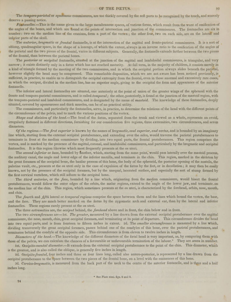 The temporo-parietal or squamous commissures, are too thickly covered by the soft parts to be recognized by the touch, and scarcely deserve a passing notice. Fontanelles.—This is the name given to the large membranous spaces, of various forms, which result from the want of ossification of the angles of the bones, and which are found at the points of intersection and junction of the commissures. The fontanelles are six in number: two on the median line of the cranium, form a part of the vertex ; the other four, two on each side, are on the lateral and inferior parts of the skull. The anterior, bregmatic or frontal fontanelle, is at the intersection of the sagittal and fronto-parietal commissures. It is a sort of oblong, quadrangular space, in the shape of a lozenge, of which the extent, always in an inverse ratio to the ossification of the angles of the parietal and the two pieces of the frontal, varies in different subjects. Generally, the fontanelle extends farther between the two pieces of the frontal, than between the parietal bones. The posterior or occipital fontanelle, situated at the junction of the sagittal and lambdoidal commissures, is triangular, and very narrow; it exists distinctly only in a foetus which has not reached maturity. At full term, in the majority of children, it consists merely in a kind of triangle formed by the meeting of the two commissures, and in which the occipital portion always slides beneath the parietal, however slightly the head may be compressed. This remarkable disposition, which we are not aware has been noticed previously, is sufficient, in practice, to enable us to distinguish the occipital extremity from the frontal, even in those anormal and excessively rare cases, m which the occiput, divided in the median line, has no superior angle, giving to the occipital the form and appearance of the anterior fontanelle. The inferior and lateral fontanelles are situated, one anteriorly at the point of union of the greater wings of the sphenoid with the fronto and temporo-parietal commissures, and is called temporal; the other, posteriorly, is found at the junction of the mastoid region, with the temporo-parietal and lambdoid commissures, and is designated by the name of mastoid. The knowledge of these fontanelles, deeply situated, covered by aponeuroses and thick muscles, can be of no practical utility. The commissures, and particularly the fontanelles, serve, in practice, to determine the relations of the head with the different points of the circumference of the pelvis, and to mark the various positions of the vertex. Shape and division of Ike head.—The head of the foetus, separated from the trunk and viewed as a whole, represents an ovoid, irregularly flattened in different directions, furnishing for our consideration five regions, three extremities, two circumferences, and seven diameters. Of the regions.—The first superior is known by the names of bregmatic, oval superior, and vertex, and is bounded by an imaginary line which, starting from the external occipital protuberance, and extending over the sides, would traverse the parietal protuberances to terminate in front at the median commissure by dividing, into two equal parts, the frontal protuberances. This region comprises the vertex, and is marked by the presence of the sagittal, coronal, and lambdoidal commissures, and particularly by the bregmatic and occipital fontanelles. It is this region likewise which most frequently presents at the os uteri. The second inferior or base, bounded by Another, which, starting from the same point, would pass laterally over the mastoid process, the auditory canal, the angle and lower edge of the inferior maxilla, and terminate in the chin. This region, marked in the skeleton by the great foramen of the occipital bone, the basilar process of this bone, the body of the sphenoid, the posterior opening of the nostrils, the palatine vault, etc., presents at the os uteri only in the case of expulsion of the fetus by the feet, or in decollation; it may then be easily known, not by the presence of the occipital foramen, but by the unequal, lacerated surface, and especially the sort of stump formed by the first cervical vertebrae, which still adhere to the occipital bone. The third anterior, or the face, bounded by a line which, originating from the median commissure, would bisect the frontal protuberances, would follow the outer edges of the orbits, the malar regions, extend to the angle of the lower jaw, and terminate.on the median line of the chin. This region, which sometimes presents at the os uteri, is characterized by the forehead, orbits, nose, mouth, and chin. The fourth and fifth lateral or temporal regions comprise the space between them and the lines which bound the vertex, the base, and the face. They are much better marked on the fetus by the zygomatic arch and external ear, than by the lateral and inferior fontanelles. These regions rarely present at the os uteri. The three extremities are, the occiput behind, the forehead above and in front, the chin below and in front. The two circumferences are—1st. The greater, measured by a line drawn from the external occipital protuberance over the sagittal commissure, the nose, mouth, chin, great occipital foramen, and terminating at its point of departure. This circumference divides the head into two equal parts, and is from fourteen to fifteen inches in extent. 2d. The smaller circumference is measured by a line which, dividing transversely the great occipital foramen, passes behind one of the condyles of this bone, over the parietal protuberances, and terminates behind the condyle of the opposite side. This circumference is from eleven to twelve inches in length. Diameters of the head.—The knowledge of the different diameters of the fetal head is very important, as, by comparing them with those of the pelvis, we can calculate the chances of a favourable or unfavourable termination of the labour.* They are seven in number. 1st. Occipito-mental diameter.—It extends from the external occipital protuberance to the point of the chin. This diameter, which is the greatest, and is also called the oblique, is generally five inches in length. 2d. Occipitofrontal, four inches and three or four lines long, called also antero-posterior, is represented by a line drawn from the occipital protuberance to the space between the two pieces of the frontal bone, on a level with the eminences of this bone. 3d. Cervico-bregmatic, is measured from the back part of the neck to the centre of the anterior fontanelle, and is three and a half inches long. * See Plate xxxi. figs. 2 and 3. 24