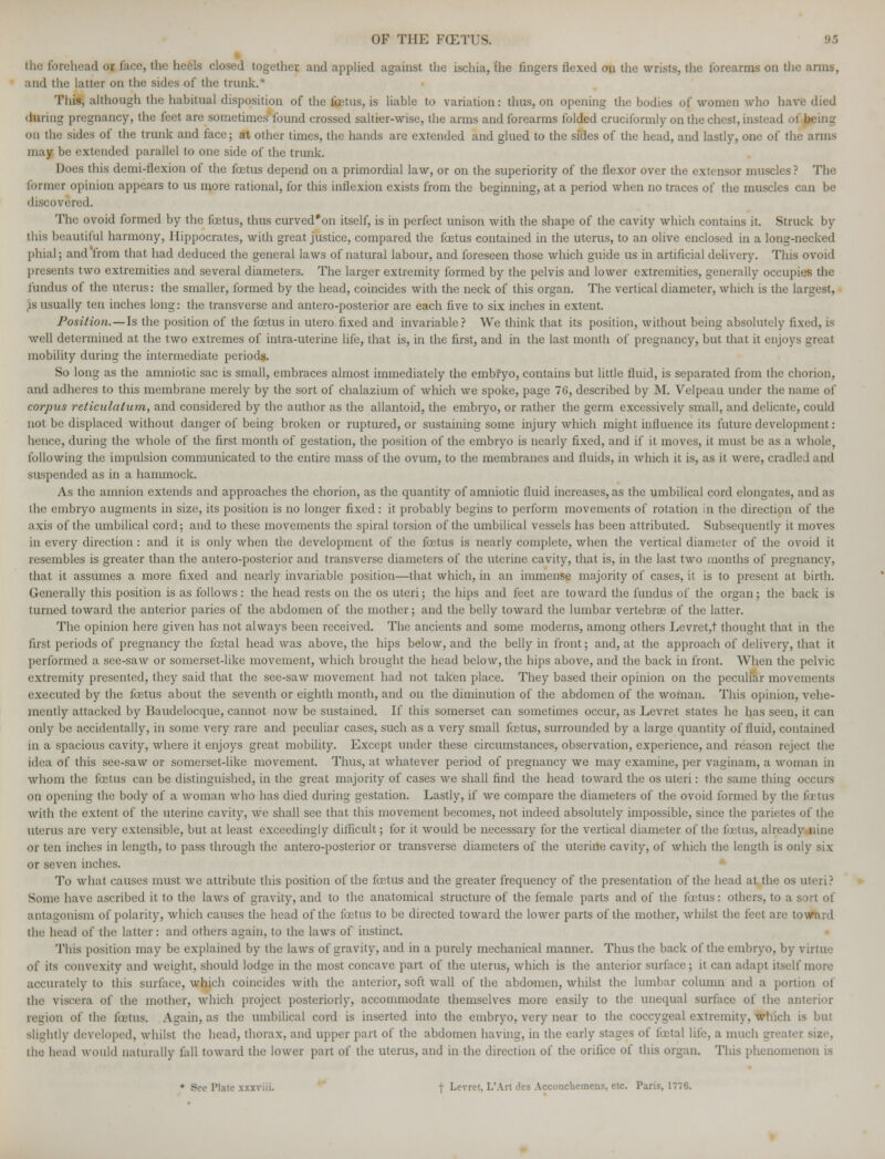 ill.: forehead or face, the heels dosed together and applied against the ischia, the fingers flexed on the wrists, the forearms on the arms, and the latter on the sides of the trunk.' This, although the habitual disposition of the foetus, is liable to variation: thus, on opening the bodies of women who have died 'luring pregnancy, the feet are sometimes found crossed saltier-wise, the arms andforearms folded cruciformly on the chest, instea on the sides of the trunk and face; at other times, the hands are extended and glued to the sides of the head, and lastly, one of the arms may be extended parallel to one side of the trunk. Does this demi-flexion of the foetus depend on a primordial law, or on the superiority of the flexor over the extensor muscles? The former opinion appears to us more rational, for this inflexion exists from the beginning, at a period when no traces of the muscles can be discovered. The ovoid formed by the foetus, thus curved'on itself, is in perfect unison with the shape of the cavity which contains it. Struck by this beautiful harmony, Hippocrates, with great justice, compared the fetus contained in the uterus, to an olive enclosed in a long-necked phial; and from that had deduced the general laws of natural labour, and foreseen those which guide us in artificial delivery. This ovoid presents two extremities and several diameters. The larger extremity formed by the pelvis and lower extremities, generally occupies the fundus of the uterus: the smaller, formed by the head, coincides with the neck of this organ. The vertical diameter, which is the largest, ,is usually ten inches long: the transverse and antero-posterior are each five to six inches in extent. Position. — Is the position of the fetus in utero fixed and invariable? We think that its position, without being absolutely fixed, is well determined at the two extremes of intra-uterine life, that is, in the first, and in the last month of pregnancy, but that it enjoys great mobility daring the intermediate periods. So long as the amniotic sac is small, embraces almost immediately the embryo, contains but little fluid, is separated from the chorion, and adheres to this membrane merely by the sort of chalazium of which we spoke, page 76, described by M. Velpean under the name of corpus reticulatum, and considered by the author as the allantoid, the embryo, or rather the germ excessively small, and delicate, could not be displaced without danger of being broken or ruptured, or sustaining some injury which might influence its future development: hence, during the whole of the first month of gestation, the position of the embryo is nearly fixed, and if it moves, it must be as a whole, following the impulsion communicated to the entire mass of the ovum, to the membranes and fluids, in which it is, as it were, cradled arid suspended as in a hammock. As the amnion extends and approaches the chorion, as the quantity of amniotic fluid increases, as the umbilical cord elongates, and as the embryo augments in size, its position is no longer fixed: it probably begins to perform movements of rotation in the direction of the axis of the umbilical cord; and to these movements the spiral torsion of the umbilical vessels has been attributed. Subsequently it moves in every direction: and it is only when the development of the fetus is nearly complete, when the vertical diameter of the ovoid it resembles is greater than the antero-posterior and transverse diameters of the uterine cavity, that is, in the last two months of pregnancy, that it assumes a more fixed and nearly invariable position—that which, in an immense majority of cases, it is to present at birth. Generally this position is as follows: the head rests on the os uteri; the hips and feet are toward the fundus of the organ; the back is turned toward the anterior paries of the abdomen of the mother; and the belly toward the lumbar vertebras of the latter. The opinion here given has not always been received. The ancients and some moderns, among others Levret,t thought that in the first periods of pregnancy the fetal head was above, the hips below, and the belly in front; and, at the approach of delivery, that it performed a see-saw or somerset-like movement, which brought the head below, the hips above, and the back in front. When the pelvic extremity presented, they said that the see-saw movement had not taken place. They based their opinion on the peculiar movements executed by the fetus about the seventh or eighth month, and on the diminution of the abdomen of the woman. This opinion, vehe- mently attacked by Baudelocque, cannot now be sustained. If this somerset can sometimes occur, as Levret states he has seen, it can only be accidentally, in some very rare and peculiar cases, such as a very small fetus, surrounded by a large quantity of fluid, contained in a spacious cavity, where it enjoys great mobility. Except under these circumstances, observation, experience, and reason reject the idea of this see-saw or somerset-like movement. Thus, at whatever period of pregnancy we may examine, per vaginam, a woman in whom the fetus can be distinguished, in the great majority of cases we shall find the head toward the os uteri: the same thing occurs on opening the body of a woman who has died during gestation. Lastly, if we compare the diameters of the ovoid formed by the fa tu^ with the extent of the uterine cavity, we shall see that this movement becomes, not indeed absolutely impossible, since the parietes of the uterus are very extensible, but at least exceedingly difficult; for it would be necessary for the vertical diameter of the fetus, already nine or ten inches in length, to pass through the antero-posterior or transverse diameters of the uterine cavity, of which the length is only six or seven inches. To what causes must we attribute this position of the fetus and the greater frequency of the presentation of the head at the os uteri? Some have ascribed it to the laws of gravity, and to the anatomical structure of the female parts and of the fetus: others, to a sort of antagonism of polarity, which causes the head of the fetus to be directed toward the lower parts of the mother, whilst the feet are toward the head of the latter: and others again, to the laws of instinct. This position may be explained by the laws of gravity, and in a purely mechanical manner. Thus the back of the embryo, by virtue' of its convexity ami weight, should lodge in the most concave part of the uterus, which is the anterior surface; it can adapt itself more accurately to this surface, which coincides with the anterior, soft wall of the abdomen, whilst the lumbar column and a portion oi the viscera of the mother, which project posteriorly, accommodate themselves more easily to the unequal surface of the anterior region of the fetus. Again, as the umbilical cord is inserted into the embryo, very near to the coccygeal extremity, which is but slightly developed, whilst the head, thorax, and upper part of the abdomen having, in the early stages of fetal life, a much greater size, ihe head would naturally fall toward the lower part of the uterus, and in the direction of the orifice of this organ. This phenomenon is • See Plate xxxviii. f Levret, L'Art des Accouchemens, etc. Paris, 1776.