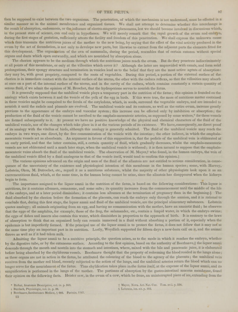 then bi i to exist between the two organisms. The penetration, of which the mechanism is not understood, must he effected in a similar manner as m the animal memhranes and organized tissues. We shall not attempt to determine whether this interchai the result bf absorption, endosmosis, or the influence of electro-magnetic phenomena, lest we should become involved in discussions which, in the present state of science, can end only in hypotheses. We will merely remark that the rapid growth of the ovum and eml during the first stages of gestation, sufficiently attests the facility and freedom of this penetration. We shall express the unknown cause which thus transmits the nutritious juices of the mother to the new being, by saying that the effect of the vital activity produced in the ovum by the act of fecundation, is not only to develope new parts, but likewise to extract from the adjacent parts the elements fitted for this development. The organization of the ova of mammalia, during the period, resembles that of certain entozoa without special organs and ducts which open outwardly, and which are nourished by absorption alone. The chorion appears to be the medium through which the nutritious juices reach the ovum. But do they penetrate indiscriminately at all points of this membrane, or only at the villosities which cover it? Although the latter are unprovided with canals, and form solid prolongations, their spongy structure and termination in vesicles lead us to the belief that they are the most active agents of absorption: they may be, with great propriety, compared to the roots of vegetables. During this period, a portion of the external surface of the chorion is in immediate contact with the internal surface of the uterus, the other with the caduca reflexa, so that the villosities may absorb at once on a part of. the internal surface of the uterus, and in the cavity of the caduca, which contains constantly a certain quantity of serous fluid, if we admit the opinion of M. Breschet, that the hydroperione serves to nourish the fGetus. It is generally sttpposed that the umbilical vesicle plays a temporary part in the nutrition of the foetus ; this opinion is founded on the analogy which exists between it and the vesicle of the yelk of the egg in birds. If this were true, the mass of nutritious matter contained in these vesicles might be compared to the fecula of the cotyledons, which, in seeds, surround the vegetable embryo, and are intended to nourish it until the radicle and plumule are evolved. The umbilical vesicle and its contents, as well as the entire ovum, increase greatly previous to the appearance of the embryo and vascular system; this increase can be effected only by imbibition or absorption ; the production of the fluid of the vesicle cannot be ascribed to the omphalo-mesenteric arteries, as supposed by some writers,* for these vessels are formed subsequently to it. At present we have no positive knowledge of the physical and chemical characters of the fluid of the umbilical vesicle, nor of the changes which take place in it at the various periods of its existence. We have, consequently, no direct proof of its analogy with the vitellus of birds, although this analogy is generally admitted. The fluid of the umbilical vesicle may reach the embryo in two ways, one direct, by the free communication of the vesicle with the intestine; the other indirect, in which the omphalo- mesenteric vessels act as absorbents. An argument in favour of this supposition is, that the pedicle of the umbilical vein is obliterated at an early period, and that the latter contains, still, a certain quantity of fluid, which gradually decreases, whilst the omphalo-mesenteric vessels are not obliterated until a much later stage,when the umbilical vesicle is withered; it is then natural to suppose that the omphalo- mesenteric veins absorb the fluid of the umbilical vesicle. The observation of M. Mayer,t who found, in the human embryo, the vein of the umbilical vesicle filled by a fluid analogous to that of the vesicle itself, would tend to confirm this opinion.^ The various opinions advanced on the origin and uses of the fluid of the allantois are not entitled to serious consideration, in conse- quence of the uncertainty of the existence and physiological intention of this membrane in the human species; some, with Harvey, Lobstein, Oken, M. Dutrochet, etc., regard it as a nutritious substance, whilst the majority of other physiologists look upon it as an excrementitious fluid, which, at the same time, in the human being cannot be urine, since the allantois has disappeared when the kidneys begin to form. The importance assigned to the liquor amnii in the nutrition of the fcetus, is based on the following considerations: This liquor is nutritious, for it contains albumen, osmazome, and some salts; its quantity increases from the commencement until the middle of the life of the embryo, and at a later period diminishes; it contains less albumen at the termination of pregnancy than in the beginning.§ The fluid absorbed by the chorion before the formation of the placenta, can reach the embryo only through the amnion, and it is rational to conclude that, during this first stage, the liquor amnii and fluid of the umbilical vesicle, are the principal alimentary substances. Lobstein quotes analogy; all animals originating from an egg, and having no communication with the mother, have an amniotic fluid ; he observes that the eggs of the amphibia, for example, those of the frog, the salamander, etc., contain a limpid water, in which the embryo swims; the eggs of fishes and insects also contain this water, which diminishes in proportion to the approach of birth. It is contrary to the laws of absorption to think that an organized body can remain immersed in a fluid without absorbing a portion of it, especially when the epidermis is but imperfectly formed. If the principal use of the liquor amnii is to protect the foetus, it does not follow that it may not at the same time play an important part in its nutrition. Lastly, Weydlich supported for fifteen days a new-born calf on it, and the animal throve as well as if it had taken milk. Admitting the liquor amnii to be a nutritive principle, the question arises, as to the mode in which it reaches the embryo, whether by the digestive tube, or by the cutaneous surface. According to the first opinion, based on the authority of Boerhaave,|| the liquor amnii descends through the mouth and nostrils into the stomach and intestines, where, mixed with the bile and pancreatic juice, it is elaborated before being absorbed by the chyliferous vessels. Bocrhaave thought that the property of redeeming the blood resided in the lungs alone; as these organs are not in action in the fcetus, he attributed the colouring of the blood to the agency of the placenta ; the umbilical vein receives from the mother red blood, recently subjected to the action of the lungs, and the umbilical arteries return the blood which can no longer serve for the nourishment of the fcetus. Thus chylification takes place in the foetus itself, at the expense of the liquor amnii, and its sanguification is performed in the lungs of the mother. The partisans of absorption by the gastro-intestinal mucous membrane, found their opinion on the following facts. Heister saw, in the ovum of a cow, which he froze, an uninterrupted piece of ice, extending from the • Bichat, Anatomic Descriptive, vol. iv. p. 312. f Mayer, Nova. Act. Nat. Cur. Tom. xvii. p. 538. 1 Bimlach, Physiologic, vol. iv. p. 39. § Lobstein, loc. cit. p. 103. I Boerhaave,Institutiones Medicx, § 682. Parisiis, 1747. 25