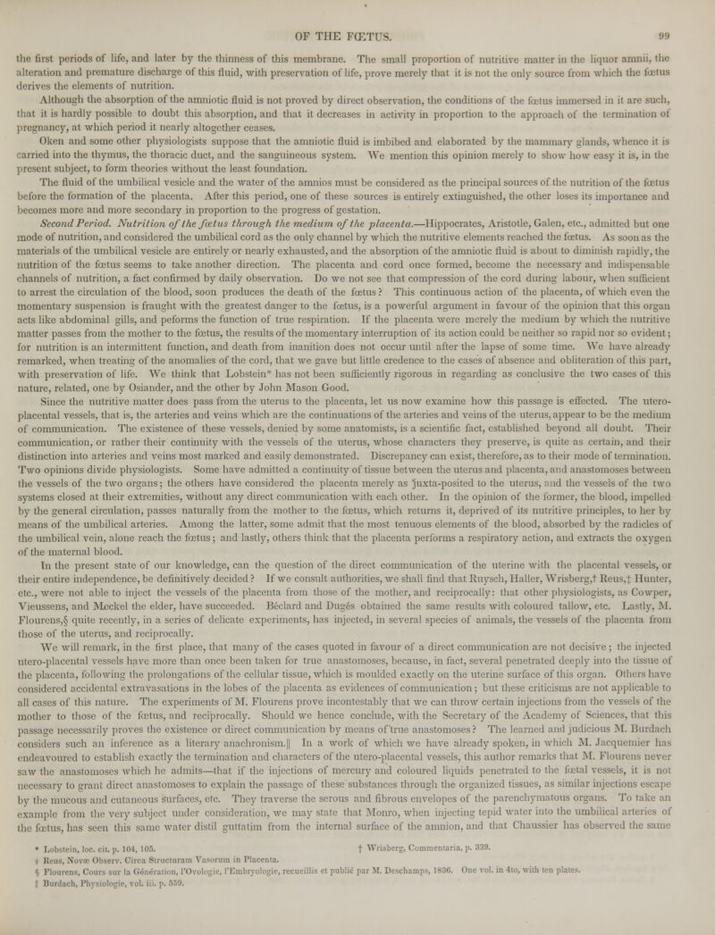 the first periods of life, and later by the thinness of this membrane. The small proportion of nutritive matter in the liquor amnii, the alteration and premature discharge of this fluid, with preservation of life, prove merely that it is not the only source from which the foetus derives the elements of nutrition. Although the absorption of the amniotic fluid is not proved by direct observation, the conditions of the foetus immersed in it are such, that it is hardly possible to doubt this absorption, and that it decreases in activity in proportion to the approach of the termination of pregnancy, at which period it nearly altogether ceases. Oken and some other physiologists suppose that the amniotic fluid is imbibed and elaborated by the mammary glands, whence it is carried into the thymus, the thoracic duct, and the sanguineous system. We mention this opinion merely to show how easy it is, in the present subject, to form theories without the least foundation. The fluid of the umbilical vesicle and the water of the amnios must be considered as the principal sources of the nutrition of the foetus before the formation of the placenta. After this period, one of these sources is entirely extinguished, the other loses its importance and becomes more and more secondary in proportion to the progress of gestation. Second Period. Nutrition of the foetus through the medium of the placenta.—Hippocrates, Aristotle, Galen, etc., admitted but one mode of nutrition, and considered the umbilical cord as the only channel by which the nutritive elements reached the foetus. As soon as the materials of the umbilical vesicle are entirely or nearly exhausted, and the absorption of the amniotic fluid is about to diminish rapidly, the nutrition of the foetus seems to take another direction. The placenta and cord once formed, become the necessary and indispensable channels of nutrition, a fact confirmed by daily observation. Do Ave not see that compression of the cord during labour, when sufficient to arrest the circulation of the blood, soon produces the death of the foetus ? This continuous action of the placenta, of which even the momentary suspension is fraught with the greatest danger to the foetus, is a powerful argument in favour of the opinion that this organ acts like abdominal gills, and peforms the function of true respiration. If the placenta were merely the medium by which the nutritive matter passes from the mother to the fcetus, the results of the momentary interruption of its action could be neither so rapid nor so evident; for nutrition is an intermittent function, and death from inanition does not occur until after the lapse of some time. We have already remarked, when treating of the anomalies of the cord, that we gave but little credence to the cases of absence and obliteration of this part, with preservation of life. We think that Lobstein'* has not been sufficiently rigorous in regarding as conclusive the two cases of this nature, related, one by Osiander, and the other by John Mason Good. Since the nutritive matter does pass from the uterus to the placenta, let us now examine how this passage is effected. The utero- placental vessels, that is, the arteries and veins which are the continuations of the arteries and veins of the uterus, appear to be the medium of communication. The existence of these vessels, denied by some anatomists, is a scientific fact, established beyond all doubt. Their communication, or rather their continuity with the vessels of the uterus, whose characters they preserve, is quite as certain, and (heir distinction into arteries and veins most marked and easily demonstrated. Discrepancy can exist, therefore, as to their mode of termination. Two opinions divide physiologists. Some have admitted a continuity of tissue between the uterus and placenta, and anastomoses between the vessels of the two organs; the others have considered the placenta merely as juxta-positcd to the uterus, and the vessels of the two systems closed at their extremities, without any direct communication with each other. In the opinion of the former, the blood, impelled by the general circulation, passes naturally from the mother to the foetus, which returns it, deprived of its nutritive principles, to her by means of the umbilical arteries. Among the latter, some admit that the most tenuous elements of the blood, absorbed by the radicles of the umbilical vein, alone reach the fastus; and lastly, others think that the placenta performs a respiratory action, and extracts the oxygen of the maternal blood. In the present state of our knowledge, can the question of the direct communication of the uterine with the placental vessels, or their entire independence, be definitively decided ? If we consult authorities, we shall find that Ruysch, Haller, Wrisberg,t Reus,f Hunter, etc., were not able to inject the vessels of the placenta from those of the mother, and reciprocally: that other physiologists, as Cowper, Vieussens, and Meckel the elder, have succeeded. Beclard and Duges obtained the same results with coloured tallow, etc. Lastly, M. Flourens,§ quite recently, in a series of delicate experiments, has injected, in several species of animals, the vessels of the placenta from those of the uterus, and reciprocally. We will remark, in the first place, that many of the cases quoted in favour of a direct communication are not decisive; the injected utero-placental vessels have more than once been taken for true anastomoses, because, in fact, several penetrated deeply into the tissue of the placenta, following the prolongations of the cellular tissue, which is moulded exactly on the uterine surface of this organ. Others have considered accidental extravasations in the lobes of the placenta as evidences of communication; but these criticisms are not applicable to all cases of this nature. The experiments of M. Flourens prove incontestably that we can throw certain injections from the vessels of the mother to those of the foetus, and reciprocally. Should we hence conclude, with the Secretary of the Academy of Sciences, that this passage necessarily proves the existence or direct communication by means of true anastomoses? The learned and judicious M. Burdach considers such an inference as a literary anachronism.|| In a work of which we have already spoken, in which M. Jacquemier has endeavoured to establish exactly the termination and characters of the utero-placental vessels, this author remarks that M. Flourens never saw the anastomoses which he admits—that if the injections of mercury and coloured liquids penetrated to the fetal vessels, it is not necessary to grant direct anastomoses to explain the passage of these substances through the organized tissues, as similar injections escape by the mucous and cutaneous surfaces, etc. They traverse the serous and fibrous envelopes of the parenchymatous organs. To take an example from the very subject under consideration, we may state that Monro, when injecting tepid water into the umbilical arteries of the fcetus, has seen this same water distil guttatiin from the internal surface of the amnion, and that Chaussier has observed the same • Lobstein, loc. cit. p. 104, I0.r). f \Vrisberg, Commentaria, p. 339. Reus, Nova Observ. Circa Structural?] Vasorum in Placenta. § Ploni -iir la Generation, l'Oyologie, I'Embryologie, recueillis et public par M. Descharnps, 1836. One vol. in 4to, with ten plates. Bardach, Ph] ologie, vol. iii. p