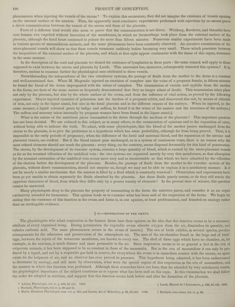 phenomenon when injecting (he vessels of the uterus.* To explain this occurrence, they did not imagine the existence of vessels opening mi the internal surface of the amnion. Thus, the apparently most conclusive experiments performed with injections by no means prove a direct communication between the vessels of the uterus and those of the placenta. Facts of a different kind would also seem to prove that the communication is not direct. Wrisberg, Roederer, and Osiander have seen human ova expelled without laceration of the membranes, in which no haemorrhage took place from the external surface of the placenta, although the foetal heart continued to pulsate for more than fifteen minutes. Numerous similar experiments have been made in various species of mammiferous animals, and the same phenomena have been constantly observed. An attentive examination of the utero-placental vessels will show us that these vessels terminate suddenly before becoming very small. Those which penetrate between the inequalities of the external surface of the placenta, and which at first sight appear continuous with the tissue of this organ, terminate in the same manner. In the description of the cord and placenta we denied the existence of lymphatics in these parts : the same remark will apply to those supposed to exist between the uterus and placenta by Lauth. This anatomist has, moreover, subsequently retracted this opinion.! It is, therefore, useless to examine further the physiological uses attributed to these vessels. Notwithstanding the independence of the two circulatory systems, the passage of fluids from the mother to the foetus is a constant and well-ascertained fact. When M. Magendie injected an emulsion of camphor into the veins of a pregnant female, in fifteen minutes he found the blood of the foetus impregnated with the odour of camphor. The transmission of variola and syphilis from the mother to the fcetus, are facts of the same nature so frequently demonstrated that they no longer admit of doubt. This transmission takes place not only by the placenta, but also by the whole surface of the ovum, and from the influence of vital action, as proved by the following experiment. Mayer injected cyanuret of potassium into the trachea of a pregnant rabbit, and discovered this salt, by means of chloride of iron, not only in the liquor amnii, but also in the fcetal placenta and in the different organs of the embryo. When he injected, in the same manner, a liquid coloured green by indigo and saffron, he found it in the water of the amnios and the intestines of the embryo.!; The saffron and mercury taken internally by pregnant women have been found in the liquor amnii.§ What is the nature of the nutritious juices transmitted to the fcetus through the medium of the placenta ? This important question has not been decided. We are reduced in this subject, as in many others, to the enumeration of opinions and to the exposition of error, without being able to indicate the truth. To admit, with some physiologists, that the blood of the mother passes unchanged from the uterus to the placenta, is to give the preference to a hypothesis which has some probability, although far from being proved. Thus, it is impossible in the early periods of pregnancy, when the difference of the fcetal and maternal blood, and the separation of the uterine and placental vessels, are evident. But if the blood cannot pass unchanged, as in a system of continuous veins, there is no reason why the most refined elements should not reach the placenta: every thing, on the contrary, seems disposed favourably for this kind of penetration. The uterus, by the development of its vascular system, contains a large quantity of blood, which is carried by the utero-placental vessels as far as the terminal villosities of the umbilical vein : the two systems are separated merely by very thin membranes, so that absorption by the terminal extremities of the umbilical vein seems more easy and as incontestable as that which Ave have admitted by the villosities of the chorion before the development of the placenta. Besides, the passage of fluids from the mother to the vascular system of the placenta, without direct communication, should not surprise us, though we may not be able to explain it in a satisfactory manner. Is it not by nearly a similar mechanism that the amnion is filled by a fluid which is constantly renewed ? Observation and experiments have been as yet unable to obtain separately the fluids absorbed by the placenta. Are these fluids purely serous, or do they still retain the apparent characters of blood, from which they differ only by a greater tenuity of elements ? In the present state of science, this question cannot be answered. Many physiologists deny to the placenta the property of transmitting to the fcetus the nutritive juices, and consider it as an organ exclusively intended for hasmatosis. This opinion leads us to examine what has been said of the respiration of the fcetus. We begin by stating that the existence of this function in the ovum and fcetus is, in our opinion, at least problematical, and founded on analogy rather than on irrefragable evidence. § II. RESPIRATION OF THE FCETUS. The physiologists who admit respiration in the human fcetus base their opinion on the idea that this function seems to be a necessary attribute of every organized being. During germination the vegetable ovum absorbs oxygen from the air, diminishes its quantity, and exhales carbonic acid. The same phenomenon occurs in the ovum of insects.]] The ova of birds exhibit, in several species, peculiar arrangements for the admission and preservation of the atmospheric air. The uses of the air-chamber found in the large end of birds' eggs, between the layers of the testaceous membrane, are known to every one. The shell of those eggs which have no chamber, as, for example, in the saurians, is much thinner and more permeable to the air. Since respiration seems to be so general a fact in the ova of oviparous animals, it has been supposed to be as constant in those of the mammalia. But in the ova of mammiferae it can only be pro- duced by a liquid, and not by a respirable gas held in reserve, for everywhere the ovum is in immediate contact with the uterus; no space exists for the lodgment of air, and no observer has ever proved its presence. This hypothesis being admitted, it has been endeavoured to determine by analogy, and still more by observation, what were the special organs of this respiration in the ova of mammiferae, and the manner in which this function was performed. Although these researches have not been thus far attended by very satisfactory results, the physiological importance of the subject constrains us to expose what has been said on this topic. In this examination we shall follow the order we adopted in nutrition, and suppose that this function occurs both before and after the formation of the placenta. • Adelon, Physiologic vol. iv. p. 409, 2d edit. 1829. -j- Lauth, Manuel de l'Anatomiste, p. 598, 2d edit. 1836. t Burdach, Physiologie, vol. iv. p. 36 and 41. § Haller, Elementa Physiologic, torn. viii. p. 205, and Levret, Art of Midwifery, p. 56, 3d edit. 1766. || Burdach, loco citato, vol. iv. p. 69.