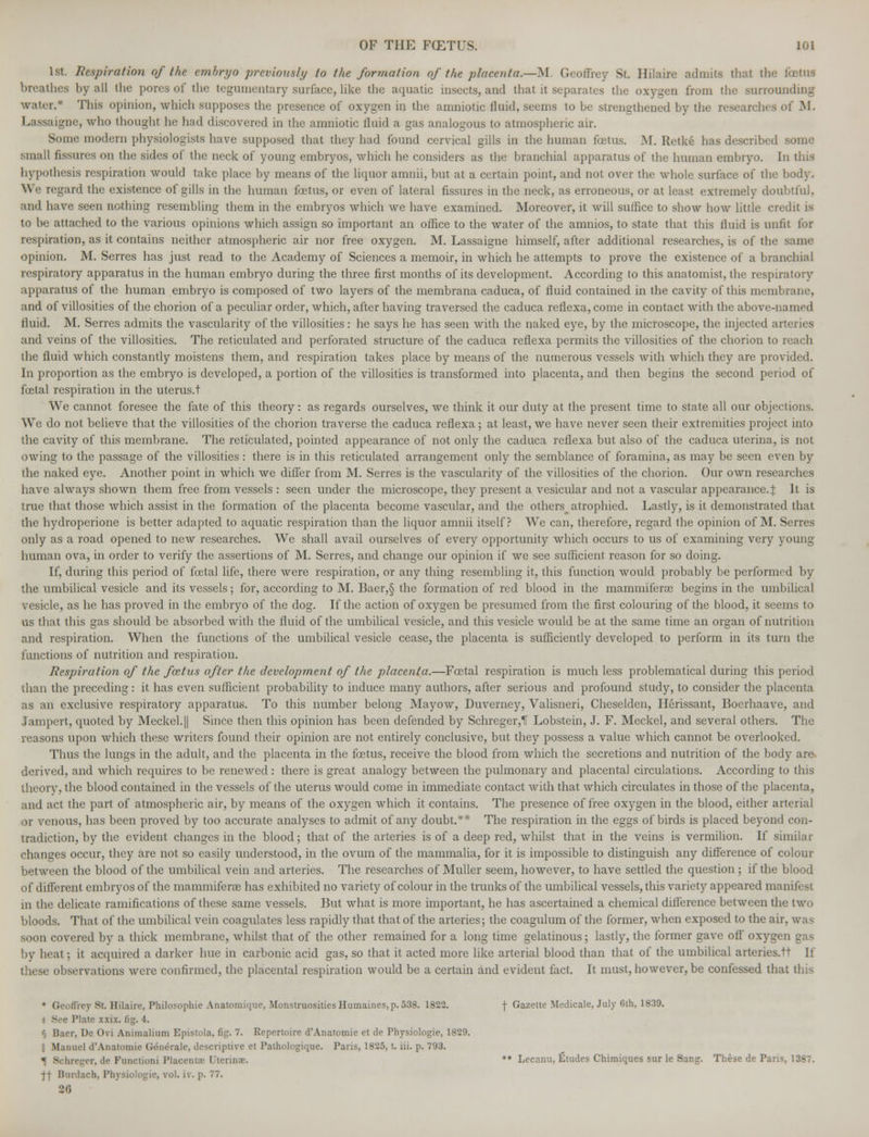 1st. Respiration of I he embryo previously to the formation of the placenta.—M. Geoffrey St. Ilihiirc admits that the fetus breathes by all the pores of the tegumentary surface, like the aquatic insects, and that it separates the oxygen from the surrounding water.* This opinion, which supposes the presence of oxygen in the amniotic fluid, seems to be strengthened by the researches of M. igne, who thought lie had discovered in the amniotic fluid a gas analogous to atmospheric air. Some modern physiologists have supposed that they had found cervical gills in the human foetus. M. Retkc. has described some small fissures on the sides of the neck of young embryos, which he considers as the branchial apparatus of the human embryo. In tins hypothesis respiration would take place by means of the liquor amnii, but at a certain point, and not over the whole surface of the body. We regard the existence of gills in the human foetus, or even of lateral fissures in the neck, as erroneous, or at least extremely doubtful. and have seen nothing resembling them in the embryos which we have examined. Moreover, it will suffice to show how little credit is to be attached to the various opinions which assign so important an office to the water of the amnios, to state that this fluid is unfit for respiration, as it contains neither atmospheric air nor free oxygen. M. Lassaigne himself, after additional researches, is of the same opinion. M. Serres has just read to the Academy of Sciences a memoir, in which he attempts to prove the existence of abranchial respiratory apparatus in the human embryo during the three first months of its development. According to this anatomist, the respiratory apparatus of the human embryo is composed of two layers of the membrana caduca, of fluid contained in the cavity of this membrane, and of villosities of the chorion of a peculiar order, which, after having traversed the caduca reflexa,come in contact with the above-named fluid. M. Serres admits the vascularity of the villosities: he says he has seen with the naked eye, by the microscope, the injected arteries and veins of the villosities. The reticulated and perforated structure of the caduca reflexa permits the villosities of the chorion to reach the fluid which constantly moistens them, and respiration takes place by means of the numerous vessels with which they are provided. In proportion as the embryo is developed, a portion of the villosities is transformed into placenta, and then begins the second period of foetal respiration in the uterus.t We cannot foresee the fate of this theory: as regards ourselves, we think it our duty at the present time to state all our objections. We do not believe that the villosities of the chorion traverse the caduca reflexa ; at least, we have never seen their extremities project into the cavity of this membrane. The reticulated, pointed appearance of not only the caduca reflexa but also of the caduca uterina, is not owing to the passage of the villosities : there is in this reticulated arrangement only the semblance of foramina, as may be seen even by the naked eye. Another point in which we differ from M. Serres is the vascularity of the villosities of the chorion. Our own researches have always shown them free from vessels : seen under the microscope, they present a vesicular and not a vascular appearance.^ It is true that those which assist in the formation of the placenta become vascular, and the others^ atrophied. Lastly, is it demonstrated that the hydroperione is better adapted to aquatic respiration than the liquor amnii itself? We can, therefore, regard the opinion of M. Serres only as a road opened to new researches. We shall avail ourselves of every opportunity which occurs to us of examining very young human ova, in order to verify the assertions of M. Serres, and change our opinion if we see sufficient reason for so doing. If, during this period of fetal life, there were respiration, or any thing resembling it, this function would probably be performed by the umbilical vesicle and its vessels; for, according to M. Baer,§ the formation of red blood in the mammiferas begins in the umbilical vesicle, as he has proved in the embryo of the dog. If the action of oxygen be presumed from the first colouring of the blood, it seems to us that this gas should be absorbed with the fluid of the umbilical vesicle, and this vesicle would be at the same time an organ of nutrition and respiration. When the functions of the umbilical vesicle cease, the placenta is sufficiently developed to perform in its turn the functions of nutrition and respiration. Respiration of the foetus after the development of the placenta.—Foetal respiration is much less problematical during this period than the preceding: it has even sufficient probability to induce many authors, after serious and profound study, to consider the placenta as an exclusive respiratory apparatus. To this number belong Mayow, Duverney, Valisneri, Cheselden, Herissant, Boerhaave, and Jampert, quoted by Meckel. || Since then this opinion has been defended by Schreger,1T Lobstein, J. F. Meckel, and several others. The reasons upon which these writers found their opinion are not entirely conclusive, but they possess a value which cannot be overlooked. Thus the lungs in the adult, and the placenta in the foetus, receive the blood from which the secretions and nutrition of the body are derived, and which requires to be renewed : there is great analogy between the pulmonary and placental circulations. According to this theory, the blood contained in the vessels of the uterus would come in immediate contact with that which circulates in those of the placenta, and act the part of atmospheric air, by means of the oxygen which it contains. The presence of free oxygen in the blood, either arterial or venous, has been proved by too accurate analyses to admit of any doubt.** The respiration in the eggs of birds is placed beyond con- tradiction, by the evident changes in the blood; that of the arteries is of a deep red, whilst that in the veins is vermilion. If similar changes occur, they are not so easily understood, in the ovum of the mammalia, for it is impossible to distinguish any difference of colour between the blood of the umbilical vein and arteries. The researches of Muller seem, however, to have settled the question ; if the blood of different embryos of the mammiferoc has exhibited no variety of colour in the trunks of the umbilical vessels, this variety appeared manifest m the delicate ramifications of these same vessels. But what is more important, he has ascertained a chemical difference between the two bloods. That of the umbilical vein coagulates less rapidly that that of the arteries; the coagulum of the former, when exposed to the air, was soon covered by a thick membrane, whilst that of the other remained for a long time gelatinous; lastly, the former gave off oxygen gas by heal : it acquired a darker hue in carbonic acid gas, so that it acted more like arterial blood than that of the umbilical arteries.tt If these observations were confirmed, the placental respiration would be a certain and evident fact. It must, however, be confessed that this • Geofl'rey St. Hilaire, Philosophic Anatomique, MonstruositiesHumaines,p.538. 1822. f Gazette Medicate, July 6th, 1839. t See Plate x.xix. I § Baer, Uc Ovi Animalium Epistola, fig. 7. Repertoire d'Anafomie et de Physiologie, 1829. || Manuel d'Anatomie Generate, descriptive et Pathologique. Paris, 1825, t. iii. p. 793. T Schreger, de Functioni Placenta- Uterine. ** Lecanu, Etudes Chimiques sur le Sang. These de Paris, 13ST. j-f Burdach, Physiologic, vol. iv. p. 77. 26