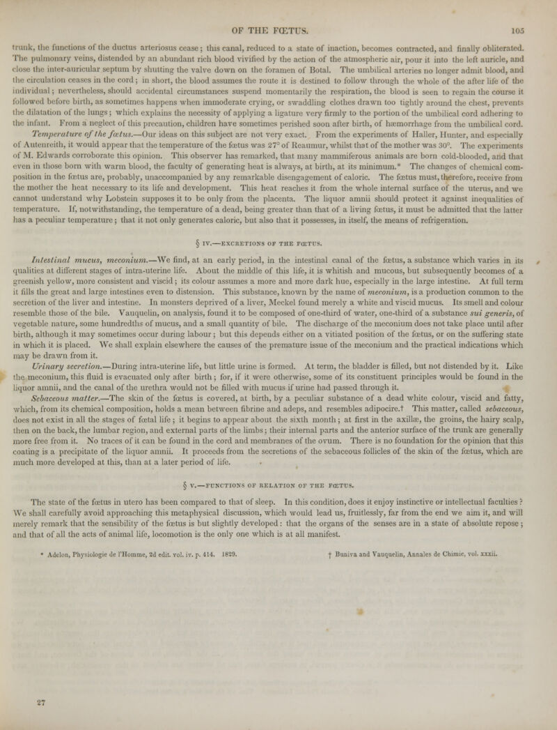trunk, the functions of the ductus arteriosus cease ; this canal, reduced to a state of inaction, becomes contracted, and finally obliterated. Th« pulmonary veins, distended by an abundant rich blood vivified by the action of the atmospheric air, pour it into the left auricle, and (lose the inter-auricular septum by shutting the valve down on the foramen of Botal. The umbilical arteries no longer admit blood, and i. ul;itioti ceases in the cord; in short, the blood assumes the route it is destined to follow through the whole of the after life of the individual; nevertheless, should accidental circumstances suspend momentarily the respiration, the blood is seen to regain the course it followed before birth, as sometimes happens when immoderate crying, or swaddling clothes drawn too tightly around the chest, prevents the dilatation of the lungs; which explains the necessity of applying a ligature very firmly to the portion of the umbilical cord adhering to the infant. From a neglect of this precaution, children have sometimes perished soon after birth, of haemorrhage from the umbilical cord. Temperature of the fcetus.—Our ideas on this subject are not very exact. From the experiments of Haller, Hunter, and especially of Autenreith, it would appear that the temperature of the foetus was 27° of Reaumur, whilst that of the mother was 30°. The experiments of M. Edwards corroborate this opinion. This observer has remarked, that many mammiferous animals are born cold-blooded, and that even in those born with warm blood, the faculty of generating heat is always, at birth, at its minimum.* The changes of chemical com- position in the foetus are, probably, unaccompanied by any remarkable disengagement of caloric. The fetus must, therefore, receive from the mother the heat necessary to its life and development. This heat reaches it from the whole internal surface of the uterus, and we cannot understand why Lobstein supposes it to be only from the placenta. The liquor amnii should protect it against inequalities of temperature. If, notwithstanding, the temperature of a dead, being greater than that of a living fetus, it must be admitted that the latter has a peculiar temperature; that it not only generates caloric, but also that it possesses, in itself, the means of refrigeration. § IV. EXCRETIONS OF THE FOETUS. Intestinal mucus, meconium.—We find, at an early period, in the intestinal canal of the fetus, a substance which varies in its qualities at different stages of intra-uterinc life. About the middle of this life, it is whitish and mucous, but subsequently becomes of a greenish yellow, more consistent and viscid; its colour assumes a more and more dark hue, especially in the large intestine. At full term it fills the great and large intestines even to distension. This substance, known by the name of meconium, is a production common to the secretion of the liver and intestine. In monsters deprived of a liver, Meckel found merely a white and viscid mucus. Its smell and colour resemble those of the bile. Vauquelin, on analysis, found it to be composed of one-third of water, one-third of a substance sui generis, of vegetable nature, some hundredths of mucus, and a small quantity of bile. The discharge of the meconium does not take place until after birth, although it may sometimes occur during labour; but this depends either on a vitiated position of the fetus, or on the suffering state in which it is placed. We shall explain elsewhere the causes of the premature issue of the meconium and the practical indications which may be drawn from it. Urinary secretion.—During intra-uterine life, but little urine is formed. At term, the bladder is filled, but not distended by it. Like the meconium, this fluid is evacuated only after birth ; for, if it were otherwise, some of its constituent principles would be found in the liquor amnii, and the canal of the urethra would not be filled with mucus if urine had passed through it. Sebaceous matter.—The skin of the fetus is covered, at birth, by a peculiar substance of a dead white colour, viscid and fatty, which, from its chemical composition, holds a mean between fibrine and adeps, and resembles adipocire.t This matter, called sebaceous, does not exist in all the stages of fetal life ; it begins to appear about the sixth month ; at first in the axillae, the groins, the hairy scalp, then on the back, the lumbar region, and external parts of the limbs; their internal parts and the anterior surface of the trunk are generally more free from it. No traces of it can be found in the cord and membranes of the ovum. There is no foundation for the opinion that this coating is a precipitate of the liquor amnii. It proceeds from the secretions of the sebaceous follicles of the skin of the fetus, which are much more developed at this, than at a later period of life. § V. — FUNCTIONS OF RELATION OF THE FCETrS. The state of the foetus in utcro has been compared to that of sleep. In this condition, does it enjoy instinctive or intellectual faculties ? We shall carefully avoid approaching this metaphysical discussion, which would lead us, fruitlessly, far from the end we aim it, and will merely remark that the sensibility of the fetus is but slightly developed: that the organs of the senses are in a state of absolute repose ; and that of all the acts of animal life, locomotion is the only one which is at all manifest. * Addon, Thysiologie de l'Homme, 2d edit. vol. iv. p. 414- 1829, t Buniva and Vauquelin, Annales de Chiraie, vol. xxxii. 27