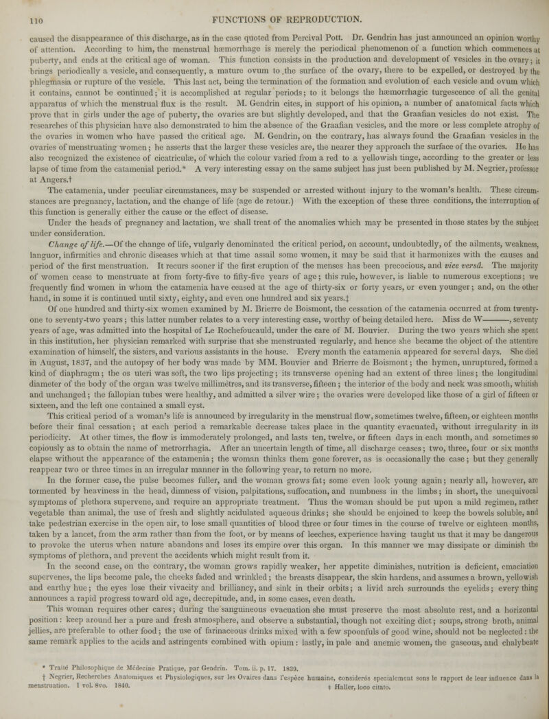 caused the disappearance of this discharge, as in the case quoted from Percival Pott. Dr. Gendrin has just announced an opinion worthy of attention. According to him, the menstrual haemorrhage is merely the periodical phenomenon of a function which commences at puberty, and ends at the critical age of woman. This function consists in the production and development of vesicles in the ovary; it brings periodically a vesicle, and consequently, a mature ovum to .the surface of the ovary, there to be expelled, or destroyed by the phlegmasia or rupture of the vesicle. This last act, being the termination of the formation and evolution of each vesicle and ovum which it contains, cannot be continued; it is accomplished at regular periods; to it belongs the haamorrhagic turgescence of all the genital apparatus of which the menstrual flux is the result. M. Gendrin cites, in support of his opinion, a number of anatomical facts which prove that in girls under the age of puberty, the ovaries are but slightly developed, and that the Graafian vesicles do not exist. The researches of this physician have also demonstrated to him the absence of the Graafian vesicles, and the more or less complete atrophy of the ovaries in women who have passed the critical age. M. Gendrin, on the contrary, has always found the Graafian vesicles in the ovaries of menstruating women; he asserts that the larger these vesicles are, the nearer they approach the surface of the ovaries. He has also recognized the existence of cicatriculas, of which the colour varied from a red to a yellowish tinge, according to the greater or less lapse of time from the catamenial period.* A very interesting essay on the same subject has just been published by M. Negrier, professor at Angers.t The catamenia, under peculiar circumstances, may be suspended or arrested without injury to the woman's health. These circum- stances are pregnancy, lactation, and the change of life (age de retour.) With the exception of these three conditions, the interruption of this function is generally either the cause or the effect of disease. Under the heads of pregnancy and lactation, we shall treat of the anomalies which may be presented in those states by the subject under consideration. Change of life.—Of the change of life, vulgarly denominated the critical period, on account, undoubtedly, of the ailments, weakness, languor, infirmities and chronic diseases which at that time assail some women, it may be said that it harmonizes with the causes and period of the first menstruation. It recurs sooner if the first eruption of the menses has been precocious, and vice versd. The majority of women cease to menstruate at from forty-five to fifty-five years of age; this rule, however, is liable to numerous exceptions; we frequently find women in whom the catamenia have ceased at the age of thirty-six or forty years, or even younger; and, on the other hand, in some it is continued until sixty, eighty, and even one hundred and six years.J Of one hundred and thirty-six women examined by M. Brierre de Boismont, the cessation of the catamenia occurred at from twenty- one to seventy-two years ; this latter number relates to a very interesting case, worthy of being detailed here. Miss de W , seventy years of age, was admitted into the hospital of Le Rochefoucauld, under the care of M. Bouvier. During the two years which she spent in this institution, her physician remarked with surprise that she menstruated regularly, and hence she became the object of the attentive examination of himself, the sisters, and various assistants in the house. Every month the catamenia appeared for several days. She died in August, 1837, and the autopsy of her body was made by MM. Bouvier and Brierre de Boismont; the hymen, unruptured, formed a kind of diaphragm; the os uteri was soft, the two lips projecting; its transverse opening had an extent of three lines; the longitudinal diameter of the body of the organ was twelve millimetres, and its transverse, fifteen; the interior of the body and neck was smooth, whitish and unchanged; the fallopian tubes were healthy, and admitted a silver wire; the ovaries were developed like those of a girl of fifteen or sixteen, and the left one contained a small cyst. This critical period of a woman's life is announced by irregularity in the menstrual flow, sometimes twelve, fifteen, or eighteen months before their final cessation; at each period a remarkable decrease takes place in the quantity evacuated, without irregularity in its periodicity. At other times, the flow is immoderately prolonged, and lasts ten, twelve, or fifteen days in each month, and sometimes so copiously as to obtain the name of metrorrhagia. After an uncertain length of time, all discharge ceases; two, three, four or six months elapse without the appearance of the catamenia; the woman thinks them gone forever, as is occasionally the case ; but they generally reappear two or three times in an irregular manner in the following year, to return no more. In the former case, the pulse becomes fuller, and the woman grows fat; some even look young again; nearly all, however, are tormented by heaviness in the head, dimness of vision, palpitations, suffocation, and numbness in the limbs; in short, the unequivocal symptoms of plethora supervene, and require an appropriate treatment. Thus the woman should be put upon a mild regimen, rather vegetable than animal, the use of fresh and slightly acidulated aqueous drinks; she should be enjoined to keep the bowels soluble, and take pedestrian exercise in the open air, to lose small quantities of blood three or four times in the course of twelve or eighteen months, taken by a lancet, from the arm rather than from the foot, or by means of leeches, experience having taught txs that it may be dangerous to provoke the uterus when nature abandons and loses its empire over this organ. In this manner we may dissipate or diminish the symptoms of plethora, and prevent the accidents which might result from it. In the second case, on the contrary, the woman grows rapidly weaker, her appetite diminishes, nutrition is deficient, emaciation supervenes, the lips become pale, the cheeks faded and wrinkled; the breasts disappear, the skin hardens, and assumes a brown, yellowish and earthy hue; the eyes lose their vivacity and brilliancy, and sink in their orbits; a livid arch surrounds the eyelids; everything announces a rapid progress toward old age, decrepitude, and, in some cases, even death. This woman requires other cares; during the sanguineous evacuation she must preserve the most absolute rest, and a horizontal position: keep around her a pure and fresh atmosphere, and observe a substantial, though not exciting diet; soups, strong broth, animal jellies, are preferable to other food; the use of farinaceous drinks mixed with a few spoonfuls of good wine, should not be neglected : the same remark applies to the acids and astringents combined with opium: lastly, in pale and anemic women, the gaseous, and chalybeate * Traite Philosophique cle Medecine Pratique, par Gendrin. Tom. ii. p. 17. 1839. f Xegrier, Recherches Anatomiques et Physiologiques, sur les Ovaires dans l'espece humaine, considered specialement sons le rapport de leur influence dans la menstruation. 1 vol. 8vo. 1840. + Haller, loco citato.