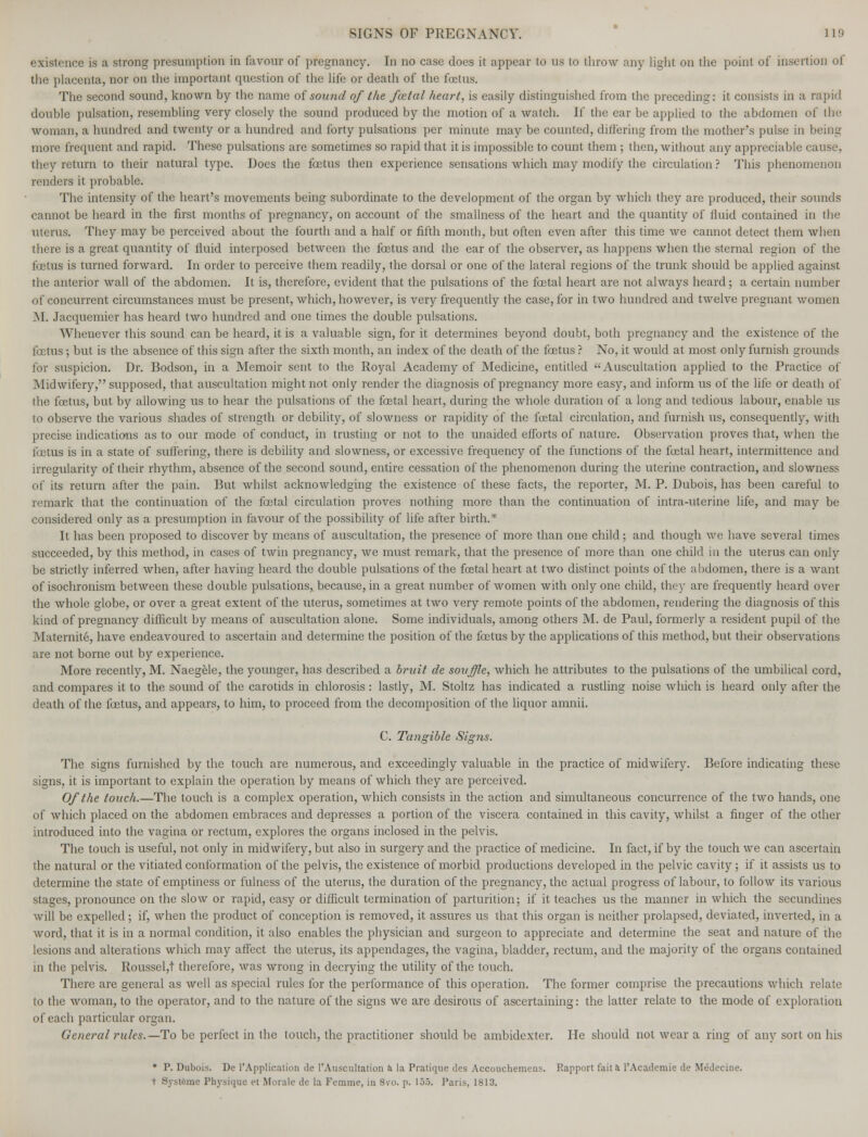 existence is a strong presumption in favour of pregnancy. In no case does it appear to us to throw any light on the point of insertion of the placenta, nor on the important question of the life or death of the foetus. The second sound, known by the name of sound of the foztal heart, is easily distinguished from the preceding: it consists in a rapid double pulsation, resembling very closely the sound produced by the motion of a watch. If the ear be applied to the abdomen of the woman, a hundred and twenty or a hundred and forty pulsations per minute may be counted, differing from the mother's pulse in being more frequent and rapid. These pulsations are sometimes so rapid that it is impossible to count them ; then, without any appreciable cause, they return to their natural type. Does the foetus then experience sensations which may modify the circulation? This phenomenon renders it probable. The intensity of the heart's movements being subordinate to the development of the organ by which they are produced, their sounds cannot be heard in the first months of pregnancy, on account of the smallness of the heart and the quantity of fluid contained in the uterus. They may be perceived about the fourth and a half or fifth month, but often even after this time we cannot detect them when there is a great quantity of fluid interposed between the foetus and the ear of the observer, as happens when the sternal region of the foetus is turned forward. In order to perceive them readily, the dorsal or one of the lateral regions of the trunk should be applied against the anterior wall of the abdomen. It is, therefore, evident that the pulsations of the foetal heart are not always heard; a certain number of concurrent circumstances must be present, which, however, is very frequently the case, for in two hundred and twelve pregnant women M. Jacquemier has heard two hundred and one times the double pulsations. Whenever this sound can be heard, it is a valuable sign, for it determines beyond doubt, both pregnancy and the existence of the foetus; but is the absence of this sign after the sixth month, an index of the death of the foetus ? No, it would at most only furnish grounds for suspicion. Dr. Bodson, in a Memoir sent to the Royal Academy of Medicine, entitled Auscultation applied to the Practice of Midwifery, supposed, that auscultation might not only render the diagnosis of pregnancy more easy, and inform us of the life or death of the foetus, but by allowing us to hear the pulsations of the foetal heart, during the whole duration of a long and tedious labour, enable us to observe the various shades of strength or debility, of slowness or rapidity of the foetal circulation, and furnish us, consequently, with precise indications as to our mode of conduct, in trusting or not to the unaided efforts of nature. Observation proves that, when the foetus is in a state of suffering, there is debility and slowness, or excessive frequency of the functions of the foetal heart, intermittence and irregularity of their rhythm, absence of the second sound, entire cessation of the phenomenon during the uterine contraction, and slowness of its return after the pain. But whilst acknowledging the existence of these facts, the reporter, M. P. Dubois, has been careful to remark that the continuation of the fcetal circulation proves nothing more than the continuation of intra-uterine life, and may be considered only as a presumption in favour of the possibility of life after birth.* It has been proposed to discover by means of auscultation, the presence of more than one child; and though Ave have several times succeeded, by this method, in cases of twin pregnancy, we must remark, that the presence of more than one child in the uterus can only be strictly inferred when, after having heard the double pulsations of the foetal heart at two distinct points of the abdomen, there is a want of isochronism between these double pulsations, because, in a great number of women with only one child, they are frequently heard over the whole globe, or over a great extent of the uterus, sometimes at two very remote points of the abdomen, rendering the diagnosis of this kind of pregnancy difficult by means of auscultation alone. Some individuals, among others M. de Paul, formerly a resident pupil of the Maternite, have endeavoured to ascertain and determine the position of the foetus by the applications of this method, but their observations are not borne out by experience. More recently, M. Naegele, the younger, has described a bruit de souffle, which he attributes to the pulsations of the umbilical cord, and compares it to the sound of the carotids in chlorosis : lastly, M. Stoltz has indicated a rustling noise which is heard only after the death of the foetus, and appears, to him, to proceed from the decomposition of the liquor amnii. C. Tangible Signs. The signs furnished by the touch are numerous, and exceedingly valuable in the practice of midwifery. Before indicating these signs, it is important to explain the operation by means of which they are perceived. Of the touch.—The touch is a complex operation, which consists in the action and simultaneous concurrence of the two hands, one of which placed on the abdomen embraces and depresses a portion of the viscera contained in this cavity, whilst a finger of the other introduced into the vagina or rectum, explores the organs inclosed in the pelvis. The touch is useful, not only in midwifery, but also in surgery and the practice of medicine. In fact, if by the touch we can ascertain the natural or the vitiated conformation of the pelvis, the existence of morbid productions developed in the pelvic cavity; if it assists us to determine the state of emptiness or fulness of the uterus, the duration of the pregnancy, the actual progress of labour, to follow its various stages, pronounce on the slow or rapid, easy or difficult termination of parturition; if it teaches us the manner in which the secundines will be expelled; if, when the product of conception is removed, it assures us that this organ is neither prolapsed, deviated, inverted, in a word, that it is in a normal condition, it also enables the physician and surgeon to appreciate and determine the seat and nature of the lesions and alterations which may affect the uterus, its appendages, the vagina, bladder, rectum, and the majority of the organs contained in the pelvis. Roussel,t therefore, was wrong in decrying the utility of the touch. There are general as well as special rules for the performance of this operation. The former comprise the precautions which relate to the woman, to the operator, and to the nature of the signs we are desirous of ascertaining: the latter relate to the mode of exploration of each particular organ. General rules.—To be perfect in the touch, the practitioner should be ambidexter. He should not wear a ring of any sort on his * P. Dubois. De l'Application de l'Auscultation a la Pratique des Accouchemens. Rapport fait a l'Academie de Medecine. t Systtme Physique et Morale de la Femme, in 8vo. p. 155. Paris, 1813.