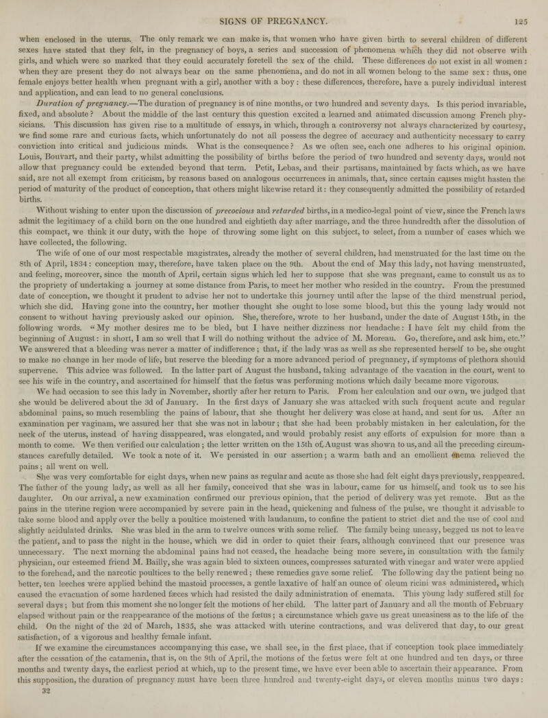 when enclosed in the uterus. The only remark we can make is, that women who have given birth to several children of different sexes have stated that they felt, in the pregnancy of boys, a series and succession of phenomena which they did not observe with girls, and which were so marked that they could accurately foretell the sex of the child. These differences do not exist in all women : when they are present they do not always bear on the same phenomena, and do not in all women belong to the same sex : thus, one female enjoys better health when pregnant with a girl, another with a boy : these differences, therefore, have a purely individual interest and application, and can lead to no general conclusions. Duration of pregnancy.—The duration of pregnancy is of nine months, or two hundred and seventy days. Is this period invariable, fixed, and absolute ? About the middle of the last century this question excited a learned and animated discussion among French phy- sicians. This discussion has given rise to a multitude of essays, in which, through a controversy not always characterized by courtesy, we find some rare and curious facts, which unfortunately do not all possess the degree of accuracy and authenticity necessary to carry conviction into critical and judicious minds. What is the consequence ? As we often see, each one adheres to his original opinion. Louis, Bouvart, and their party, whilst admitting the possibility of births before the period of two hundred and seventy days, would not allow that pregnancy could be extended beyond that term. Petit, Lebas, and their partisans, maintained by facts which, as we have said, are not all exempt from criticism, by reasons based on analogous occurrences in animals, that, since certain causes might hasten the period of maturity of the product of conception, that others might likewise retard it: they consequently admitted the possibility of retarded births. Without wishing to enter upon the discussion of precocious and retarded births, in a medico-legal point of view, since the French laws admit the legitimacy of a child born on the one hundred and eightieth day after marriage, and the three hundredth after the dissolution ot this compact, we think it our duty, with the hope of throwing some light on this subject, to select, from a number of cases which we have collected, the following. The wife of one of our most respectable magistrates, already the mother of several children, had menstruated for the last time on the 8th of April, 1834 : conception may, therefore, have taken place on the 9th. About the end of May this lady, not having menstruated, and feeling, moreover, since the month of April, certain signs which led her to suppose that she was pregnant, came to consult us as to the propriety of undertaking a journey at some distance from Paris, to meet her mother who resided in the country. From the presumed date of conception, we thought it prudent to advise her not to undertake this journey until after the lapse of the third menstrual period, which she did. Having gone into the country, her mother thought she ought to lose some blood, but this the young lady would not consent to without having previously asked our opinion. She, therefore, wrote to her husband, under the date of August 15th, in the following words.  My mother desires me to be bled, but I have neither dizziness nor headache: I have felt my child from the beginning of August: in short, I am so well that I will do nothing without the advice of M. Moreau. Go, therefore, and ask him, etc. We answered that a bleeding was never a matter of indifference; that, if the lady was as well as she represented herself to be, she ought to make no change in her mode of life, but reserve the bleeding for a more advanced period of pregnancy, if symptoms of plethora should supervene. This advice was followed. In the latter part of August the husband, taking advantage of the vacation in the court, went to see his wife in the country, and ascertained for himself that the foetus was performing motions which daily became more vigorous. We had occasion to see this lady in November, shortly after her return to Paris. From her calculation and our own, we judged that she would be delivered about the 3d of January. In the first days of January she was attacked with such frequent acute and regular abdominal pains, so much resembling the pains of labour, that she thought her delivery was close at hand, and sent for us. After an examination per vaginam, we assured her that she was not in labour ; that she had been probably mistaken in her calculation, for the neck of the uterus, instead of having disappeared, was elongated, and would probably resist any efforts of expulsion for more than a month to come. We then verified our calculation ; the letter written on the 15th o£ August was shown to us, and all the preceding circum- stances carefully detailed. We took a note of it. We persisted in our assertion; a warm bath and an emollient enema relieved the pains ; all went on well. She was very comfortable for eight days, when new pains as regular and acute as those she had felt eight days previously, reappeared. The father of the young lady, as well as all her family, conceived that she was in labour, came for us himself, and took us to see his daughter. On our arrival, a new examination confirmed our previous opinion, that the period of delivery was yet remote. But as the pains in the uterine region were accompanied by severe pain in the head, quickening and fulness of the pulse, we thought it advisable to take some blood and apply over the belly a poultice moistened with laudanum, to confine the patient to strict diet and the use of cool and slightly acidulated drinks. She was bled in the arm to twelve ounces with some relief. The family being uneasy, begged us not to leave the patient, and to pass the night in the house, which we did in order to quiet their fears, although convinced that our presence was unnecessary. The next morning the abdominal pains had not ceased, the headache being more severe, in consultation with the family physician, our esteemed friend M. Bailly, she was again bled to sixteen ounces, compresses saturated with vinegar and water were applied to the forehead, and the narcotic poultices to the belly renewed; these remedies gave some relief. The following day the patient being no better, ten leeches were applied behind the mastoid processes, a gentle laxative of half an ounce of oleum ricini was administered, which caused the evacuation of some hardened faeces which had resisted the daily administration of enemata. This young lady suffered still for several days ; but from this moment she no longer felt the motions of her child. The latter part of January and all the month of February elapsed without pain or the reappearance of the motions of the foetus; a circumstance which gave us great uneasiness as to the life of the child. On the night of the 2d of March, 1835, she was attacked with uterine contractions, and was delivered that day, to our great satisfaction, of a vigorous and healthy female infant. If we examine the circumstances accompanying this case, we shall see, in the first place, that if conception took place immediately after the cessation of the catamenia, that is, on the 9th of April, the motions of the foetus were felt at one hundred and ten days, or three months and twenty days, the earliest period at which, up to the present time, we have ever been able to ascertain their appearance. From this supposition, the duration of pregnancy must have been three hundred and twenty-eight days, or eleven months minus two days: 32