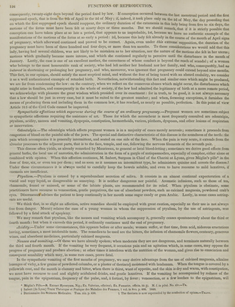 consequently, twenty-eight days beyond the period fixed by law. If conception occurred between the last menstrual period and the first suppressed epoch, that is from the 9th of April to the 2d of May; if, indeed, it took place only on the 2d of May, the day preceding that on which the first suppressed epoch should reappear, the ordinary duration of the catamenia in this lady being from five to six days, the motions of the foetus must have been felt at ninety days or three months. But we should remark, that if it is strictly possible that conception can have taken place at so late a period, that appears to us improbable, 1st, because we have no authentic example of the manifestations of the motions of the foetus at so early a period: 2d, because this lady felt already in the course of the month of April signs of pregnancy, which afterward continued and proved to be correct. Again, even under this extreme supposition, the duration of the pregnancy must have been of three hundred and four days, or more than ten months. To these considerations we would add that this lady, having had several children, was not likely to be mistaken as to her situation, nor the nature of the motions she felt in her uterus • motions which gradually became more intense, and which she continued regularly to perceive until the disturbance in the month of January. Lastly, the case is one of an excellent mother, the correctness of whose conduct is beyond the reach of scandal; of a woman who belongs to the most honourable rank of society, who had left neither her husband nor her family, and who, consequently, had no interest in shortening or prolonging her pregnancy, and who, moreover, was ignorant that pregnancy could extend beyond nine months. This fact, in our opinion, should satisfy the most sceptical mind, and without the fear of being taxed with an absurd credulity, we consider it. as a well authenticated example of retarded birth. Nevertheless, notwithstanding this fact and similar ones which might be produced we are far from condemning the law: on the contrary, when we reflect on the numerous abuses which might occur, the disturbances which might arise in families, and consequently in the whole of society, if the law had admitted the legitimacy of birth at a more remote period, we acknowledge with pleasure the great wisdom which presided over its enactment: for in truth, to be good, it is not always necessary that a law should be just in every case, but it must be suited to the greatest number; and when, forseeing exceptions, it furnishes the means of producing them and including them in the common law, it has reached, as nearly as possible, perfection. In this point of view Article 315 of the Civil Code cannot be improved. Sympathetic affections lohich supervene during the course of an ordinary pregnancy.—Pregnant women are sometimes subject to sympathetic affections requiring the assistance of art. Those for which the accoucheur is most frequently consulted are odontalgia, ptyalism, acidity, nausea and vomiting, dyspepsia, constipation, haemorrhoids, varices, plethora, dyspnoea, and other lesions of respiration or innervation. Odontalgia.—The odontalgia which affects pregnant women is in a majority of cases merely neurosis; sometimes it proceeds from congestion of blood on the painful side of the jaws. The special and distinctive characteristic of this disease is the soundness of the teeth: the pain which accompanies it is generally intermittent, and seated on one side of the face. When the pain is very acute, it extends from the alveolar processes to the adjacent parts, that is to the face, temple, and ear, following the nervous filaments of the seventh pair. This disease often yields, as already remarked by Mauriceau, to general or local blood-letting; sometimes we derive good effects from general baths, the local use of narcotics, the administration in the form of a gargle of antispasmodics, especially of camphor, either alone or combined with opiates. When this affection continues, M. Imbert, Surgeon in Chief of the Charite at Lyons, gives Meglin's pills* in the dose of four, six, or even ten per diem; and as soon as it assumes an intermittent type, he administers quinine and arrests the disease.t Under these circumstances it is always useful to carefully keep the bowels soluble, and even to have recourse to mild laxatives, if enemata are insufficient. Ptyalism.—Ptyalism is caused by a superabundant secretion of saliva. It consists in an almost continual expectoration of a viscid and ropy liquid, as disagreeable as annoying. It is neither dangerous nor painful. Aromatic infusions, such as those of tea, chamomile, fennel or aniseed, or some of the labiate plants, are recommended for its relief. When ptyalism is obstinate, some practitioners have recourse to venesection, gentle purgatives, the use of absorbent powders, such as calcined magnesia, powdered crab's eyes. Desormeaux advises the patient to keep continually in her mouth some sugar candy or gum Arabic. Lastly, in some cases astring- ents are useful. We think that, in so slight an affection, active remedies should be employed with great caution, especially as their use is not always free from danger. Murat J relates the case of a young woman in whom the suppression of ptyalism, by the use of astringents, was followed by a fatal attack of apoplexy. We may remark that ptyalism, like the nausea and vomiting which accompany it, generally ceases spontaneously about the third or fourth month: but when it exceeds this period, it ordinarily continues until the end of pregnancy. Jlcidily.—Under some circumstances, this appears before or after meals; women suffer, at that time, from acid, nidorous eructations having, sometimes, a most intolerable taste. The remedies to be used are the bitters, the infusion of chamomile flowers, centaury, generous wines, and absorbent medicines, particularly calcined magnesia. Nausea and vomiting.—Of these we have already spoken; when moderate they are not dangerous, and terminate naturally between the third and fourth month. If the vomiting be very frequent, it occasions pain and an agitation which, in some cases, may oppose the progress of pregnancy and produce abortion; at other times it interferes with the nutrition of the woman, and gives rise to emaciation and consequent sensibility which may, in some rare cases, prove fatal. In the sympathetic vomiting of the first months of pregnancy, we may derive advantage from the use of calcined magnesia, alkaline lozenges of vichy, a few grains of powdered columbo, or a plaster of theriaca§ moistened with laudanum. When the tongue is covered by a yellowish coat, and the mouth is clammy and bitter, when there is thirst, want of appetite, and the skin is dry and warm, with constipation, we must have recourse to cool and slightly acidulated drinks, and gentle laxatives. If the vomiting be accompanied by redness of the tongue, pain in the epigastrium, frequency of the pulse, and, a fortiori, by fever; venesection, or a few leeches to the epigastrium, will * Meglin's Pills.—R. Extract Hyoscyam. Nig.; Ex. Valerian, officinal; Ex. Fumariae. officin. aa gi. M. f. in pilul. No. xlv.—Tr. •J- Imbert (de Lyon) Traite Theorique et Pratique des Maladies des Femmes, 1 vol. in 8vo. p. 400. 1840. i Dictionnaire des Sciences Medicales. Tom. xix. p. 450. § The theriaca is now superseded by the confection of opium.—Traits.