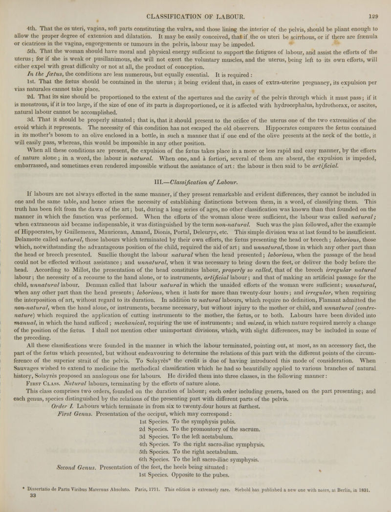4th. That the os uteri, vagina, soft parts constituting the vulva, and those lining the interior of the pelvis, should be pliant enough to allow the proper degree of extension and dilatation. It may be easily conceived, that if the os uteri be scirrhous, or if there are fraenula or cicatrices in the vagina, engorgements or tumours in the pelvis, labour may be impeded. 5th. That the woman should have moral and physical energy sufficient to support the fatigues of labour, and assist the efforts of the uterus; for if she is weak or pusillanimous, she will not exert the voluntary muscles, and the uterus, being left to its own efforts, will either expel with great difficulty or not at all, the product of conception. In the foetus, the conditions are less numerous, but equally essential. It is required : 1st. That the foetus should be contained in the uterus ; it being evident that, in cases of extra-uterine pregnancy, its expulsion per vias naturales cannot take place. 2d. That its size should be proportioned to the extent of the apertures and the cavity of the pelvis through which it must pass; if it is monstrous, if it is too large, if the size of one of its parts is disproportioned, or it is affected with hydrocephalus, hydrothorax, or ascites, natural labour cannot be accomplished. 3d. That it should be properly situated; that is, that it should present to the orifice of the uterus one of the two extremities of the ovoid which it represents. The necessity of this condition has not escaped the old observers. Hippocrates compares the foetus contained in its mother's bosom to an olive enclosed in a bottle, in such a manner that if one end of the olive presents at the neck of the bottle, it will easily pass, whereas, this would be impossible in any other position. When all these conditions are present, the expulsion of the fetus takes place in a more or less rapid and easy manner, by the efforts of nature alone; in a word, the labour is natural. When one, and a fortiori, several of them are absent, the expulsion is impeded, embarrassed, and sometimes even rendered impossible without the assistance of art: the labour is then said to be artificial. III.—Classification of Labour. If labours are not always effected in the same manner, if they present remarkable and evident differences, they cannot be included in one and the same table, and hence arises the necessity of establishing distinctions between them, in a word, of classifying them. This truth has been felt from the dawn of the art; but, during a long series of ages, no other classification was known than that founded on the manner in which the function was performed. When the efforts of the woman alone were sufficient, the labour was called natural; when extraneous aid became indispensable, it was distinguished by the term non-natural. Such was the plan followed, after the example of Hippocrates, by Guillemeau, Mauriceau, Amand, Dionis, Portal, Deleurye, etc. This simple division was at last found to be insufficient. Delamotte called natural, those labours which terminated by their own efforts, the foetus presenting the head or breech ; laborious, those which, notwithstanding the advantageous position of the child, required the aid of art; and unnatural, those in which any other part than the head or breech presented. Smellie thought the labour natural when the head presented; laborious, when the passage of the head could not be effected without assistance; and unnatural, when it was necessary to bring down the feet, or deliver the body before the head. According to Millot, the presentation of the head constitutes labour, properly so called, that of the breech irregular natural labour; the necessity of a recourse to the hand alone, or to instruments, artificia /labour; and that of making an artificial passage for the child, unnatural labour. Denman called that labour natural in which the unaided efforts of the woman were sufficient; unnatural, when any other part than the head presents; laborious, when it lasts for more than twenty-four hours; and irregular, when requiring the interposition of art, without regard to its duration. In addition to natural labours, which require no definition, Flamant admitted the non-natural, when the hand alone, or instruments, became necessary, but without injury to the mother or child, and unnatural (contre- nature) which required the application of cutting instruments to the mother, the foetus, or to both. Labours have been divided into manual, in which the hand sufficed ; mechanical, requiring the use of instruments; and mixed, in which nature required merely a change of the position of the foetus. I shall not mention other unimportant divisions, which, with slight differences, may be included in some of the preceding. All these classifications were founded in the manner in which the labour terminated, pointing out, at most, as an accessory fact, the part of the foetus which presented, but without endeavouring to determine the relations of this part with the different points of the circum- ference of the superior strait of the pelvis. To Solayres* the credit is due of having introduced this mode of consideration. When Sauvages wished to extend to medicine the methodical classification which he had so beautifully applied to various branches of natural history, Solayres proposed an analogous one for labours. He divided them into three classes, in the following manner: First Class. Natural labours, terminating by the efforts of nature alone. This class comprises two orders, founded on the duration of labour; each order including genera, based on the part presenting; and each genus, species distinguished by the relations of the presenting part with different parts of the pelvis. Order I. Labours which terminate in from six to twenty-four hours at furthest. First Genus. Presentation of the occiput, which may correspond: 1st Species. To the symphysis pubis. 2d Species. To the promontory of the sacrum. 3d Species. To the left acetabulum. 4th Species. To the right sacro-iliac symphysis. 5th Species. To the right acetabulum. 6th Species. To the left sacro-iliac symphysis. Second Genus. Presentation of the feet, the heels being situated : 1st Species. Opposite to the pubes. • Dissertatio <le Partu Viribus Maternus Absoluto. Paris, 1771. This edition is extremely rare. Siebold has published a Dew one with notes, at Berlin, in 1831. 33